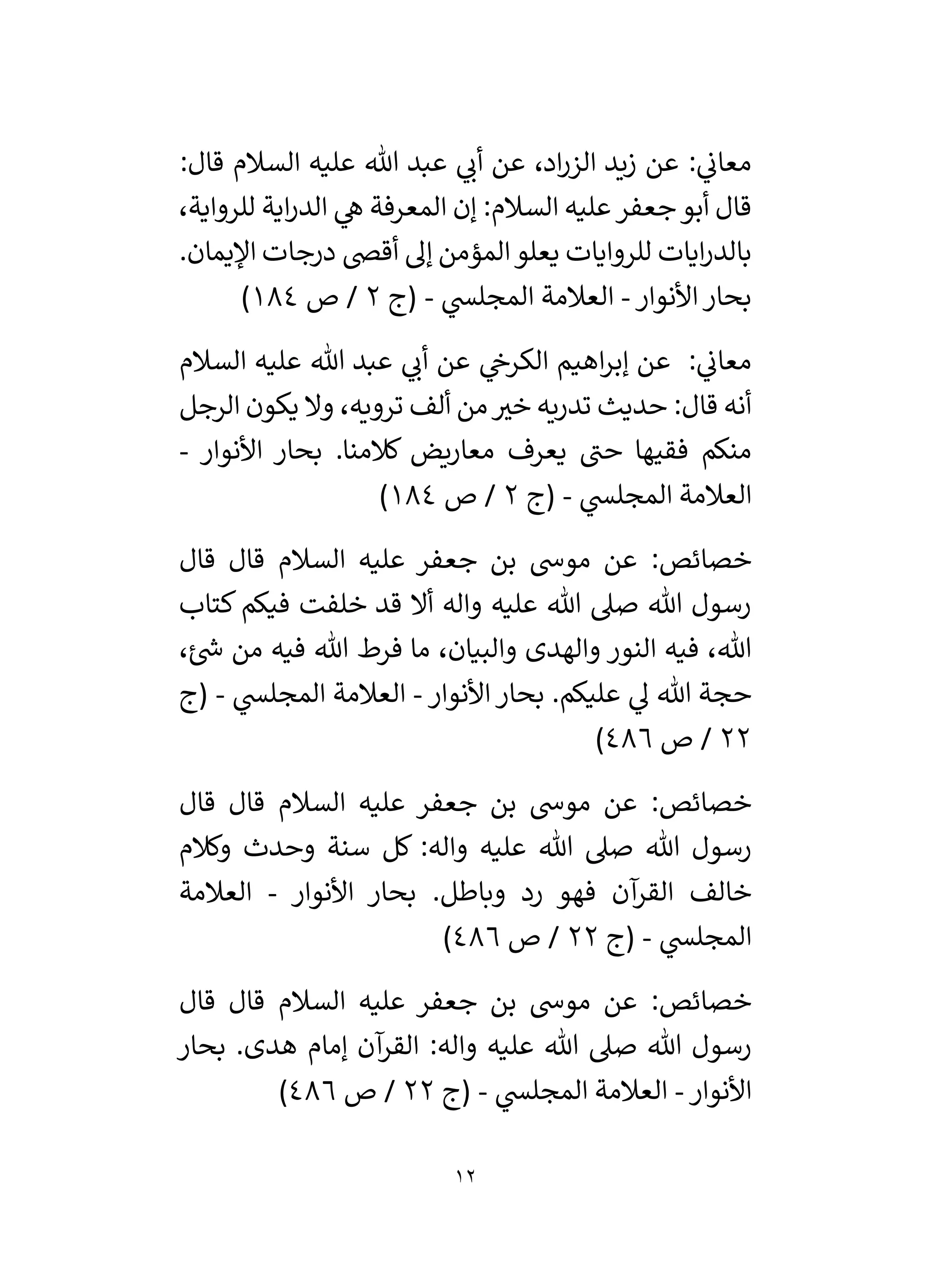 12
:‫قال‬ ‫السالم‬ ‫عليه‬ ‫هللا‬ ‫عبد‬ ‫ي‬
‫أن‬ ‫عن‬ ،‫اد‬‫ر‬‫الز‬ ‫زيد‬ ‫عن‬ : ‫ي‬
‫معان‬
،‫للرواية‬ ‫اية‬‫ر‬‫الد‬ ‫ي‬
‫ه‬ ‫المعرفة‬ ‫إن‬ :‫السالم‬ ‫عليه‬‫جعفر‬‫أبو‬ ‫قال‬
.‫اْليمان‬ ‫درجات‬ ‫أقض‬ ‫إل‬ ‫المؤمن‬‫يعلو‬ ‫للروايات‬ ‫ايات‬‫ر‬‫بالد‬
‫األنوار‬‫بحار‬
-
‫ي‬
‫المجلس‬ ‫العالمة‬
-
‫(ج‬
2
‫ص‬ /
184
)
‫السالم‬ ‫عليه‬ ‫هللا‬ ‫عبد‬ ‫ي‬
‫أن‬ ‫عن‬ ‫ي‬
‫الكرخ‬ ‫اهيم‬‫ر‬‫إب‬ ‫عن‬ : ‫ي‬
‫معان‬
‫الرجل‬ ‫يكون‬ ‫وال‬ ،‫ترويه‬ ‫ألف‬ ‫من‬ ‫ر‬
‫خي‬ ‫تدريه‬ ‫حديث‬ :‫قال‬ ‫أنه‬
‫األنوار‬ ‫بحار‬ .‫كالمنا‬ ‫معاريض‬ ‫يعرف‬ ‫حن‬ ‫فقيها‬ ‫منكم‬
-
‫ي‬
‫المجلس‬ ‫العالمة‬
-
‫(ج‬
2
‫ص‬ /
184
)
‫جع‬ ‫بن‬ ‫موش‬ ‫عن‬ :‫خصائص‬
‫قال‬ ‫قال‬ ‫السالم‬ ‫عليه‬ ‫فر‬
‫كتاب‬ ‫فيكم‬ ‫خلفت‬ ‫قد‬ ‫أال‬ ‫واله‬ ‫عليه‬ ‫هللا‬ ‫صىل‬ ‫هللا‬ ‫رسول‬
،‫ئ‬ ‫ر‬
‫ش‬ ‫من‬ ‫فيه‬ ‫هللا‬ ‫فرط‬ ‫ما‬ ،‫والبيان‬ ‫والهدى‬ ‫النور‬ ‫فيه‬ ،‫هللا‬
‫األنوار‬ ‫بحار‬ .‫عليكم‬ ‫ي‬
‫ل‬ ‫هللا‬ ‫حجة‬
-
‫ي‬
‫المجلس‬ ‫العالمة‬
-
‫(ج‬
22
‫ص‬ /
486
)
‫قال‬ ‫قال‬ ‫السالم‬ ‫عليه‬ ‫جعفر‬ ‫بن‬ ‫موش‬ ‫عن‬ :‫خصائص‬
‫هللا‬ ‫صىل‬ ‫هللا‬ ‫رسول‬
‫وكالم‬ ‫وحدث‬ ‫سنة‬ ‫كل‬ :‫واله‬ ‫عليه‬
‫األنوار‬ ‫بحار‬ .‫وباطل‬ ‫رد‬ ‫فهو‬ ‫آن‬
‫القر‬ ‫خالف‬
-
‫العالمة‬
‫ي‬
‫المجلس‬
-
‫(ج‬
22
‫ص‬ /
486
)
‫قال‬ ‫قال‬ ‫السالم‬ ‫عليه‬ ‫جعفر‬ ‫بن‬ ‫موش‬ ‫عن‬ :‫خصائص‬
‫بحار‬ .‫هدى‬ ‫إمام‬ ‫آن‬
‫القر‬ :‫واله‬ ‫عليه‬ ‫هللا‬ ‫صىل‬ ‫هللا‬ ‫رسول‬
‫األنوار‬
-
‫ي‬
‫المجلس‬ ‫العالمة‬
-
‫(ج‬
22
‫ص‬ /
486
)
 