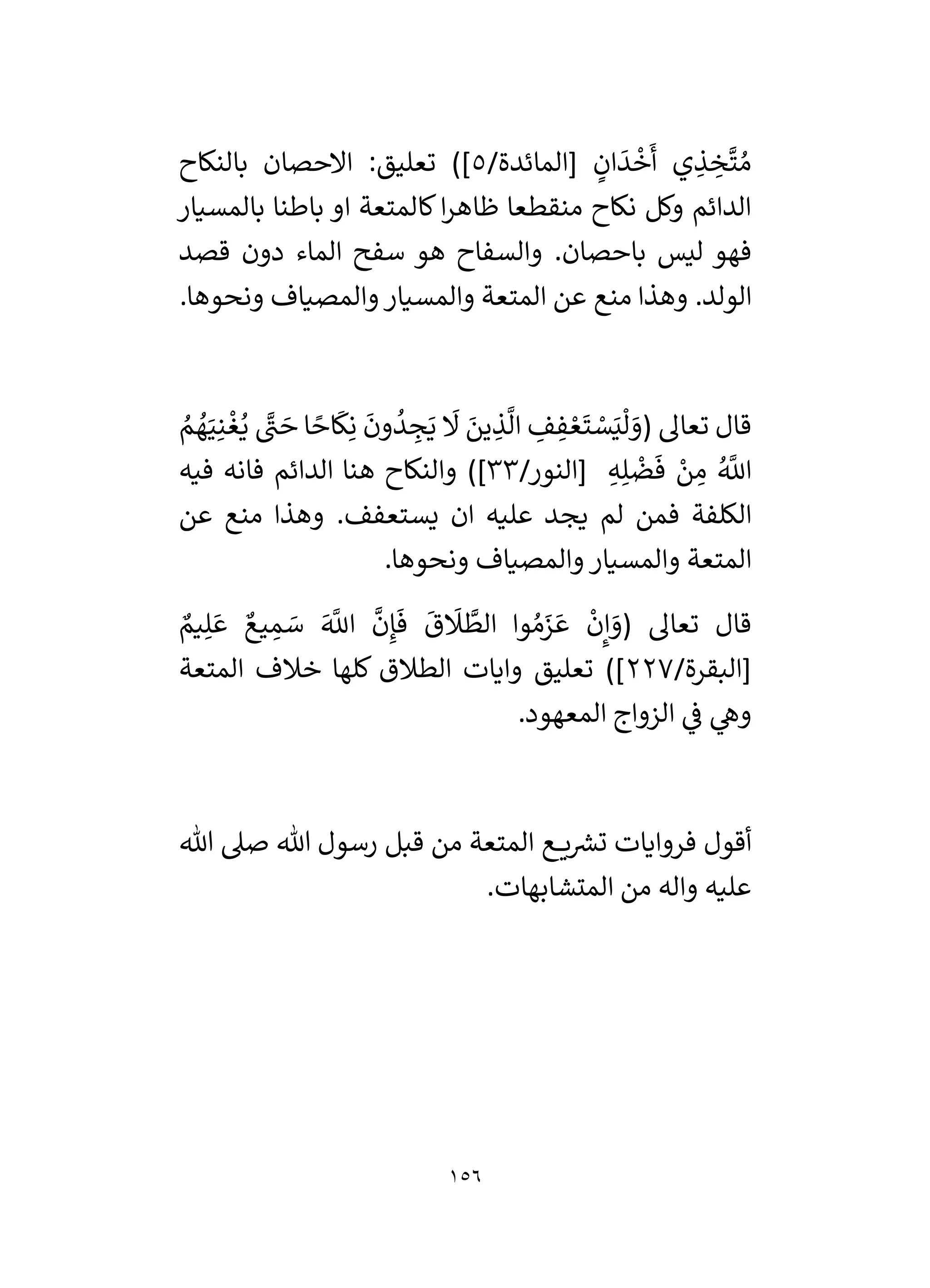 156
/‫[المائدة‬ ٍ
‫ان‬
َ
‫د‬
ْ
‫خ‬
َ
‫أ‬ ‫ي‬ ِ
‫ذ‬ ِ
‫خ‬
َّ
‫ت‬ ُ‫م‬
5
]
‫بالنكاح‬ ‫االحصان‬ :‫تعليق‬ )
‫ا‬ ‫كالمتعة‬‫ا‬‫ر‬‫ظاه‬ ‫منقطعا‬ ‫نكاح‬ ‫وكل‬ ‫الدائم‬
‫بالمسيار‬ ‫باطنا‬ ‫و‬
.‫باحصان‬ ‫ليس‬ ‫فهو‬
‫قصد‬ ‫دون‬ ‫الماء‬ ‫سفح‬ ‫هو‬ ‫والسفاح‬
.‫الولد‬
.‫ونحوها‬ ‫والمصياف‬‫والمسيار‬ ‫المتعة‬ ‫عن‬ ‫منع‬ ‫وهذا‬
( ‫تعال‬ ‫قال‬
ُ
‫م‬ ُ
‫ه‬َ‫ي‬ِ‫ن‬
ْ
‫غ‬ُ‫ي‬ َّ
‫ن‬ َ
‫ح‬ ‫ا‬ ً
‫اح‬
َ
‫ك‬ِ‫ن‬
َ
‫ون‬
ُ
‫د‬ ِ
‫ج‬َ‫ي‬
َ
‫َل‬ َ
‫ين‬ ِ
‫ذ‬
َّ
‫ال‬ ِ
‫ف‬ ِ
‫ف‬ ْ‫ع‬
َ
‫ت‬ ْ
‫س‬َ‫ي‬
ْ
‫ل‬ َ
‫و‬
/‫[النور‬ ِ‫ه‬ِ‫ل‬
ْ
‫ض‬
َ
‫ف‬ ْ
‫ن‬ ِ
‫م‬ ُ َّ
‫اَّلل‬
33
]
)
‫ف‬ ‫فانه‬ ‫الدائم‬ ‫هنا‬ ‫والنكاح‬
‫يه‬
.‫يستعفف‬ ‫ان‬ ‫عليه‬ ‫يجد‬ ‫لم‬ ‫فمن‬ ‫الكلفة‬
‫عن‬ ‫منع‬ ‫وهذا‬
.‫ونحوها‬ ‫والمصياف‬ ‫والمسيار‬ ‫المتعة‬
ٌ
‫يم‬ِ‫ل‬ َ‫ع‬ ٌ‫يع‬ ِ
‫م‬ َ
‫س‬ َ َّ
‫اَّلل‬
َّ
‫ن‬ِ‫إ‬
َ
‫ف‬
َ
‫ق‬
َ
‫َل‬
َّ
‫الط‬ ‫وا‬ ُ‫م‬َ
‫ز‬ َ‫ع‬
ْ
‫ن‬ِ‫إ‬ َ
‫(و‬ ‫تعال‬ ‫قال‬
/‫[البقرة‬
227
‫المتعة‬ ‫خالف‬ ‫كلها‬ ‫الطالق‬ ‫وايات‬ ‫تعليق‬ )]
.‫المعهود‬ ‫الزواج‬ ‫ي‬
‫ف‬ ‫ي‬
‫وه‬
‫ع‬ ‫ي‬ ‫ر‬
‫تش‬ ‫فروايات‬ ‫أقول‬
‫هللا‬ ‫صىل‬ ‫هللا‬ ‫رسول‬ ‫قبل‬ ‫من‬ ‫المتعة‬
.‫المتشابهات‬ ‫من‬ ‫واله‬ ‫عليه‬
 