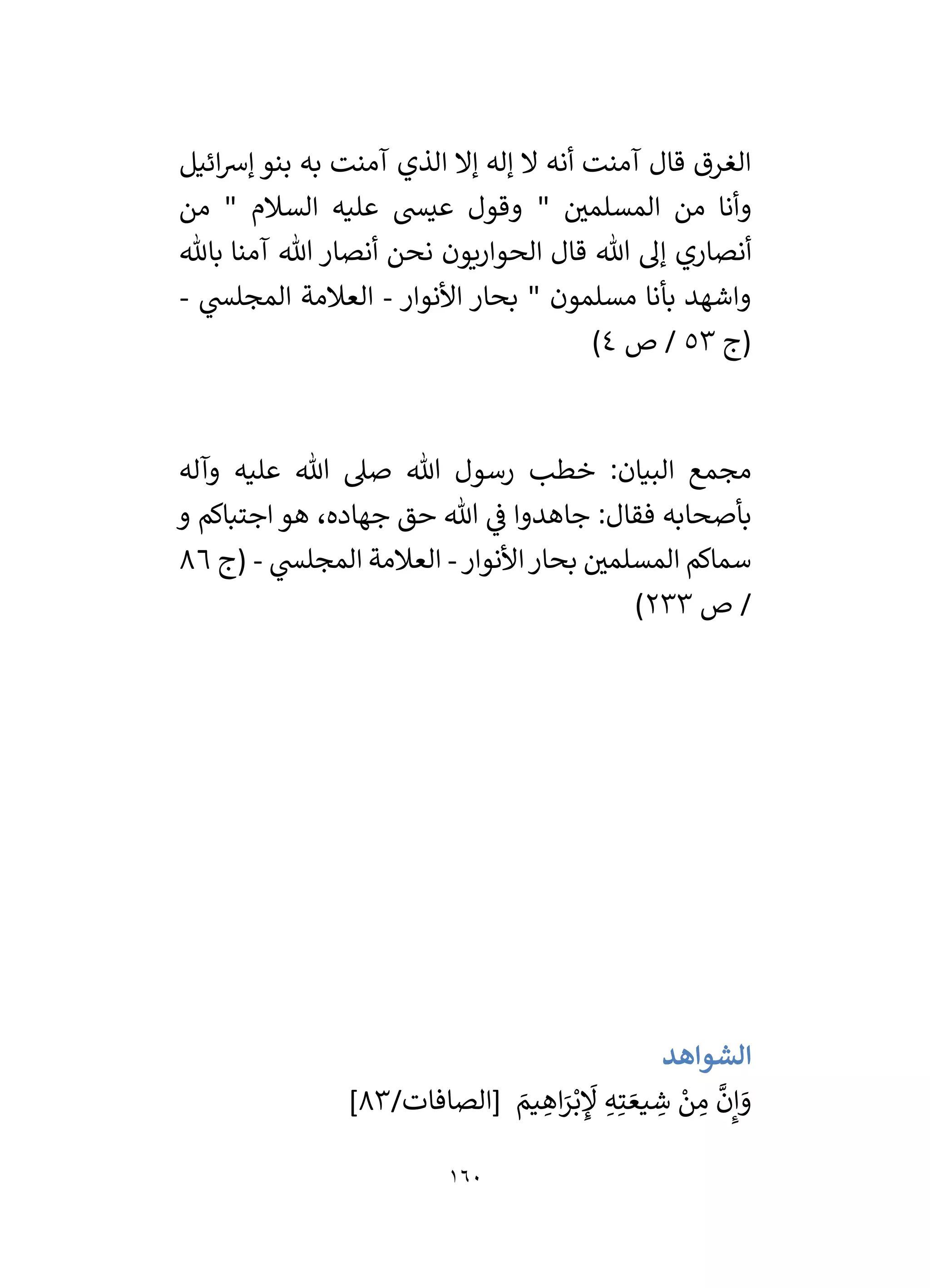 160
‫ائيل‬‫رس‬‫إ‬ ‫بنو‬ ‫به‬ ‫آمنت‬ ‫الذي‬ ‫إال‬ ‫إله‬ ‫ال‬ ‫أنه‬ ‫آمنت‬ ‫قال‬ ‫الغرق‬
" ‫ر‬
‫المسلمي‬ ‫من‬ ‫وأنا‬
‫من‬ " ‫السالم‬ ‫عليه‬ ‫عيس‬ ‫وقول‬
‫أنصاري‬
‫باهلل‬ ‫آمنا‬ ‫هللا‬ ‫أنصار‬ ‫نحن‬ ‫الحواريون‬ ‫قال‬ ‫هللا‬ ‫إل‬
‫األنوار‬ ‫بحار‬ " ‫مسلمون‬ ‫بأنا‬ ‫واشهد‬
-
‫ي‬
‫المجلس‬ ‫العالمة‬
-
‫(ج‬
53
‫ص‬ /
4
)
‫وآله‬ ‫عليه‬ ‫هللا‬ ‫صىل‬ ‫هللا‬ ‫رسول‬ ‫خطب‬ :‫البيان‬ ‫مجمع‬
‫و‬ ‫اجتباكم‬ ‫هو‬ ،‫جهاده‬ ‫حق‬ ‫هللا‬ ‫ي‬
‫ف‬ ‫جاهدوا‬ :‫فقال‬ ‫بأصحابه‬
‫األنوار‬‫بحار‬ ‫ر‬
‫المسلمي‬ ‫سماكم‬
-
‫ي‬
‫المجلس‬ ‫العالمة‬
-
‫(ج‬
86
/
‫ص‬
233
)
‫الشواهد‬
/‫[الصافات‬ َ
‫يم‬ ِ
‫اه‬َ
‫ر‬ْ‫ب‬ ِ
َ
‫ْل‬ ِ‫ه‬ِ‫ت‬ َ‫يع‬ ِ
‫ش‬ ْ
‫ن‬ ِ
‫م‬
َّ
‫ن‬ِ‫إ‬ َ
‫و‬
83
]
 