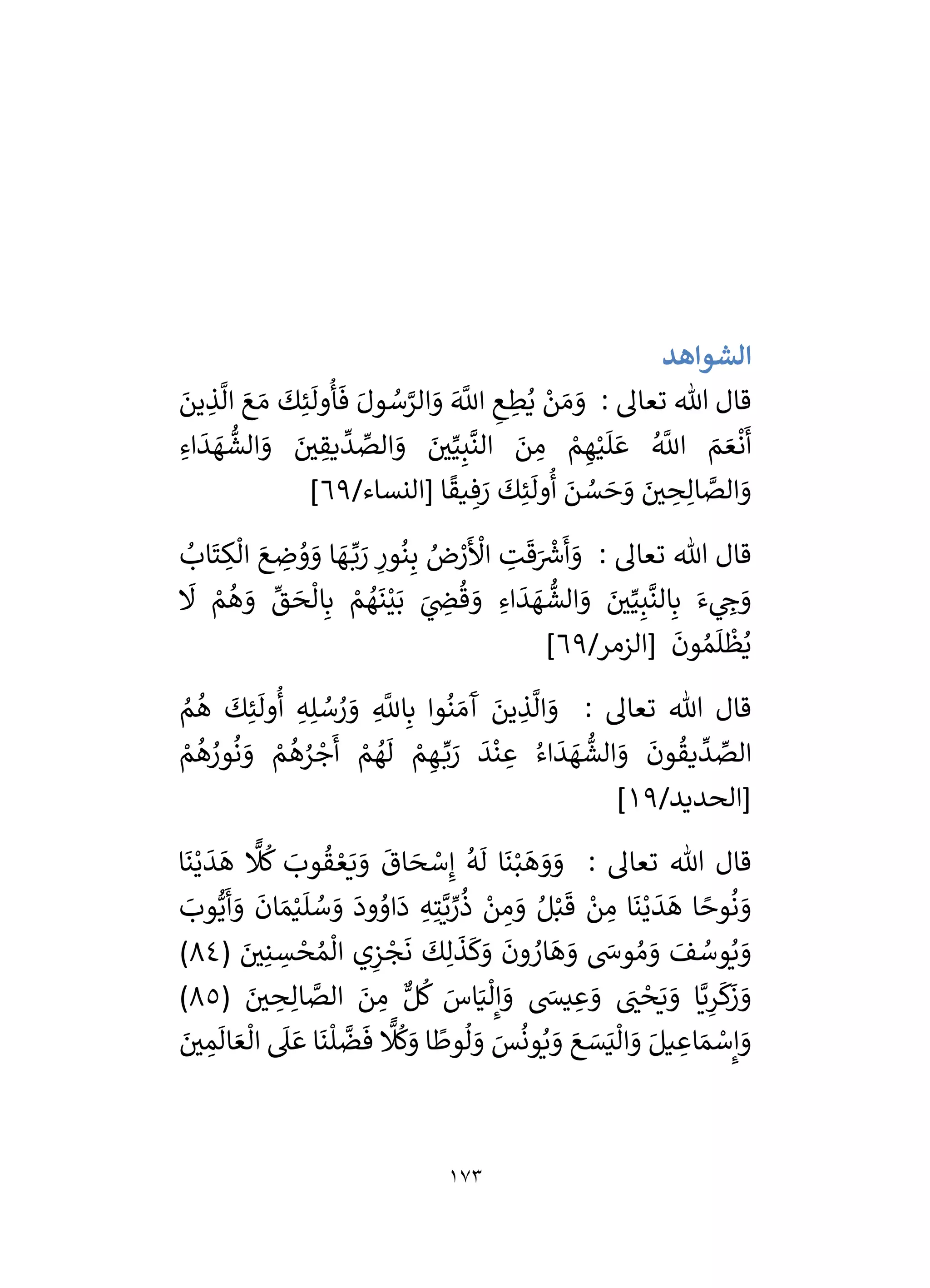 173
‫الشواهد‬
: ‫تعال‬ ‫هللا‬ ‫قال‬
َ
‫و‬
َ
‫ين‬ ِ
‫ذ‬
َّ
‫ال‬ َ‫ع‬ َ‫م‬
َ
‫ك‬ِ‫ئ‬
َ
‫ول‬
ُ
‫أ‬
َ
‫ف‬ َ‫ول‬ ُ
‫س‬َّ
‫الر‬ َ
‫و‬ َ َّ
‫اَّلل‬ ِ
‫ع‬ ِ
‫ط‬ُ‫ي‬ ْ
‫ن‬ َ‫م‬
ِ‫اء‬
َ
‫د‬ َ
‫ه‬
ُّ
‫الش‬ َ
‫و‬ َ
‫ر‬
‫ي‬ ِ
‫يق‬
ِّ
‫د‬ ِّ
‫الص‬ َ
‫و‬ َ
‫ر‬
‫ي‬ِّ‫ي‬ِ‫ب‬
َّ
‫الن‬ َ
‫ن‬ ِ
‫م‬ ْ
‫م‬ ِ‫ه‬ْ‫ي‬
َ
‫ل‬ َ‫ع‬ ُ َّ
‫اَّلل‬ َ
‫م‬ َ‫ع‬
ْ
‫ن‬
َ
‫أ‬
/‫[النساء‬ ‫ا‬
ً
‫يق‬ ِ‫ف‬ َ
‫ر‬
َ
‫ك‬ِ‫ئ‬
َ
‫ول‬
ُ
‫أ‬ َ
‫ن‬ ُ
‫س‬ َ
‫ح‬ َ
‫و‬ َ
‫ر‬
‫ي‬ ِ
‫ح‬ِ‫ال‬ َّ
‫الص‬ َ
‫و‬
69
]
: ‫تعال‬ ‫هللا‬ ‫قال‬
ِ
‫ور‬
ُ
‫ن‬ِ‫ب‬ ُ
‫ض‬ ْ
‫ر‬
َ ْ
‫األ‬ ِ
‫ت‬
َ
‫ق‬َ ْ‫ر‬
‫رس‬
َ
‫أ‬ َ
‫و‬
ُ
‫اب‬
َ
‫ت‬ ِ
‫ك‬
ْ
‫ال‬ َ‫ع‬ ِ
‫ض‬ ُ
‫و‬ َ
‫و‬ ‫ا‬ َ
‫ه‬ ِّ‫ب‬ َ
‫ر‬
َ
‫َل‬ ْ
‫م‬
ُ
‫ه‬ َ
‫و‬
ِّ
‫ق‬ َ
‫ح‬
ْ
‫ال‬ِ‫ب‬ ْ
‫م‬ ُ
‫ه‬
َ
‫ن‬ْ‫ي‬َ‫ب‬ َ
‫ي‬ ِ
‫ض‬
ُ
‫ق‬ َ
‫و‬ ِ‫اء‬
َ
‫د‬ َ
‫ه‬
ُّ
‫الش‬ َ
‫و‬ َ
‫ر‬
‫ي‬ِّ‫ي‬ِ‫ب‬
َّ
‫الن‬ِ‫ب‬ َ‫ء‬ ‫ي‬ ِ
‫خ‬ َ
‫و‬
/‫[الزمر‬
َ
‫ون‬ ُ‫م‬
َ
‫ل‬
ْ
‫ظ‬ُ‫ي‬
69
]
: ‫تعال‬ ‫هللا‬ ‫قال‬
ُ
‫م‬
ُ
‫ه‬
َ
‫ك‬ِ‫ئ‬
َ
‫ول‬
ُ
‫أ‬ ِ‫ه‬ِ‫ل‬ ُ
‫س‬ ُ
‫ر‬ َ
‫و‬ ِ
َّ
‫اَّلل‬ِ‫ب‬ ‫وا‬
ُ
‫ن‬ َ‫م‬
َ
‫آ‬ َ
‫ين‬ ِ
‫ذ‬
َّ
‫ال‬ َ
‫و‬
َ
‫د‬
ْ
‫ن‬ ِ
‫ع‬ ُ‫اء‬
َ
‫د‬ َ
‫ه‬
ُّ
‫الش‬ َ
‫و‬
َ
‫ون‬
ُ
‫يق‬
ِّ
‫د‬ ِّ
‫الص‬
ْ
‫م‬
ُ
‫ه‬ ُ
‫ور‬
ُ
‫ن‬ َ
‫و‬ ْ
‫م‬
ُ
‫ه‬ُ
‫ر‬ ْ
‫ج‬
َ
‫أ‬ ْ
‫م‬ ُ
‫ه‬
َ
‫ل‬ ْ
‫م‬ ِ‫ه‬ ِّ‫ب‬ َ
‫ر‬
/‫[الحديد‬
19
]
: ‫تعال‬ ‫هللا‬ ‫قال‬
‫ا‬
َ
‫ن‬ْ‫ي‬
َ
‫د‬
َ
‫ه‬
‫ا‬
‫َل‬
ُ
‫ك‬ َ
‫وب‬
ُ
‫ق‬ ْ‫ع‬َ‫ي‬ َ
‫و‬
َ
‫اق‬ َ
‫ح‬ ْ
‫س‬ِ‫إ‬
ُ
‫ه‬
َ
‫ل‬ ‫ا‬
َ
‫ن‬ْ‫ب‬
َ
‫ه‬ َ
‫و‬ َ
‫و‬
َ
‫وب‬ُّ‫ي‬
َ
‫أ‬ َ
‫و‬
َ
‫ان‬ َ‫م‬ْ‫ي‬
َ
‫ل‬ ُ
‫س‬ َ
‫و‬
َ
‫ود‬ ُ
‫او‬
َ
‫د‬ ِ‫ه‬ِ‫ت‬َّ‫ي‬ ِّ
‫ر‬
ُ
‫ذ‬ ْ
‫ن‬ ِ
‫م‬ َ
‫و‬ ُ‫ل‬ْ‫ب‬
َ
‫ق‬ ْ
‫ن‬ ِ
‫م‬ ‫ا‬
َ
‫ن‬ْ‫ي‬
َ
‫د‬
َ
‫ه‬ ‫ا‬ ً
‫وح‬
ُ
‫ن‬ َ
‫و‬
ْ
‫ج‬
َ
‫ن‬
َ
‫ك‬ِ‫ل‬
َ
‫ذ‬
َ
‫ك‬َ
‫و‬
َ
‫ون‬ ُ
‫ار‬
َ
‫ه‬ َ
‫و‬ َ
‫وش‬ ُ‫م‬ َ
‫و‬ َ
‫ف‬ ُ
‫وس‬ُ‫ي‬ َ
‫و‬
( َ
‫ر‬
‫ي‬ِ‫ن‬ ِ
‫س‬ ْ
‫ح‬ ُ‫م‬
ْ
‫ال‬ ‫ي‬ِ
‫ز‬
84
)
( َ
‫ر‬
‫ي‬ ِ
‫ح‬ِ‫ال‬ َّ
‫الص‬ َ
‫ن‬ ِ
‫م‬ ٌّ‫ل‬
ُ
‫ك‬ َ
‫اس‬َ‫ي‬
ْ
‫ل‬ِ‫إ‬ َ
‫و‬ َ
‫يس‬ ِ‫ع‬ َ
‫و‬ َ
‫ر‬
‫ن‬ ْ
‫ح‬َ‫ي‬ َ
‫و‬ ‫ا‬َّ‫ي‬ِ
‫ر‬
َ
‫ك‬
َ
‫ز‬ َ
‫و‬
85
)
َ
‫ر‬
‫ي‬ ِ
‫م‬
َ
‫ال‬ َ‫ع‬
ْ
‫ال‬
َ
‫ىل‬ َ‫ع‬ ‫ا‬
َ
‫ن‬
ْ
‫ل‬
َّ
‫ض‬
َ
‫ف‬
‫ا‬
‫َل‬
ُ
‫ك‬َ
‫و‬ ‫ا‬
ً
‫وط‬
ُ
‫ل‬ َ
‫و‬ َ
‫س‬
ُ
‫ون‬ُ‫ي‬ َ
‫و‬ َ‫ع‬ َ
‫س‬َ‫ي‬
ْ
‫ال‬ َ
‫و‬ َ‫يل‬ ِ
‫اع‬ َ‫م‬ ْ
‫س‬ِ‫إ‬ َ
‫و‬
 