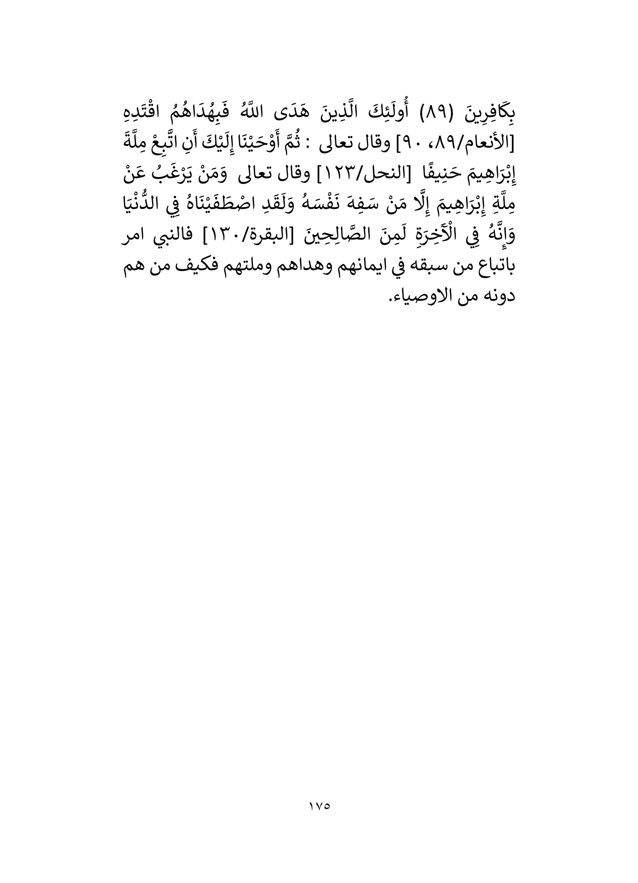 175
( َ
‫ين‬ِ
‫ر‬ ِ‫اف‬
َ
‫ك‬ِ‫ب‬
89
ِ‫ه‬ ِ
‫د‬
َ
‫ت‬
ْ
‫اق‬ ُ
‫م‬
ُ
‫اه‬
َ
‫د‬ ُ
‫ه‬ِ‫ب‬
َ
‫ف‬ ُ َّ
‫اَّلل‬ ‫ى‬
َ
‫د‬
َ
‫ه‬ َ
‫ين‬ ِ
‫ذ‬
َّ
‫ال‬
َ
‫ك‬ِ‫ئ‬
َ
‫ول‬
ُ
‫أ‬ )
/‫[األنعام‬
89
،
90
ِ
‫م‬ ْ‫ع‬ِ‫ب‬
َّ
‫ات‬ ِ
‫ن‬
َ
‫أ‬
َ
‫ك‬ْ‫ي‬
َ
‫ل‬ِ‫إ‬‫ا‬
َ
‫ن‬ْ‫ي‬ َ
‫ح‬ ْ
‫و‬
َ
‫أ‬ َّ
‫م‬
ُ
‫ث‬ : ‫تعال‬ ‫وقال‬ ]
َ
‫ة‬
َّ
‫ل‬
/‫[النحل‬ ‫ا‬
ً
‫يف‬ِ‫ن‬ َ
‫ح‬ َ
‫يم‬ ِ
‫اه‬َ
‫ر‬ْ‫ب‬ِ‫إ‬
123
ْ
‫ن‬ َ‫ع‬ ُ
‫ب‬
َ
‫غ‬ْ
‫ر‬َ‫ي‬ ْ
‫ن‬ َ‫م‬ َ
‫و‬ ‫تعال‬ ‫وقال‬ ]
‫ا‬َ‫ي‬
ْ
‫ن‬
ُّ
‫الد‬ ‫ي‬ ِ
‫ف‬ ُ‫اه‬
َ
‫ن‬ْ‫ي‬
َ
‫ف‬
َ
‫ط‬ ْ
‫اص‬ ِ
‫د‬
َ
‫ق‬
َ
‫ل‬ َ
‫و‬
ُ
‫ه‬ َ
‫س‬
ْ
‫ف‬
َ
‫ن‬
َ
‫ه‬ ِ
‫ف‬ َ
‫س‬ ْ
‫ن‬ َ‫م‬
َّ
‫َل‬ِ‫إ‬ َ
‫يم‬ ِ
‫اه‬َ
‫ر‬ْ‫ب‬ِ‫إ‬ ِ‫ة‬
َّ
‫ل‬ ِ
‫م‬
/‫[البقرة‬ َ
‫ر‬
‫ي‬ ِ
‫ح‬ِ‫ال‬ َّ
‫الص‬ َ
‫ن‬ ِ
‫م‬
َ
‫ل‬ ِ‫ة‬َ
‫ر‬ ِ
‫خ‬
َ ْ
‫اآل‬ ‫ي‬ ِ
‫ف‬
ُ
‫ه‬
َّ
‫ن‬ِ‫إ‬ َ
‫و‬
130
‫امر‬ ‫ي‬
‫فالنن‬ ]
‫ايما‬ ‫ي‬
‫ف‬ ‫سبقه‬ ‫من‬ ‫باتباع‬
‫هم‬ ‫من‬ ‫فكيف‬ ‫وملتهم‬ ‫وهداهم‬ ‫نهم‬
.‫االوصياء‬ ‫من‬ ‫دونه‬
 