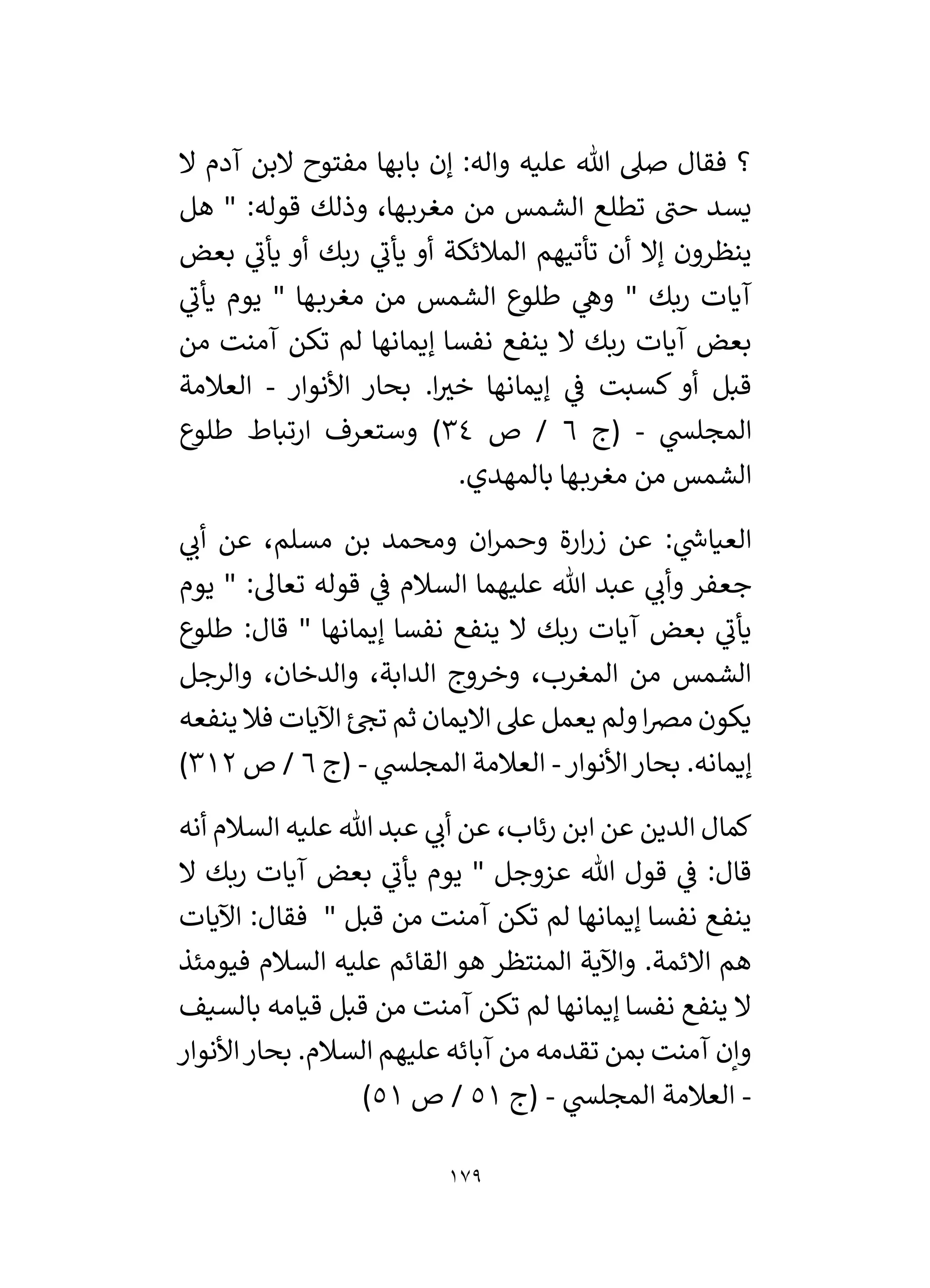 179
‫ال‬ ‫آدم‬ ‫البن‬ ‫مفتوح‬ ‫بابها‬ ‫إن‬ :‫واله‬ ‫عليه‬ ‫هللا‬ ‫صىل‬ ‫فقال‬ ‫؟‬
‫هل‬ " :‫قوله‬ ‫وذلك‬ ،‫ها‬‫مغرب‬ ‫من‬ ‫الشمس‬ ‫تطلع‬ ‫حن‬ ‫يسد‬
‫بعض‬ ‫ي‬
‫يأن‬ ‫أو‬ ‫ربك‬ ‫ي‬
‫يأن‬ ‫أو‬ ‫المالئكة‬ ‫تأتيهم‬ ‫أن‬ ‫إال‬ ‫ينظرون‬
‫ي‬
‫يأن‬ ‫يوم‬ " ‫ها‬‫مغرب‬ ‫من‬ ‫الشمس‬ ‫طلوع‬ ‫ي‬
‫وه‬ " ‫ربك‬ ‫آيات‬
‫آيات‬ ‫بعض‬
‫من‬ ‫آمنت‬ ‫تكن‬ ‫لم‬ ‫إيمانها‬ ‫نفسا‬ ‫ينفع‬ ‫ال‬ ‫ربك‬
‫األنوار‬ ‫بحار‬ .‫ا‬ ‫ر‬
‫خي‬ ‫إيمانها‬ ‫ي‬
‫ف‬ ‫كسبت‬ ‫أو‬ ‫قبل‬
-
‫العالمة‬
‫ي‬
‫المجلس‬
-
‫(ج‬
6
‫ص‬ /
34
‫طلوع‬ ‫ارتباط‬ ‫وستعرف‬ )
.‫بالمهدي‬ ‫ها‬‫مغرب‬ ‫من‬ ‫الشمس‬
‫ي‬
‫أن‬ ‫عن‬ ،‫مسلم‬ ‫بن‬ ‫ومحمد‬ ‫ان‬‫ر‬‫وحم‬ ‫ارة‬‫ر‬‫ز‬ ‫عن‬ : ‫ي‬
‫ر‬
‫العياش‬
" :‫تعال‬ ‫قوله‬ ‫ي‬
‫ف‬ ‫السالم‬ ‫عليهما‬ ‫هللا‬ ‫عبد‬ ‫ي‬
‫وأن‬ ‫جعفر‬
‫يوم‬
‫طلوع‬ :‫قال‬ " ‫إيمانها‬ ‫نفسا‬ ‫ينفع‬ ‫ال‬ ‫ربك‬ ‫آيات‬ ‫بعض‬ ‫ي‬
‫يأن‬
‫والرجل‬ ،‫والدخان‬ ،‫الدابة‬ ‫وخروج‬ ،‫المغرب‬ ‫من‬ ‫الشمس‬
‫ينفعه‬ ‫فال‬ ‫اآليات‬ ‫ئ‬‫تح‬ ‫ثم‬ ‫االيمان‬ ‫عىل‬ ‫يعمل‬ ‫ولم‬‫ا‬‫رص‬‫م‬ ‫يكون‬
‫األنوار‬‫بحار‬ .‫إيمانه‬
-
‫ي‬
‫المجلس‬ ‫العالمة‬
-
‫(ج‬
6
‫ص‬ /
312
)
‫علي‬ ‫هللا‬ ‫عبد‬ ‫ي‬
‫أن‬ ‫عن‬ ،‫رئاب‬ ‫ابن‬ ‫عن‬ ‫الدين‬ ‫كمال‬
‫أنه‬ ‫السالم‬ ‫ه‬
‫ال‬ ‫ربك‬ ‫آيات‬ ‫بعض‬ ‫ي‬
‫يأن‬ ‫يوم‬ " ‫عزوجل‬ ‫هللا‬ ‫قول‬ ‫ي‬
‫ف‬ :‫قال‬
‫اآليات‬ :‫فقال‬ " ‫قبل‬ ‫من‬ ‫آمنت‬ ‫تكن‬ ‫لم‬ ‫إيمانها‬ ‫نفسا‬ ‫ينفع‬
‫فيومئذ‬ ‫السالم‬ ‫عليه‬ ‫القائم‬ ‫هو‬ ‫المنتظر‬ ‫واآلية‬ .‫االئمة‬ ‫هم‬
‫بالسيف‬ ‫قيامه‬ ‫قبل‬ ‫من‬ ‫آمنت‬ ‫تكن‬ ‫لم‬ ‫إيمانها‬ ‫نفسا‬ ‫ينفع‬ ‫ال‬
‫عليه‬ ‫آبائه‬ ‫من‬ ‫تقدمه‬ ‫بمن‬ ‫آمنت‬ ‫وإن‬
‫األنوار‬‫بحار‬ .‫السالم‬ ‫م‬
-
‫ي‬
‫المجلس‬ ‫العالمة‬
-
‫(ج‬
51
‫ص‬ /
51
)
 