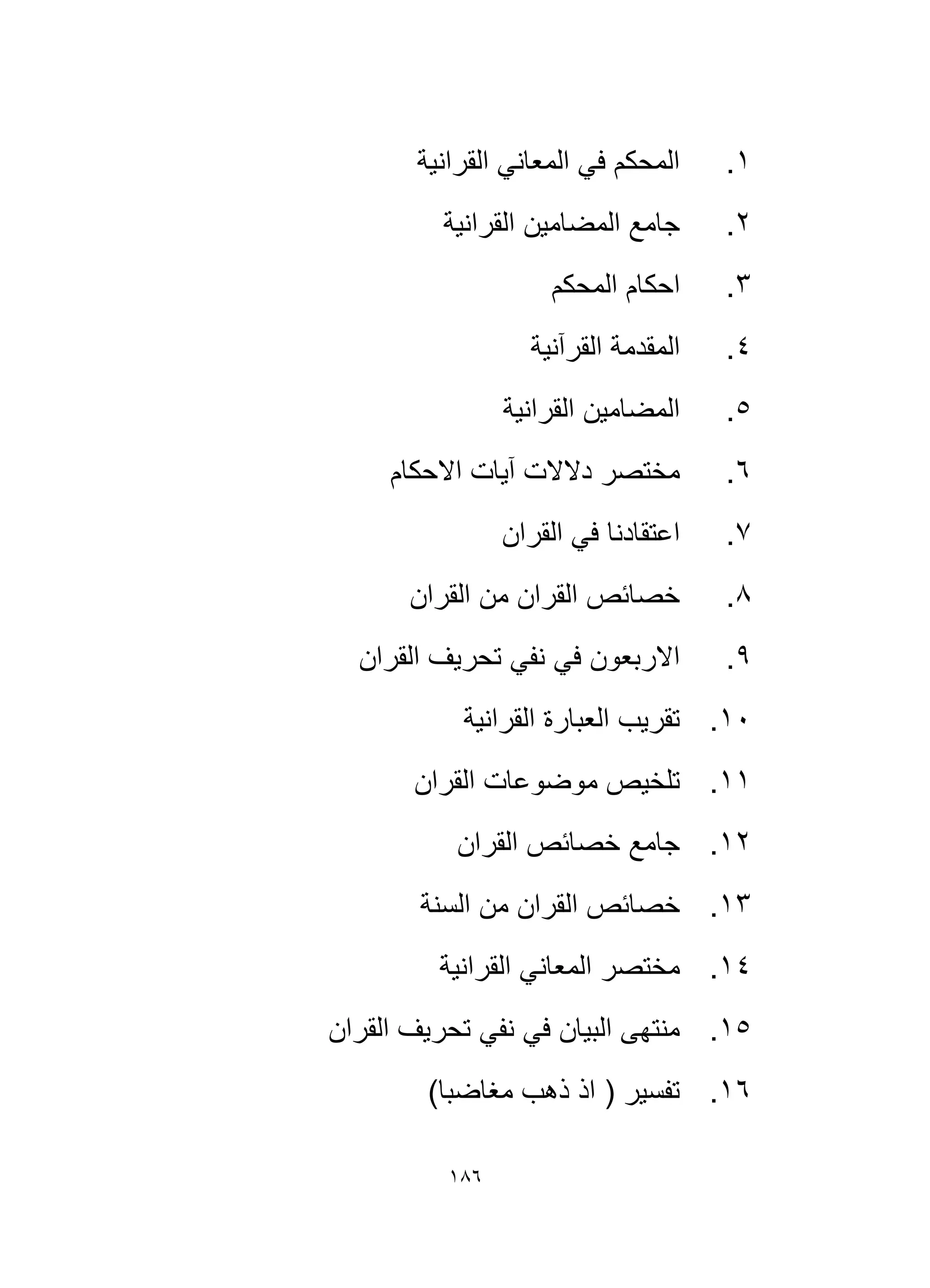 186
1
.
‫القرانية‬ ‫المعاني‬ ‫في‬ ‫المحكم‬
2
.
‫القرا‬ ‫المضامين‬ ‫جامع‬
‫نية‬
3
.
‫المحكم‬ ‫احكام‬
4
.
‫القرآنية‬ ‫المقدمة‬
5
.
‫القرانية‬ ‫المضامين‬
6
.
‫االحكام‬ ‫آيات‬ ‫دالالت‬ ‫مختصر‬
7
.
‫القران‬ ‫في‬ ‫اعتقادنا‬
8
.
‫القران‬ ‫من‬ ‫القران‬ ‫خصائص‬
9
.
‫القران‬ ‫تحريف‬ ‫نفي‬ ‫في‬ ‫االربعون‬
10
.
‫القرانية‬ ‫العبارة‬ ‫تقريب‬
11
.
‫القران‬ ‫موضوعات‬ ‫تلخيص‬
12
.
‫القران‬ ‫خصائص‬ ‫جامع‬
13
.
‫ال‬ ‫خصائص‬
‫السنة‬ ‫من‬ ‫قران‬
14
.
‫القرانية‬ ‫المعاني‬ ‫مختصر‬
15
.
‫القران‬ ‫تحريف‬ ‫نفي‬ ‫في‬ ‫البيان‬ ‫منتهى‬
16
.
)‫مغاضبا‬ ‫ذهب‬ ‫اذ‬ ( ‫تفسير‬
 