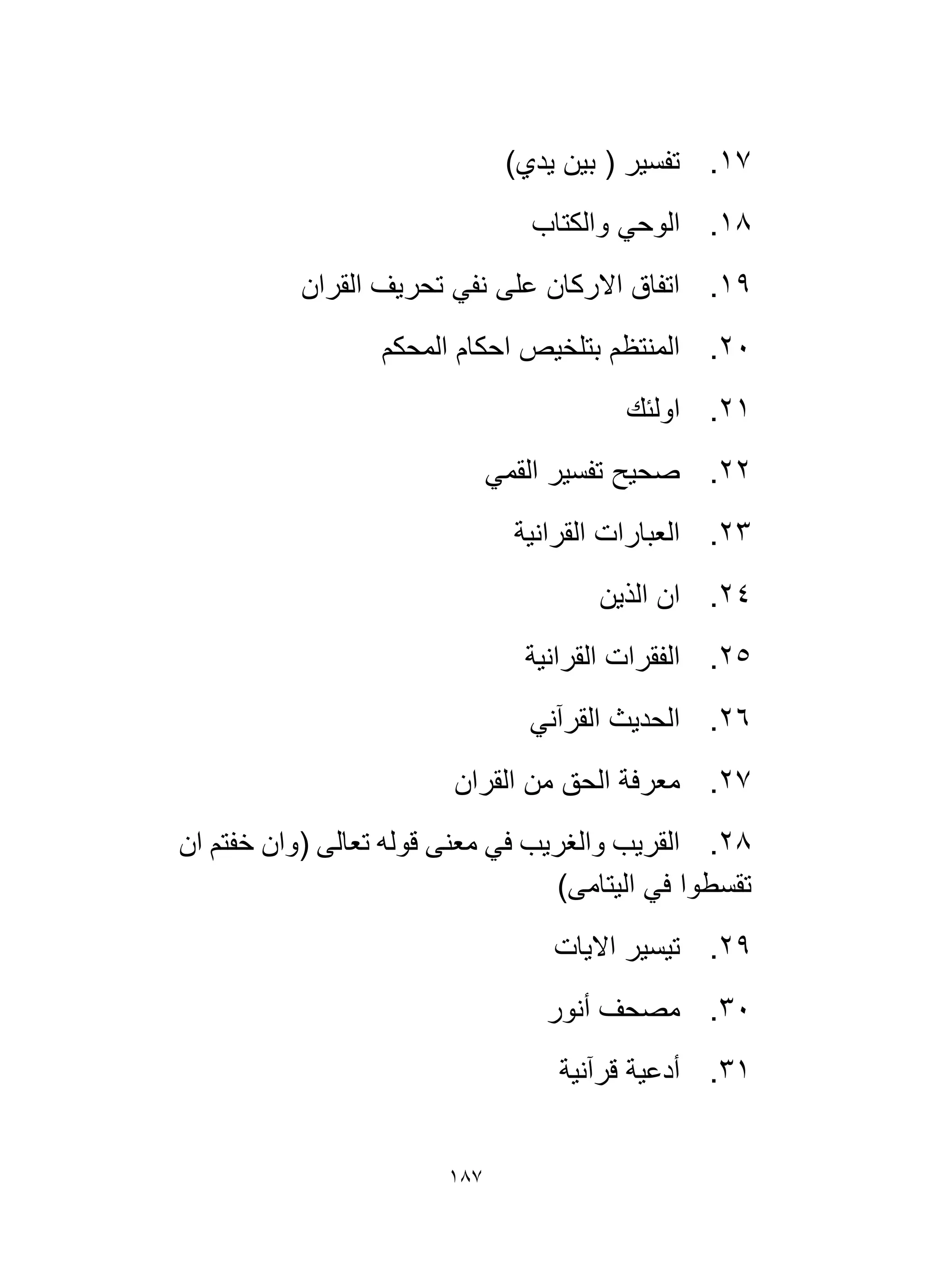 187
17
.
)‫يدي‬ ‫بين‬ ( ‫تفسير‬
18
.
‫والكتاب‬ ‫الوحي‬
19
.
‫القران‬ ‫تحريف‬ ‫نفي‬ ‫على‬ ‫االركان‬ ‫اتفاق‬
20
.
‫المحكم‬ ‫احكام‬ ‫بتلخيص‬ ‫المنتظم‬
21
.
‫اولئك‬
22
.
‫القمي‬ ‫تفسير‬ ‫صحيح‬
23
.
‫القرانية‬ ‫العبارات‬
24
.
‫الذين‬ ‫ان‬
25
.
‫القرانية‬ ‫الفقرات‬
26
.
‫القرآني‬ ‫الحديث‬
27
.
‫القران‬ ‫من‬ ‫الحق‬ ‫معرفة‬
28
.
‫ان‬ ‫خفتم‬ ‫(وان‬ ‫تعالى‬ ‫قوله‬ ‫معنى‬ ‫في‬ ‫والغريب‬ ‫القريب‬
)‫اليتامى‬ ‫في‬ ‫تقسطوا‬
29
.
‫االيات‬ ‫تيسير‬
30
.
‫أنور‬ ‫مصحف‬
31
.
‫قرآنية‬ ‫أدعية‬
 