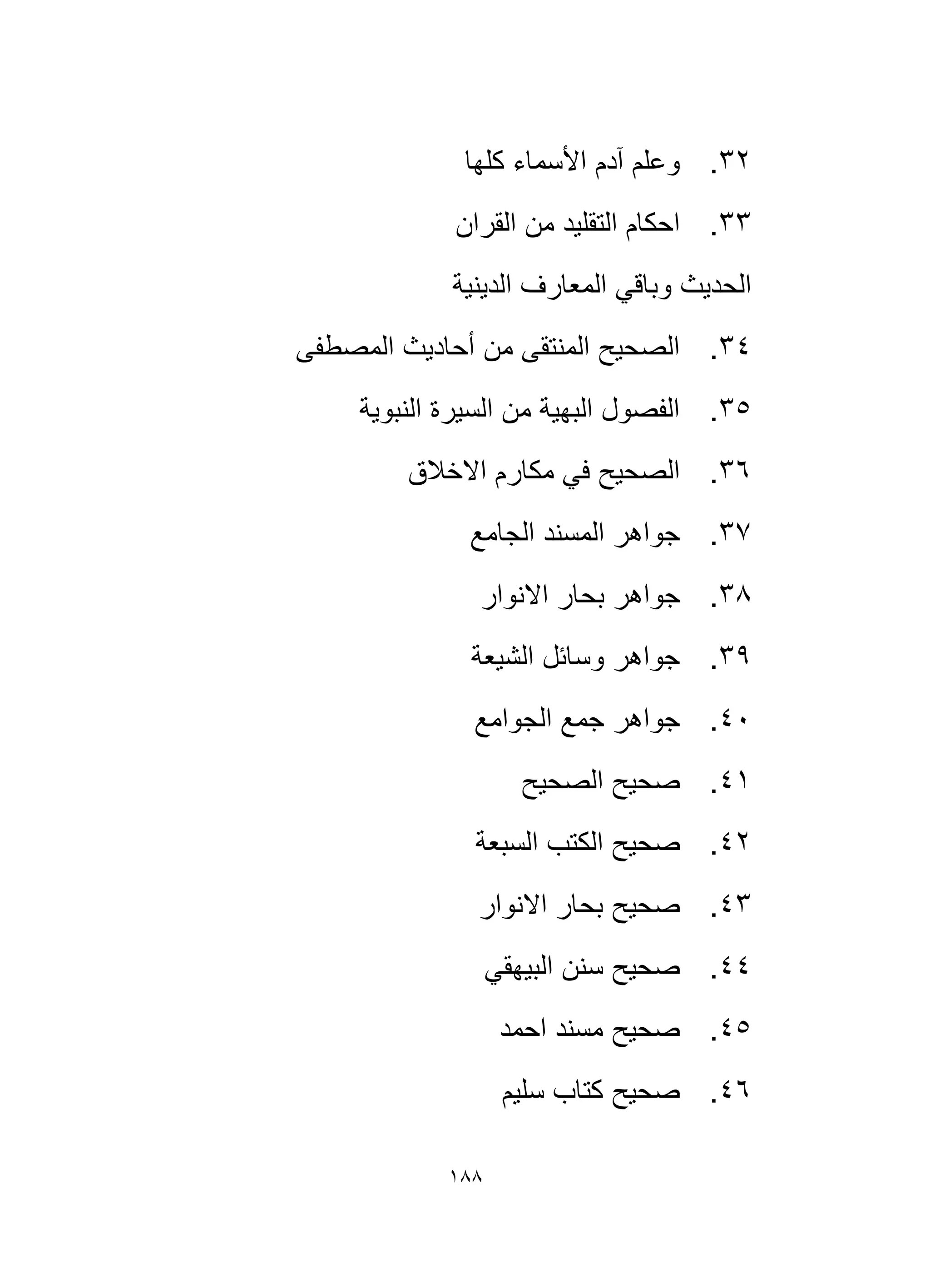 188
32
.
‫كلها‬ ‫األسماء‬ ‫آدم‬ ‫وعلم‬
33
.
‫التقلي‬ ‫احكام‬
‫القران‬ ‫من‬ ‫د‬
‫الدينية‬ ‫المعارف‬ ‫وباقي‬ ‫الحديث‬
34
.
‫المصطفى‬ ‫أحاديث‬ ‫من‬ ‫المنتقى‬ ‫الصحيح‬
35
.
‫النبوية‬ ‫السيرة‬ ‫من‬ ‫البهية‬ ‫الفصول‬
36
.
‫االخالق‬ ‫مكارم‬ ‫في‬ ‫الصحيح‬
37
.
‫الجامع‬ ‫المسند‬ ‫جواهر‬
38
.
‫االنوار‬ ‫بحار‬ ‫جواهر‬
39
.
‫الشيعة‬ ‫وسائل‬ ‫جواهر‬
40
.
‫الجوامع‬ ‫جمع‬ ‫جواهر‬
41
.
‫الصحيح‬ ‫صحيح‬
42
.
‫صح‬
‫السبعة‬ ‫الكتب‬ ‫يح‬
43
.
‫االنوار‬ ‫بحار‬ ‫صحيح‬
44
.
‫البيهقي‬ ‫سنن‬ ‫صحيح‬
45
.
‫احمد‬ ‫مسند‬ ‫صحيح‬
46
.
‫سليم‬ ‫كتاب‬ ‫صحيح‬
 
