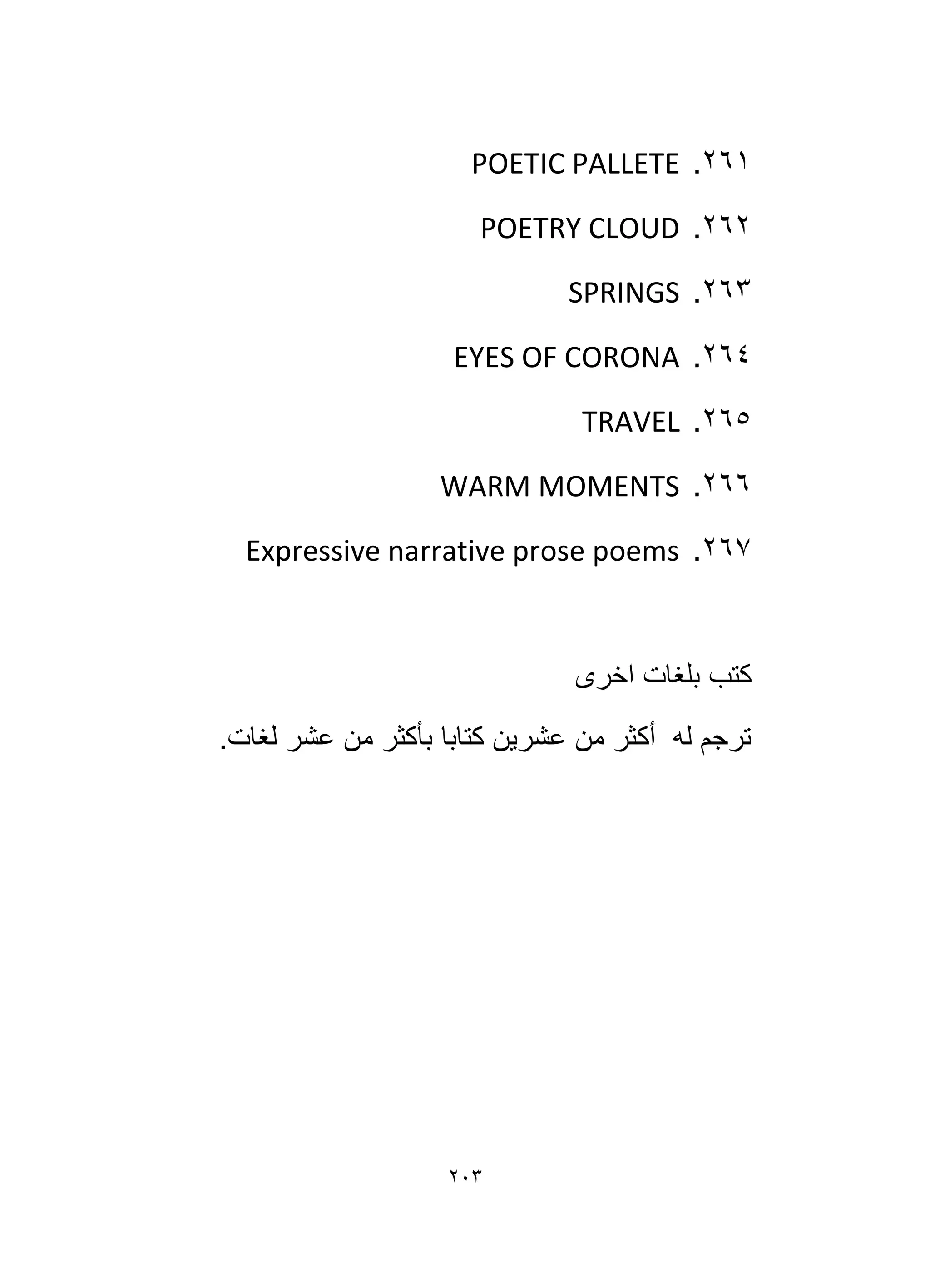203
261
.
POETIC PALLETE
262
.
POETRY CLOUD
263
.
SPRINGS
264
.
EYES OF CORONA
265
.
TRAVEL
266
.
WARM MOMENTS
267
.
Expressive narrative prose poems
‫اخرى‬ ‫بلغات‬ ‫كتب‬
.‫لغات‬ ‫عشر‬ ‫من‬ ‫بأكثر‬ ‫كتابا‬ ‫عشرين‬ ‫من‬ ‫أكثر‬ ‫له‬ ‫ترجم‬
 