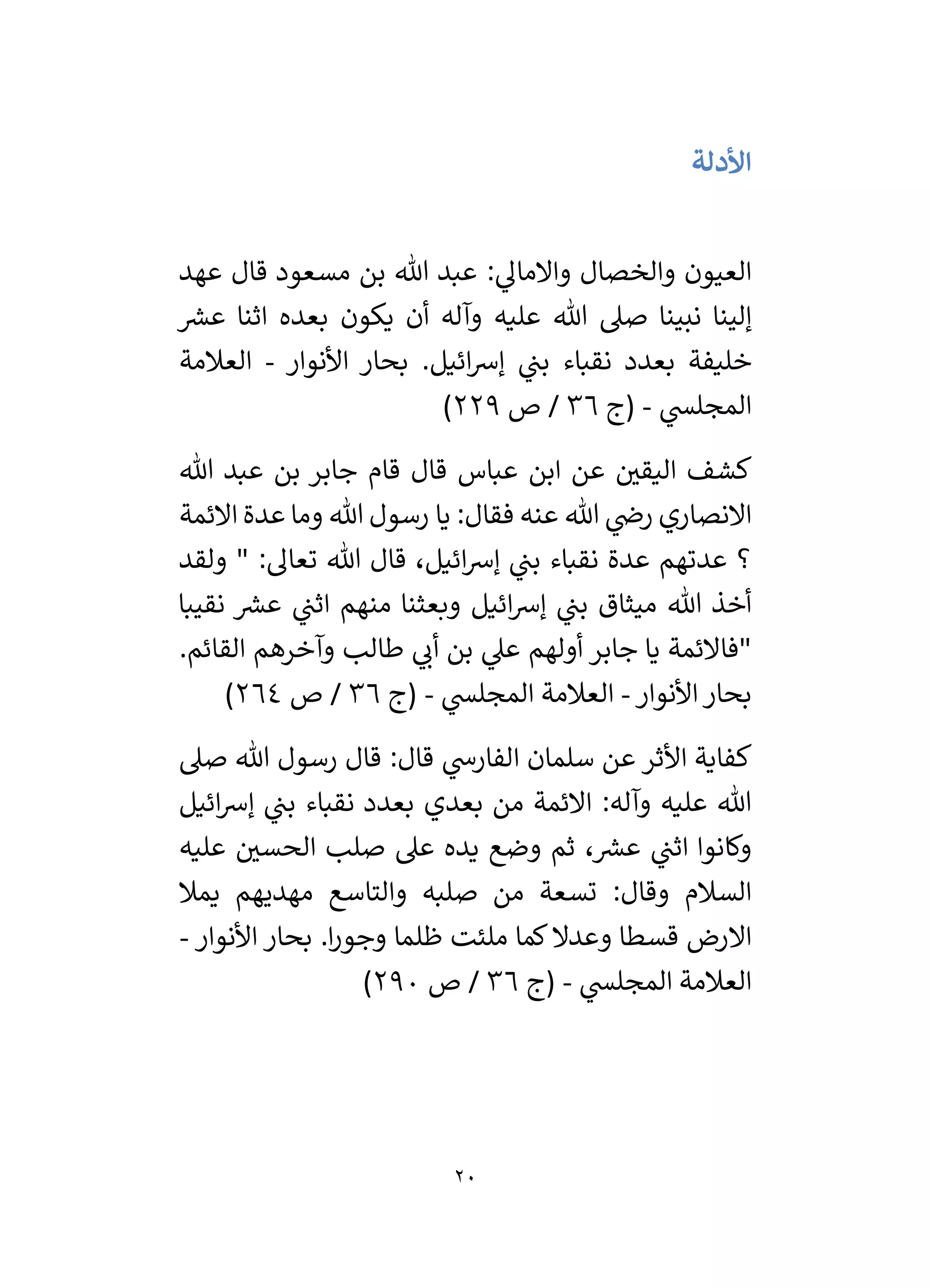 20
‫األدلة‬
: ‫ي‬
‫واالمال‬ ‫والخصال‬ ‫العيون‬
‫عبد‬
‫مسعود‬ ‫بن‬ ‫هللا‬
‫قال‬
‫عهد‬
‫ر‬
‫عش‬ ‫اثنا‬ ‫بعده‬ ‫يكون‬ ‫أن‬ ‫وآله‬ ‫عليه‬ ‫هللا‬ ‫صىل‬ ‫نبينا‬ ‫إلينا‬
‫خليفة‬
‫نقباء‬ ‫بعدد‬
‫ائيل‬‫رس‬‫إ‬ ‫ي‬
‫بن‬
.
‫األنوار‬ ‫بحار‬
-
‫العالمة‬
‫ي‬
‫المجلس‬
-
‫(ج‬
36
‫ص‬ /
229
)
‫قام‬ ‫قال‬ ‫عباس‬ ‫ابن‬ ‫عن‬ ‫ر‬
‫اليقي‬ ‫كشف‬
‫هللا‬ ‫عبد‬ ‫بن‬ ‫جابر‬
‫يا‬ :‫فقال‬ ‫عنه‬ ‫هللا‬ ‫ي‬
‫رض‬ ‫االنصاري‬
‫االئمة‬ ‫عدة‬ ‫وما‬ ‫هللا‬ ‫رسول‬
‫هللا‬ ‫قال‬ ،‫ائيل‬‫رس‬‫إ‬ ‫ي‬
‫بن‬ ‫نقباء‬ ‫عدة‬ ‫عدتهم‬ ‫؟‬
‫ولقد‬ " :‫تعال‬
‫منه‬ ‫وبعثنا‬ ‫ائيل‬‫رس‬‫إ‬ ‫ي‬
‫بن‬ ‫ميثاق‬ ‫هللا‬ ‫أخذ‬
‫نقيبا‬ ‫ر‬
‫عش‬ ‫ي‬
‫اثن‬ ‫م‬
‫القائم‬ ‫وآخرهم‬ ‫طالب‬ ‫ي‬
‫أن‬ ‫بن‬ ‫ي‬
‫عىل‬ ‫أولهم‬ ‫جابر‬ ‫يا‬ ‫"فاالئمة‬
.
‫األنوار‬‫بحار‬
-
‫ي‬
‫المجلس‬ ‫العالمة‬
-
‫(ج‬
36
‫ص‬ /
264
)
‫األثر‬ ‫كفاية‬
‫صىل‬ ‫هللا‬ ‫رسول‬ ‫قال‬ :‫قال‬ ‫ي‬
‫الفارش‬ ‫سلمان‬ ‫عن‬
‫ائيل‬‫رس‬‫إ‬ ‫ي‬
‫بن‬ ‫نقباء‬ ‫بعدد‬ ‫بعدي‬ ‫من‬ ‫االئمة‬ :‫وآله‬ ‫عليه‬ ‫هللا‬
‫يده‬ ‫وضع‬ ‫ثم‬ ، ‫ر‬
‫عش‬ ‫ي‬
‫اثن‬ ‫وكانوا‬
‫عليه‬ ‫ر‬
‫الحسي‬ ‫صلب‬ ‫عىل‬
‫يمال‬ ‫مهديهم‬ ‫والتاسع‬ ‫صلبه‬ ‫من‬ ‫تسعة‬ :‫وقال‬ ‫السالم‬
.‫ا‬‫ر‬‫وجو‬ ‫ظلما‬ ‫ملئت‬ ‫كما‬‫وعدال‬ ‫قسطا‬ ‫االرض‬
‫األنوار‬ ‫بحار‬
-
‫ي‬
‫المجلس‬ ‫العالمة‬
-
‫(ج‬
36
‫ص‬ /
290
)
 