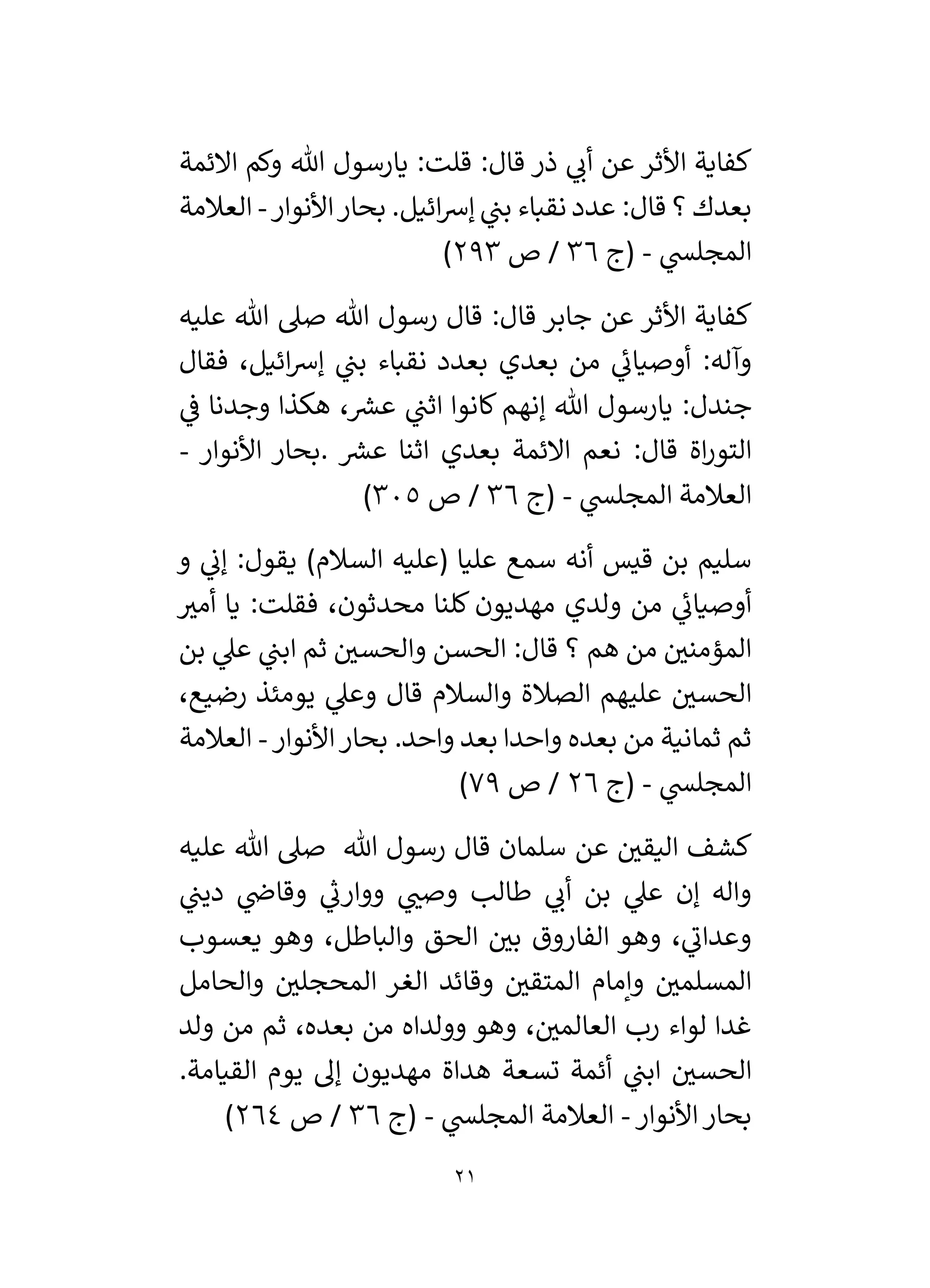21
‫األثر‬ ‫كفاية‬
‫يارسول‬ :‫قلت‬ :‫قال‬ ‫ذر‬ ‫ي‬
‫أن‬ ‫عن‬
‫االئمة‬ ‫وكم‬ ‫هللا‬
.‫ائيل‬‫رس‬‫إ‬ ‫ي‬
‫بن‬ ‫نقباء‬ ‫عدد‬ :‫قال‬ ‫؟‬ ‫بعدك‬
‫األنوار‬‫بحار‬
-
‫العالمة‬
‫ي‬
‫المجلس‬
-
‫(ج‬
36
‫ص‬ /
293
)
‫األثر‬ ‫كفاية‬
‫عليه‬ ‫هللا‬ ‫صىل‬ ‫هللا‬ ‫رسول‬ ‫قال‬ :‫قال‬ ‫جابر‬ ‫عن‬
:‫وآله‬
‫فق‬ ،‫ائيل‬‫رس‬‫إ‬ ‫ي‬
‫بن‬ ‫نقباء‬ ‫بعدد‬ ‫بعدي‬ ‫من‬ ‫ي‬
‫ئ‬
‫أوصيان‬
‫ال‬
‫جندل‬
‫ي‬
‫ف‬ ‫وجدنا‬ ‫هكذا‬ ، ‫ر‬
‫عش‬ ‫ي‬
‫اثن‬ ‫كانوا‬ ‫إنهم‬ ‫هللا‬ ‫يارسول‬ :
‫ر‬
‫عش‬ ‫اثنا‬ ‫بعدي‬ ‫االئمة‬ ‫نعم‬ :‫قال‬ ‫اة‬‫ر‬‫التو‬
.
‫األنوار‬ ‫بحار‬
-
‫ي‬
‫المجلس‬ ‫العالمة‬
-
‫(ج‬
36
‫ص‬ /
305
)
‫و‬ ‫ي‬
‫إن‬ :‫يقول‬ )‫السالم‬ ‫(عليه‬ ‫عليا‬ ‫سمع‬ ‫أنه‬ ‫قيس‬ ‫بن‬ ‫سليم‬
‫ر‬
‫أمي‬ ‫يا‬ :‫فقلت‬ ،‫محدثون‬ ‫كلنا‬ ‫مهديون‬ ‫ولدي‬ ‫من‬ ‫ي‬
‫ئ‬
‫أوصيان‬
‫بن‬ ‫ي‬
‫عىل‬ ‫ي‬
‫ابن‬ ‫ثم‬ ‫ر‬
‫والحسي‬ ‫الحسن‬ :‫قال‬ ‫؟‬ ‫هم‬ ‫من‬ ‫ر‬
‫المؤمني‬
‫الص‬ ‫عليهم‬ ‫ر‬
‫الحسي‬
،‫رضيع‬ ‫يومئذ‬ ‫ي‬
‫وعىل‬ ‫قال‬ ‫والسالم‬ ‫الة‬
.‫واحد‬ ‫بعد‬ ‫واحدا‬ ‫بعده‬ ‫من‬ ‫ثمانية‬ ‫ثم‬
‫األنوار‬‫بحار‬
-
‫العالمة‬
‫ي‬
‫المجلس‬
-
‫(ج‬
26
‫ص‬ /
79
)
‫عن‬ ‫ر‬
‫اليقي‬ ‫كشف‬
‫عليه‬ ‫هللا‬ ‫صىل‬ ‫هللا‬ ‫رسول‬ ‫قال‬ ‫سلمان‬
‫ي‬
‫دين‬ ‫ي‬
‫وقاض‬ ‫ي‬
‫ر‬
‫ووارن‬ ‫ي‬ ‫ر‬
‫وصن‬ ‫طالب‬ ‫ي‬
‫أن‬ ‫بن‬ ‫ي‬
‫عىل‬ ‫إن‬ ‫واله‬
‫يع‬ ‫وهو‬ ،‫والباطل‬ ‫الحق‬ ‫ر‬
‫بي‬ ‫الفاروق‬ ‫وهو‬ ، ‫ي‬
‫وعدان‬
‫سوب‬
‫الغر‬ ‫وقائد‬ ‫ر‬
‫المتقي‬ ‫وإمام‬ ‫ر‬
‫المسلمي‬
‫والحامل‬ ‫ر‬
‫المحجلي‬
‫ولد‬ ‫من‬ ‫ثم‬ ،‫بعده‬ ‫من‬ ‫وولداه‬ ‫وهو‬ ، ‫ر‬
‫العالمي‬ ‫رب‬ ‫لواء‬ ‫غدا‬
‫ي‬
‫ابن‬ ‫ر‬
‫الحسي‬
‫القيامة‬ ‫يوم‬ ‫إل‬ ‫مهديون‬ ‫هداة‬ ‫تسعة‬ ‫أئمة‬
.
‫األنوار‬‫بحار‬
-
‫ي‬
‫المجلس‬ ‫العالمة‬
-
‫(ج‬
36
‫ص‬ /
264
)
 