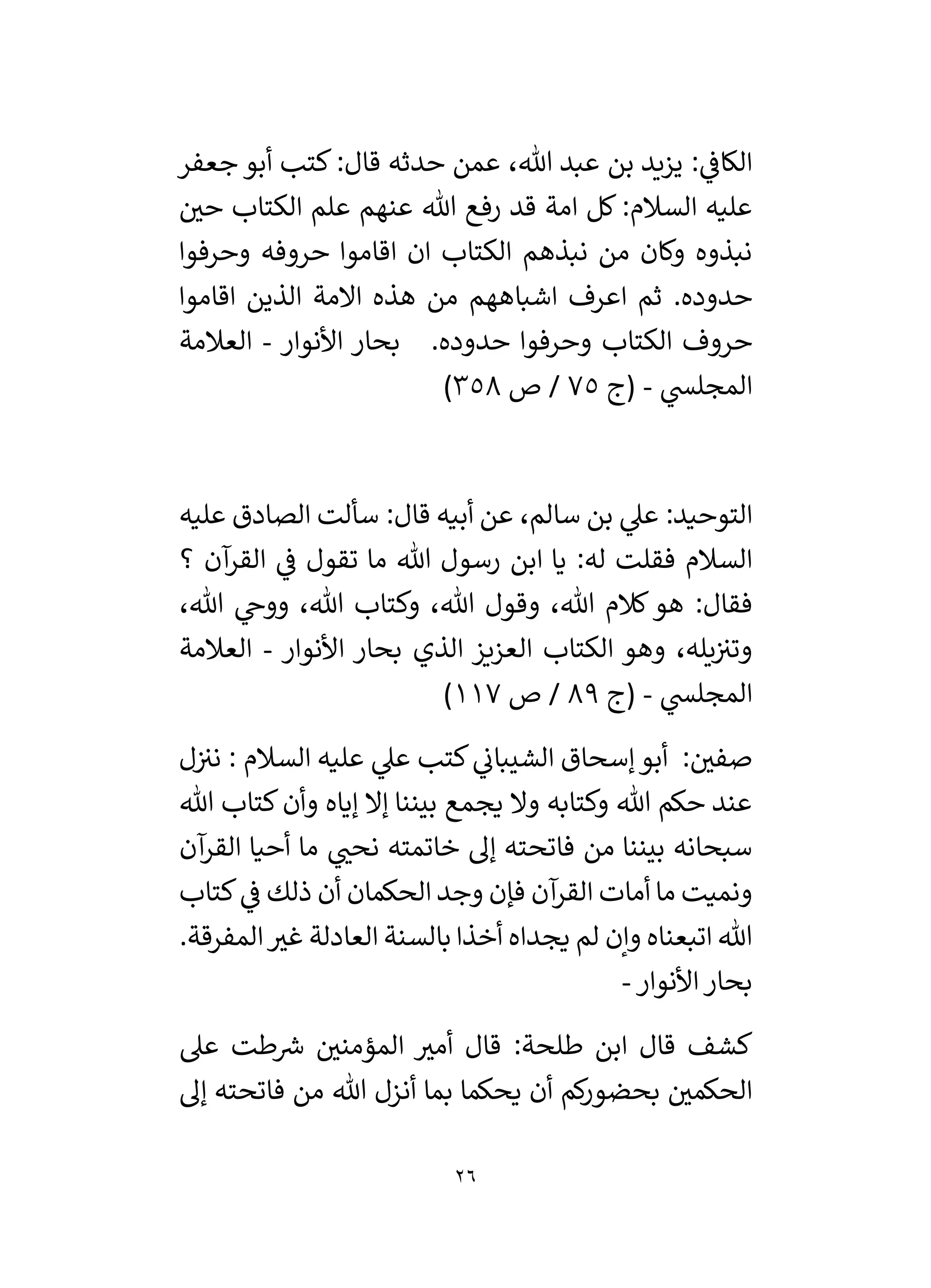 26
‫جعفر‬ ‫أبو‬ ‫كتب‬:‫قال‬ ‫حدثه‬ ‫عمن‬ ،‫هللا‬ ‫عبد‬ ‫بن‬ ‫يزيد‬ : ‫ي‬
‫الكاف‬
‫ر‬
‫حي‬ ‫الكتاب‬ ‫علم‬ ‫عنهم‬ ‫هللا‬ ‫رفع‬ ‫قد‬ ‫امة‬ ‫كل‬ :‫السالم‬ ‫عليه‬
‫نبذهم‬ ‫من‬ ‫وكان‬ ‫نبذوه‬
‫وحرفوا‬ ‫حروفه‬ ‫اقاموا‬ ‫ان‬ ‫الكتاب‬
‫اقاموا‬ ‫الذين‬ ‫االمة‬ ‫هذه‬ ‫من‬ ‫اشباههم‬ ‫اعرف‬ ‫ثم‬ .‫حدوده‬
‫األنوار‬ ‫بحار‬ .‫حدوده‬ ‫وحرفوا‬ ‫الكتاب‬ ‫حروف‬
-
‫العالمة‬
‫ي‬
‫المجلس‬
-
‫(ج‬
75
‫ص‬ /
358
)
:‫التوحيد‬
:‫قال‬ ‫أبيه‬ ‫عن‬ ،‫سالم‬ ‫بن‬ ‫ي‬
‫عىل‬
‫عليه‬ ‫الصادق‬ ‫سألت‬
‫القر‬ ‫ي‬
‫ف‬ ‫تقول‬ ‫ما‬ ‫هللا‬ ‫رسول‬ ‫ابن‬ ‫يا‬ :‫له‬ ‫فقلت‬ ‫السالم‬
‫؟‬ ‫آن‬
‫هو‬ :‫فقال‬
،‫هللا‬ ‫ي‬
‫ووخ‬ ،‫هللا‬ ‫وكتاب‬ ،‫هللا‬ ‫وقول‬ ،‫هللا‬ ‫كالم‬
‫األنوار‬ ‫بحار‬ ‫الذي‬ ‫العزيز‬ ‫الكتاب‬ ‫وهو‬ ،‫يله‬‫وتي‬
-
‫العالمة‬
‫ي‬
‫المجلس‬
-
‫(ج‬
89
‫ص‬ /
117
)
‫ي‬
‫الشيبان‬ ‫إسحاق‬‫أبو‬ : ‫ر‬
‫صفي‬
‫كتب‬
‫السالم‬ ‫عليه‬ ‫ي‬
‫عىل‬
:
‫ل‬‫ني‬
‫يجمع‬ ‫وال‬ ‫وكتابه‬ ‫هللا‬ ‫حكم‬ ‫عند‬
‫هللا‬ ‫كتاب‬‫وأن‬ ‫إياه‬ ‫إال‬ ‫بيننا‬
‫سبحانه‬
‫أحيا‬ ‫ما‬ ‫ي‬ ‫ر‬
‫نحن‬ ‫خاتمته‬ ‫إل‬ ‫فاتحته‬ ‫من‬ ‫بيننا‬
‫آن‬
‫القر‬
‫كتاب‬ ‫ي‬
‫ف‬ ‫ذلك‬ ‫أن‬ ‫الحكمان‬ ‫وجد‬ ‫فإن‬ ‫آن‬
‫القر‬ ‫أمات‬ ‫ما‬ ‫ونميت‬
‫لم‬ ‫وإن‬ ‫اتبعناه‬ ‫هللا‬
‫المفرقة‬ ‫ر‬
‫غي‬ ‫العادلة‬ ‫بالسنة‬ ‫أخذا‬ ‫يجداه‬
.
‫األنوار‬‫بحار‬
-
‫عىل‬ ‫طت‬ ‫ر‬
‫رس‬ ‫ر‬
‫المؤمني‬ ‫ر‬
‫أمي‬ ‫قال‬ :‫طلحة‬ ‫ابن‬ ‫قال‬ ‫كشف‬
‫إل‬ ‫فاتحته‬ ‫من‬ ‫هللا‬ ‫أنزل‬ ‫بما‬ ‫يحكما‬ ‫أن‬ ‫كم‬
‫ر‬‫بحضو‬ ‫ر‬
‫الحكمي‬
 