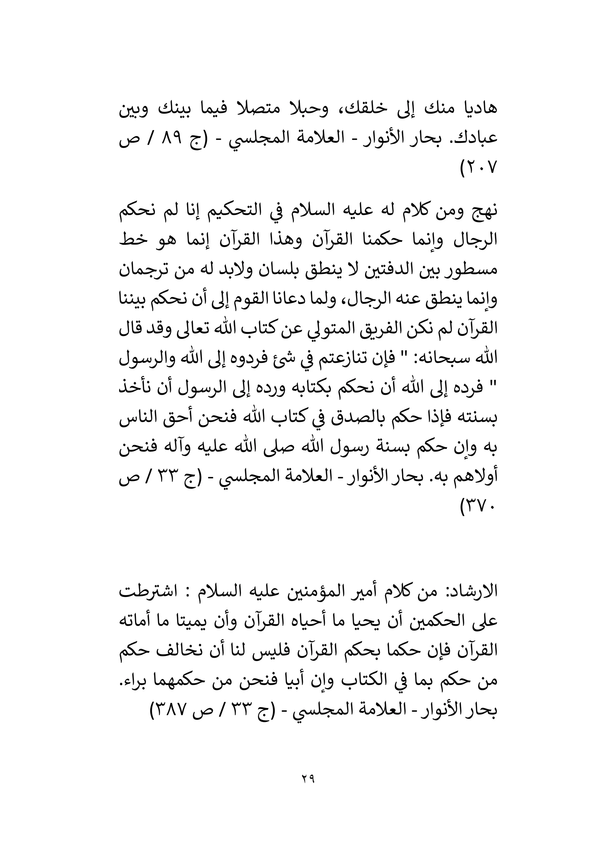 29
‫ر‬
‫وبي‬ ‫بينك‬ ‫فيما‬ ‫متصال‬ ‫وحبال‬ ،‫خلقك‬ ‫إل‬ ‫منك‬ ‫هاديا‬
‫ع‬
‫األنوار‬ ‫بحار‬ .‫بادك‬
-
‫ي‬
‫المجلس‬ ‫العالمة‬
-
‫(ج‬
89
‫ص‬ /
207
)
‫نحكم‬ ‫لم‬ ‫إنا‬ ‫التحكيم‬ ‫ي‬
‫ف‬ ‫السالم‬ ‫عليه‬ ‫له‬ ‫كالم‬ ‫ومن‬ ‫نهج‬
‫خط‬ ‫هو‬ ‫إنما‬ ‫آن‬
‫القر‬ ‫وهذا‬ ‫آن‬
‫القر‬ ‫حكمنا‬ ‫وإنما‬ ‫الرجال‬
‫ترجمان‬ ‫من‬ ‫له‬ ‫والبد‬ ‫بلسان‬ ‫ينطق‬ ‫ال‬ ‫ر‬
‫الدفتي‬ ‫ر‬
‫بي‬ ‫مسطور‬
‫نحكم‬ ‫أن‬ ‫إل‬ ‫القوم‬ ‫دعانا‬ ‫ولما‬ ،‫الرجال‬ ‫عنه‬ ‫ينطق‬ ‫وإنما‬
‫بيننا‬
‫قال‬ ‫وقد‬ ‫تعال‬ ‫هللا‬ ‫كتاب‬‫عن‬ ‫ي‬
‫المتول‬ ‫الفريق‬ ‫نكن‬ ‫لم‬ ‫آن‬
‫القر‬
‫والرسول‬ ‫هللا‬ ‫إل‬ ‫فردوه‬ ‫ئ‬ ‫ر‬
‫ش‬ ‫ي‬
‫ف‬ ‫تنازعتم‬ ‫فإن‬ " :‫سبحانه‬ ‫هللا‬
‫نأخذ‬ ‫أن‬ ‫الرسول‬ ‫إل‬ ‫ورده‬ ‫بكتابه‬ ‫نحكم‬ ‫أن‬ ‫هللا‬ ‫إل‬ ‫فرده‬ "
‫الناس‬ ‫أحق‬ ‫فنحن‬ ‫هللا‬ ‫كتاب‬ ‫ي‬
‫ف‬ ‫بالصدق‬ ‫حكم‬ ‫فإذا‬ ‫بسنته‬
‫هللا‬ ‫صىل‬ ‫هللا‬ ‫رسول‬ ‫بسنة‬ ‫حكم‬ ‫وإن‬ ‫به‬
‫فنحن‬ ‫وآله‬ ‫عليه‬
‫األنوار‬‫بحار‬ .‫به‬ ‫أوالهم‬
-
‫ي‬
‫المجلس‬ ‫العالمة‬
-
‫(ج‬
33
‫ص‬ /
370
)
‫السالم‬ ‫عليه‬ ‫ر‬
‫المؤمني‬ ‫ر‬
‫أمي‬ ‫كالم‬ ‫من‬ :‫االرشاد‬
:
‫طت‬‫اشي‬
‫عىل‬
‫أماته‬ ‫ما‬ ‫يميتا‬ ‫وأن‬ ‫آن‬
‫القر‬ ‫أحياه‬ ‫ما‬ ‫يحيا‬ ‫أن‬ ‫ر‬
‫الحكمي‬
‫آن‬
‫القر‬ ‫بحكم‬ ‫حكما‬ ‫فإن‬ ‫آن‬
‫القر‬
‫حكم‬ ‫نخالف‬ ‫أن‬ ‫لنا‬ ‫فليس‬
‫الكتاب‬ ‫ي‬
‫ف‬ ‫بما‬ ‫حكم‬ ‫من‬
.‫اء‬‫ر‬‫ب‬ ‫حكمهما‬ ‫من‬ ‫فنحن‬ ‫أبيا‬ ‫وإن‬
‫األنوار‬‫بحار‬
-
‫ي‬
‫المجلس‬ ‫العالمة‬
-
‫(ج‬
33
‫ص‬ /
387
)
 