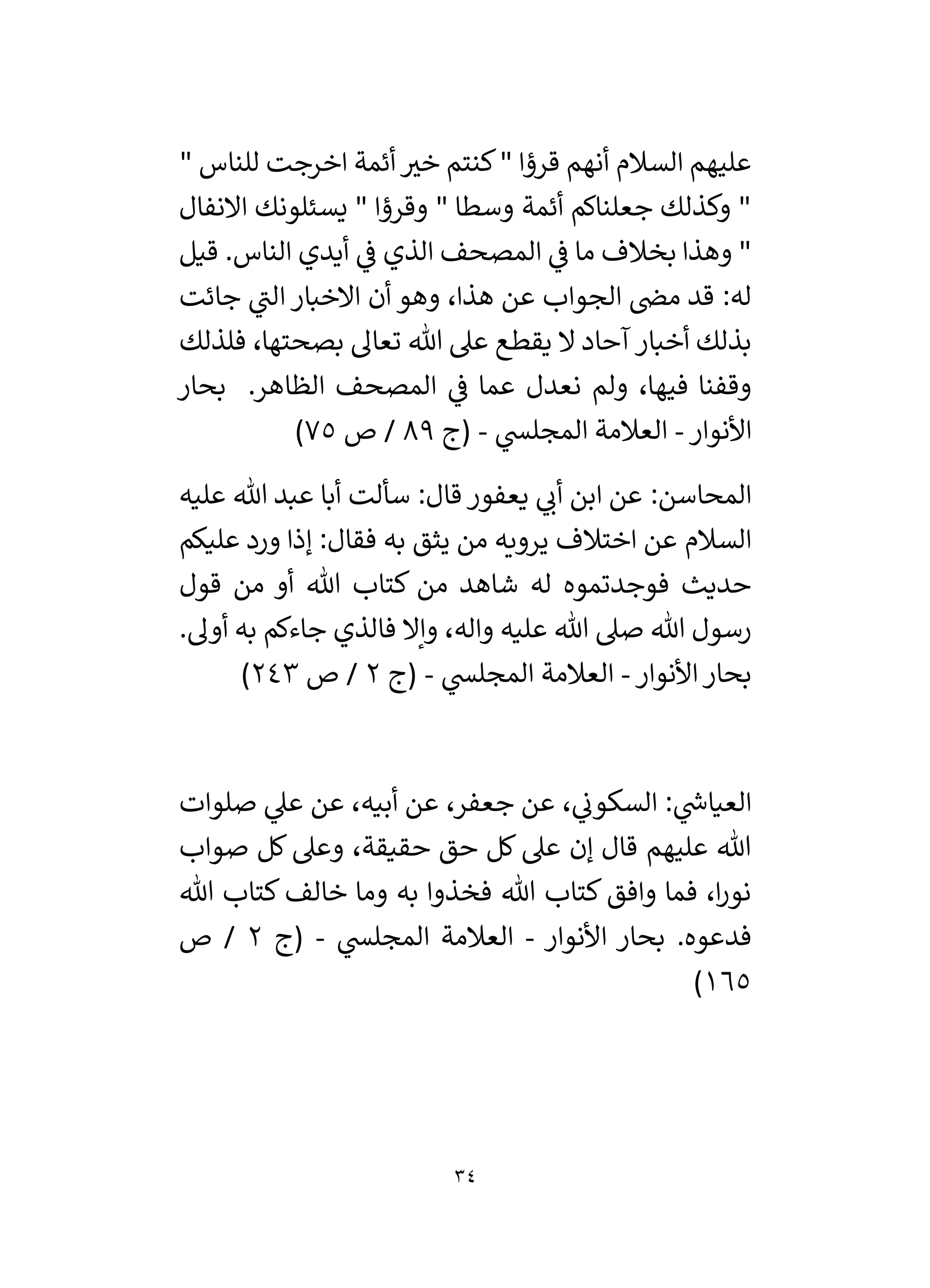 34
" ‫للناس‬ ‫اخرجت‬ ‫أئمة‬ ‫ر‬
‫خي‬ ‫كنتم‬" ‫قرؤا‬ ‫أنهم‬ ‫السالم‬ ‫عليهم‬
‫االنفال‬ ‫يسئلونك‬ " ‫وقرؤا‬ " ‫وسطا‬ ‫أئمة‬ ‫جعلناكم‬ ‫وكذلك‬ "
‫قيل‬ .‫الناس‬ ‫أيدي‬ ‫ي‬
‫ف‬ ‫الذي‬ ‫المصحف‬ ‫ي‬
‫ف‬ ‫ما‬ ‫بخالف‬ ‫وهذا‬ "
‫جائت‬ ‫ي‬
‫الن‬ ‫االخبار‬ ‫أن‬ ‫وهو‬ ،‫هذا‬ ‫عن‬ ‫الجواب‬ ‫مض‬ ‫قد‬ :‫له‬
‫هللا‬ ‫عىل‬ ‫يقطع‬ ‫ال‬ ‫آحاد‬‫أخبار‬ ‫بذلك‬
‫فلذلك‬ ،‫بصحتها‬ ‫تعال‬
‫بحار‬ .‫الظاهر‬ ‫المصحف‬ ‫ي‬
‫ف‬ ‫عما‬ ‫نعدل‬ ‫ولم‬ ،‫فيها‬ ‫وقفنا‬
‫األنوار‬
-
‫ي‬
‫المجلس‬ ‫العالمة‬
-
‫(ج‬
89
‫ص‬ /
75
)
‫عليه‬ ‫هللا‬ ‫عبد‬ ‫أبا‬ ‫سألت‬ :‫قال‬ ‫يعفور‬ ‫ي‬
‫أن‬ ‫ابن‬ ‫عن‬ :‫المحاسن‬
‫عليكم‬ ‫ورد‬ ‫إذا‬ :‫فقال‬ ‫به‬ ‫يثق‬ ‫من‬ ‫يرويه‬ ‫اختالف‬ ‫عن‬ ‫السالم‬
‫أو‬ ‫هللا‬ ‫كتاب‬ ‫من‬ ‫شاهد‬ ‫له‬ ‫فوجدتموه‬ ‫حديث‬
‫قول‬ ‫من‬
.‫أول‬ ‫به‬ ‫جاءكم‬ ‫فالذي‬ ‫وإال‬ ،‫واله‬ ‫عليه‬ ‫هللا‬ ‫صىل‬ ‫هللا‬ ‫رسول‬
‫األنوار‬‫بحار‬
-
‫ي‬
‫المجلس‬ ‫العالمة‬
-
‫(ج‬
2
‫ص‬ /
243
)
‫صلوات‬ ‫ي‬
‫عىل‬ ‫عن‬ ،‫أبيه‬ ‫عن‬ ،‫جعفر‬ ‫عن‬ ، ‫ي‬
‫السكون‬ : ‫ي‬
‫ر‬
‫العياش‬
‫صواب‬ ‫كل‬ ‫وعىل‬ ،‫حقيقة‬ ‫حق‬ ‫كل‬ ‫عىل‬ ‫إن‬ ‫قال‬ ‫عليهم‬ ‫هللا‬
‫خالف‬ ‫وما‬ ‫به‬ ‫فخذوا‬ ‫هللا‬ ‫كتاب‬ ‫وافق‬ ‫فما‬ ،‫ا‬‫ر‬‫نو‬
‫هللا‬ ‫كتاب‬
‫األنوار‬ ‫بحار‬ .‫فدعوه‬
-
‫ي‬
‫المجلس‬ ‫العالمة‬
-
‫(ج‬
2
‫ص‬ /
165
)
 