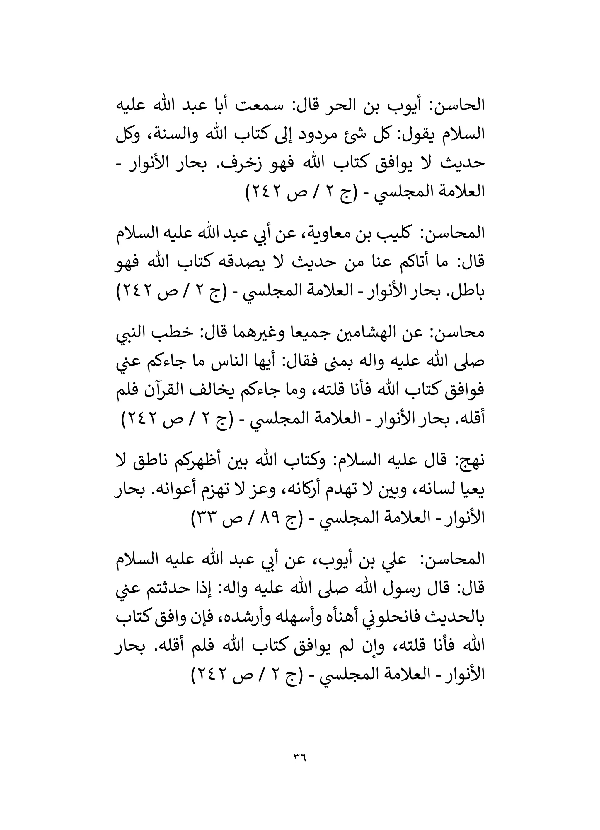 36
‫أيوب‬ :‫الحاسن‬
‫عليه‬ ‫هللا‬ ‫عبد‬ ‫أبا‬ ‫سمعت‬ :‫قال‬ ‫الحر‬ ‫بن‬
‫وكل‬ ،‫والسنة‬ ‫هللا‬ ‫كتاب‬ ‫إل‬ ‫مردود‬ ‫ئ‬ ‫ر‬
‫ش‬ ‫كل‬ :‫يقول‬ ‫السالم‬
‫األنوار‬ ‫بحار‬ .‫زخرف‬ ‫فهو‬ ‫هللا‬ ‫كتاب‬ ‫يوافق‬ ‫ال‬ ‫حديث‬
-
‫ي‬
‫المجلس‬ ‫العالمة‬
-
‫(ج‬
2
‫ص‬ /
242
)
‫السالم‬ ‫عليه‬ ‫هللا‬ ‫عبد‬ ‫ي‬
‫أن‬ ‫عن‬ ،‫معاوية‬ ‫بن‬ ‫كليب‬ :‫المحاسن‬
‫يصدق‬ ‫ال‬ ‫حديث‬ ‫من‬ ‫عنا‬ ‫أتاكم‬ ‫ما‬ :‫قال‬
‫فهو‬ ‫هللا‬ ‫كتاب‬ ‫ه‬
‫األنوار‬‫بحار‬ .‫باطل‬
-
‫ي‬
‫المجلس‬ ‫العالمة‬
-
‫(ج‬
2
‫ص‬ /
242
)
‫ي‬
‫النن‬ ‫خطب‬ :‫قال‬ ‫هما‬ ‫ر‬
‫وغي‬ ‫جميعا‬ ‫ر‬
‫الهشامي‬ ‫عن‬ :‫محاسن‬
‫ي‬
‫عن‬ ‫جاءكم‬ ‫ما‬ ‫الناس‬ ‫أيها‬ :‫فقال‬ ‫بمن‬ ‫واله‬ ‫عليه‬ ‫هللا‬ ‫صىل‬
‫فلم‬ ‫آن‬
‫القر‬ ‫يخالف‬ ‫جاءكم‬ ‫وما‬ ،‫قلته‬ ‫فأنا‬ ‫هللا‬ ‫كتاب‬‫فوافق‬
‫األنوار‬‫بحار‬ .‫أقله‬
-
‫ال‬ ‫العالمة‬
‫ي‬
‫مجلس‬
-
‫(ج‬
2
‫ص‬ /
242
)
‫ال‬ ‫ناطق‬ ‫كم‬
‫ر‬‫أظه‬ ‫ر‬
‫بي‬ ‫هللا‬ ‫وكتاب‬ :‫السالم‬ ‫عليه‬ ‫قال‬ :‫نهج‬
‫بحار‬ .‫أعوانه‬ ‫تهزم‬ ‫ال‬ ‫وعز‬ ،‫كانه‬
‫ر‬‫أ‬ ‫تهدم‬ ‫ال‬ ‫ر‬
‫وبي‬ ،‫لسانه‬ ‫يعيا‬
‫األنوار‬
-
‫ي‬
‫المجلس‬ ‫العالمة‬
-
‫(ج‬
89
‫ص‬ /
33
)
‫السالم‬ ‫عليه‬ ‫هللا‬ ‫عبد‬ ‫ي‬
‫أن‬ ‫عن‬ ،‫أيوب‬ ‫بن‬ ‫ي‬
‫عىل‬ :‫المحاسن‬
‫عل‬ ‫هللا‬ ‫صىل‬ ‫هللا‬ ‫رسول‬ ‫قال‬ :‫قال‬
‫ي‬
‫عن‬ ‫حدثتم‬ ‫إذا‬ :‫واله‬ ‫يه‬
‫كتاب‬‫وافق‬ ‫فإن‬ ،‫وأرشده‬ ‫وأسهله‬ ‫أهنأه‬ ‫ي‬
‫فانحلون‬ ‫بالحديث‬
‫بحار‬ .‫أقله‬ ‫فلم‬ ‫هللا‬ ‫كتاب‬ ‫يوافق‬ ‫لم‬ ‫وإن‬ ،‫قلته‬ ‫فأنا‬ ‫هللا‬
‫األنوار‬
-
‫ي‬
‫المجلس‬ ‫العالمة‬
-
‫(ج‬
2
‫ص‬ /
242
)
 