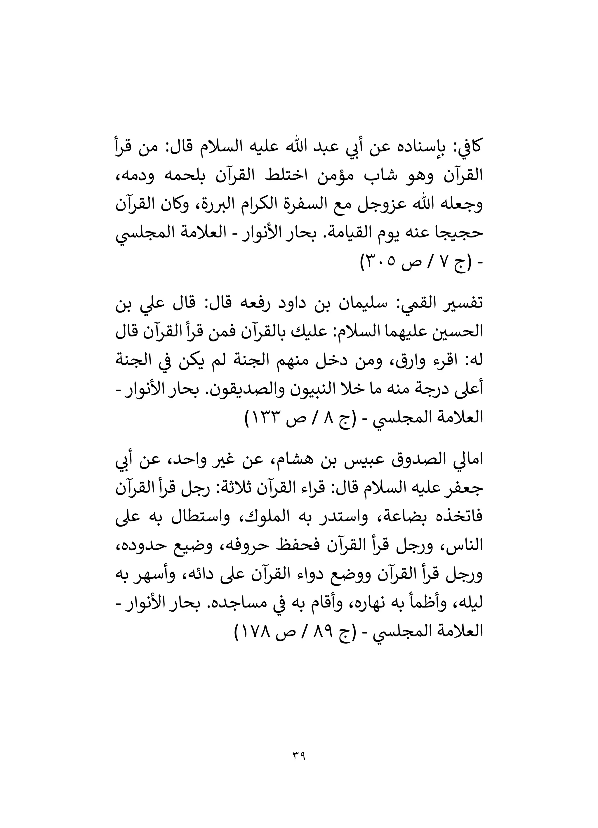 39
‫أ‬‫ر‬‫ق‬ ‫من‬ :‫قال‬ ‫السالم‬ ‫عليه‬ ‫هللا‬ ‫عبد‬ ‫ي‬
‫أن‬ ‫عن‬ ‫بإسناده‬ : ‫ي‬
‫كاف‬
،‫ودمه‬ ‫بلحمه‬ ‫آن‬
‫القر‬ ‫اختلط‬ ‫مؤمن‬ ‫شاب‬ ‫وهو‬ ‫آن‬
‫القر‬
‫ام‬‫ر‬‫الك‬ ‫السفرة‬ ‫مع‬ ‫عزوجل‬ ‫هللا‬ ‫وجعله‬
‫آن‬
‫القر‬ ‫وكان‬ ،‫رة‬‫الي‬
‫األنوار‬ ‫بحار‬ .‫القيامة‬ ‫يوم‬ ‫عنه‬ ‫حجيجا‬
-
‫ي‬
‫المجلس‬ ‫العالمة‬
-
‫(ج‬
7
‫ص‬ /
305
)
‫بن‬ ‫ي‬
‫عىل‬ ‫قال‬ :‫قال‬ ‫رفعه‬ ‫داود‬ ‫بن‬ ‫سليمان‬ : ‫ي‬
‫القم‬ ‫ر‬
‫تفسي‬
‫فمن‬ ‫آن‬
‫بالقر‬ ‫عليك‬ :‫السالم‬ ‫عليهما‬ ‫ر‬
‫الحسي‬
‫قال‬ ‫آن‬
‫القر‬ ‫أ‬‫ر‬‫ق‬
‫الجنة‬ ‫ي‬
‫ف‬ ‫يكن‬ ‫لم‬ ‫الجنة‬ ‫منهم‬ ‫دخل‬ ‫ومن‬ ،‫وارق‬ ‫اقرء‬ :‫له‬
‫منه‬ ‫درجة‬ ‫أعىل‬
.‫والصديقون‬ ‫النبيون‬ ‫خال‬ ‫ما‬
‫األنوار‬ ‫بحار‬
-
‫ي‬
‫المجلس‬ ‫العالمة‬
-
‫(ج‬
8
‫ص‬ /
133
)
‫ي‬
‫أن‬ ‫عن‬ ،‫واحد‬ ‫ر‬
‫غي‬ ‫عن‬ ،‫هشام‬ ‫بن‬ ‫عبيس‬ ‫الصدوق‬ ‫ي‬
‫امال‬
‫آن‬
‫القر‬ ‫اء‬‫ر‬‫ق‬ :‫قال‬ ‫السالم‬ ‫عليه‬ ‫جعفر‬
:‫ثالثة‬
‫آن‬
‫القر‬ ‫أ‬‫ر‬‫ق‬ ‫رجل‬
‫عىل‬ ‫به‬ ‫واستطال‬ ،‫الملوك‬ ‫به‬ ‫واستدر‬ ،‫بضاعة‬ ‫فاتخذه‬
‫أ‬‫ر‬‫ق‬ ‫ورجل‬ ،‫الناس‬
‫حروف‬ ‫فحفظ‬ ‫آن‬
‫القر‬
،‫حدوده‬ ‫وضيع‬ ،‫ه‬
‫وأسهر‬ ،‫دائه‬ ‫عىل‬ ‫آن‬
‫القر‬ ‫دواء‬ ‫ووضع‬ ‫آن‬
‫القر‬ ‫أ‬‫ر‬‫ق‬ ‫ورجل‬
‫به‬
‫مساجده‬ ‫ي‬
‫ف‬ ‫به‬ ‫وأقام‬ ،‫نهاره‬ ‫به‬ ‫وأظمأ‬ ،‫ليله‬
‫األنوار‬ ‫بحار‬ .
-
‫ي‬
‫المجلس‬ ‫العالمة‬
-
‫(ج‬
89
‫ص‬ /
178
)
 