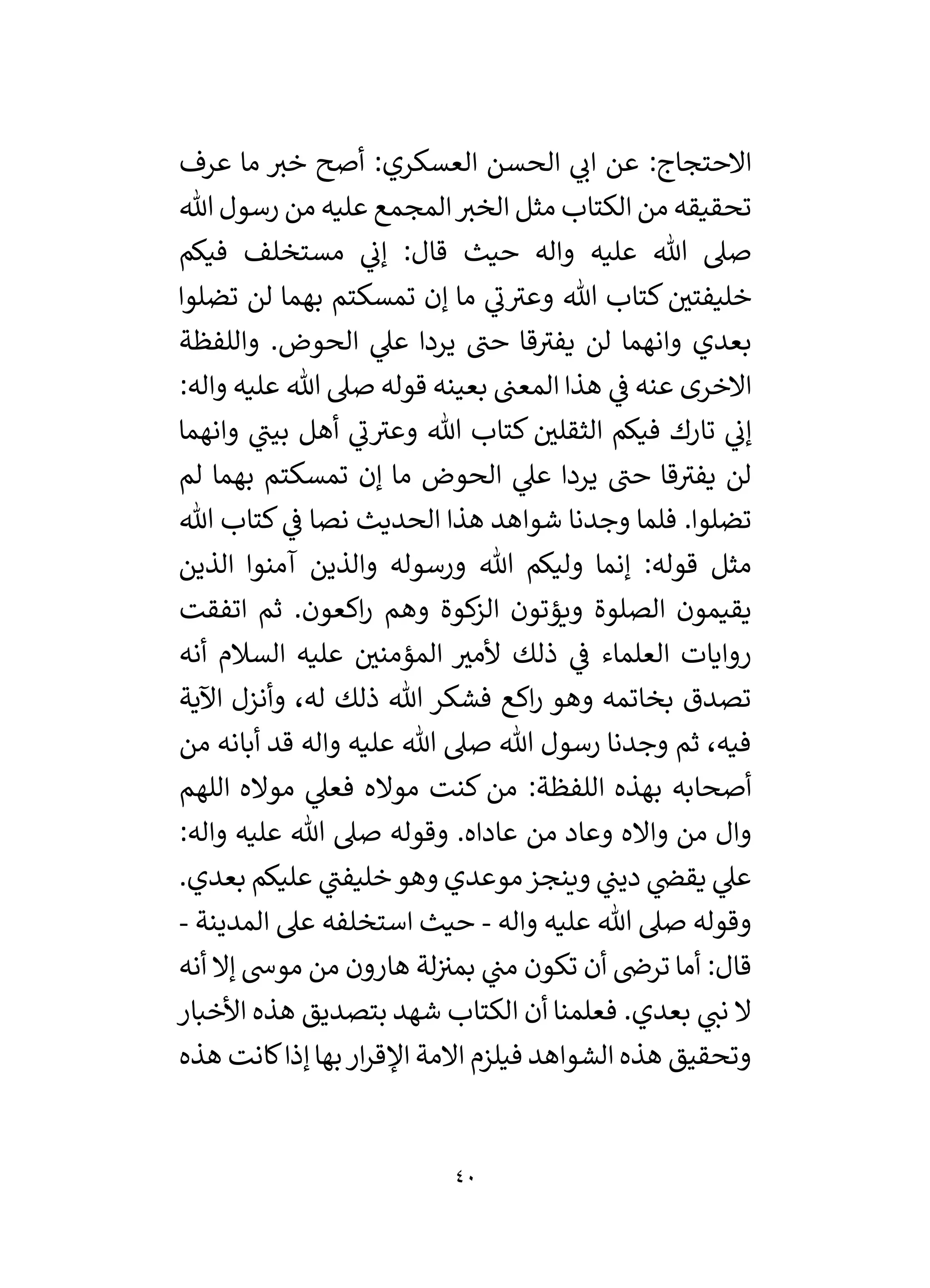 40
‫عرف‬ ‫ما‬ ‫خي‬ ‫أصح‬ :‫العسكري‬ ‫الحسن‬ ‫ي‬
‫ان‬ ‫عن‬ :‫االحتجاج‬
‫هللا‬ ‫رسول‬ ‫من‬ ‫عليه‬ ‫المجمع‬‫الخي‬ ‫مثل‬ ‫الكتاب‬ ‫من‬ ‫تحقيقه‬
‫فيكم‬ ‫مستخلف‬ ‫ي‬
‫إن‬ :‫قال‬ ‫حيث‬ ‫واله‬ ‫عليه‬ ‫هللا‬ ‫صىل‬
‫تضلوا‬ ‫لن‬ ‫بهما‬ ‫تمسكتم‬ ‫إن‬ ‫ما‬ ‫ي‬
‫ن‬‫وعي‬ ‫هللا‬ ‫كتاب‬ ‫ر‬
‫خليفتي‬
‫واللفظة‬ .‫الحوض‬ ‫ي‬
‫عىل‬ ‫يردا‬ ‫حن‬ ‫قا‬‫يفي‬ ‫لن‬ ‫وانهما‬ ‫بعدي‬
:‫واله‬ ‫عليه‬ ‫هللا‬ ‫صىل‬ ‫قوله‬ ‫بعينه‬ ‫المعن‬ ‫هذا‬ ‫ي‬
‫ف‬ ‫عنه‬ ‫االخرى‬
‫وانهم‬ ‫ي‬
‫بين‬ ‫أهل‬ ‫ي‬
‫ن‬‫وعي‬ ‫هللا‬ ‫كتاب‬ ‫ر‬
‫الثقلي‬ ‫فيكم‬ ‫تارك‬ ‫ي‬
‫إن‬
‫ا‬
‫لم‬ ‫بهما‬ ‫تمسكتم‬ ‫إن‬ ‫ما‬ ‫الحوض‬ ‫ي‬
‫عىل‬ ‫يردا‬ ‫حن‬ ‫قا‬‫يفي‬ ‫لن‬
‫هللا‬ ‫كتاب‬ ‫ي‬
‫ف‬ ‫نصا‬ ‫الحديث‬ ‫هذا‬ ‫شواهد‬ ‫وجدنا‬ ‫فلما‬ .‫تضلوا‬
‫الذين‬ ‫آمنوا‬ ‫والذين‬ ‫ورسوله‬ ‫هللا‬ ‫وليكم‬ ‫إنما‬ :‫قوله‬ ‫مثل‬
‫اتفقت‬ ‫ثم‬ .‫اكعون‬‫ر‬ ‫وهم‬ ‫كوة‬
‫الز‬ ‫ويؤتون‬ ‫الصلوة‬ ‫يقيمون‬
‫أن‬ ‫السالم‬ ‫عليه‬ ‫ر‬
‫المؤمني‬ ‫ر‬
‫ألمي‬ ‫ذلك‬ ‫ي‬
‫ف‬ ‫العلماء‬ ‫روايات‬
‫ه‬
‫اآلية‬ ‫وأنزل‬ ،‫له‬ ‫ذلك‬ ‫هللا‬ ‫فشكر‬ ‫اكع‬‫ر‬ ‫وهو‬ ‫بخاتمه‬ ‫تصدق‬
‫من‬ ‫أبانه‬ ‫قد‬ ‫واله‬ ‫عليه‬ ‫هللا‬ ‫صىل‬ ‫هللا‬ ‫رسول‬ ‫وجدنا‬ ‫ثم‬ ،‫فيه‬
‫اللهم‬ ‫مواله‬ ‫ي‬
‫فعىل‬ ‫مواله‬ ‫كنت‬ ‫من‬ :‫اللفظة‬ ‫بهذه‬ ‫أصحابه‬
:‫واله‬ ‫عليه‬ ‫هللا‬ ‫صىل‬ ‫وقوله‬ .‫عاداه‬ ‫من‬ ‫وعاد‬ ‫وااله‬ ‫من‬ ‫وال‬
‫ب‬ ‫عليكم‬ ‫ي‬
‫خليفن‬‫وهو‬ ‫موعدي‬‫وينجز‬ ‫ي‬
‫دين‬ ‫ي‬
‫يقض‬ ‫ي‬
‫عىل‬
.‫عدي‬
‫واله‬ ‫عليه‬ ‫هللا‬ ‫صىل‬ ‫وقوله‬
-
‫المدينة‬ ‫عىل‬ ‫استخلفه‬ ‫حيث‬
-
‫أنه‬ ‫إال‬ ‫موش‬ ‫من‬ ‫هارون‬ ‫لة‬‫بمي‬ ‫ي‬
‫من‬ ‫تكون‬ ‫أن‬ ‫ترض‬ ‫أما‬ :‫قال‬
‫األخبار‬ ‫هذه‬ ‫بتصديق‬ ‫شهد‬ ‫الكتاب‬ ‫أن‬ ‫فعلمنا‬ .‫بعدي‬ ‫ي‬
‫نن‬ ‫ال‬
‫هذه‬ ‫كانت‬‫إذا‬‫بها‬‫ار‬‫ر‬‫اْلق‬ ‫االمة‬ ‫فيلزم‬ ‫الشواهد‬ ‫هذه‬ ‫وتحقيق‬
 