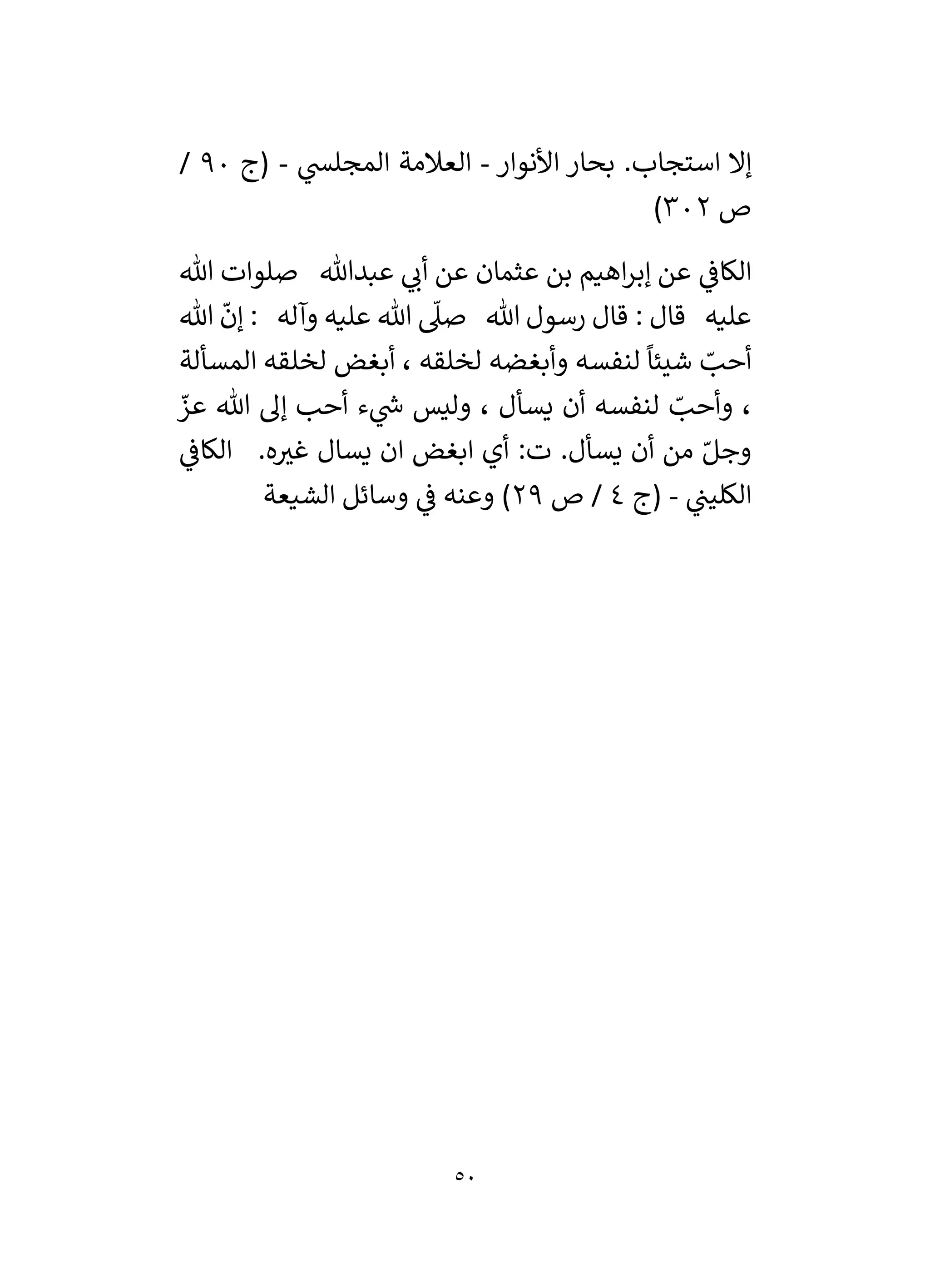 50
‫األنوار‬ ‫بحار‬ .‫استجاب‬ ‫إال‬
-
‫ي‬
‫المجلس‬ ‫العالمة‬
-
‫(ج‬
90
/
‫ص‬
302
)
‫عثمان‬ ‫بن‬ ‫اهيم‬‫ر‬‫إب‬ ‫عن‬ ‫ي‬
‫الكاف‬
‫هللا‬ ‫صلوات‬ ‫عبدهللا‬ ‫ي‬
‫أن‬ ‫عن‬
‫هللا‬
ّ
‫إن‬ : ‫وآله‬ ‫عليه‬ ‫هللا‬
‫ى‬
‫صىل‬ ‫هللا‬ ‫رسول‬ ‫قال‬ : ‫قال‬ ‫عليه‬
‫المسألة‬ ‫لخلقه‬ ‫أبغض‬ ، ‫لخلقه‬ ‫وأبغضه‬ ‫لنفسه‬
ً
‫شيئا‬ ّ
‫أحب‬
‫وليس‬ ، ‫يسأل‬ ‫أن‬ ‫لنفسه‬ ّ
‫وأحب‬ ،
ّ
‫عز‬ ‫هللا‬ ‫إل‬ ‫أحب‬ ‫ء‬ ‫ي‬
‫ر‬
‫ش‬
.‫ه‬ ‫ر‬
‫غي‬ ‫يسال‬ ‫ان‬ ‫ابغض‬ ‫أي‬ :‫ت‬ .‫يسأل‬ ‫أن‬ ‫من‬ ّ‫وجل‬
‫ي‬
‫الكاف‬
‫ي‬
‫الكلين‬
-
‫(ج‬
4
‫ص‬ /
29
‫الشيعة‬ ‫وسائل‬ ‫ي‬
‫ف‬ ‫وعنه‬ )
 