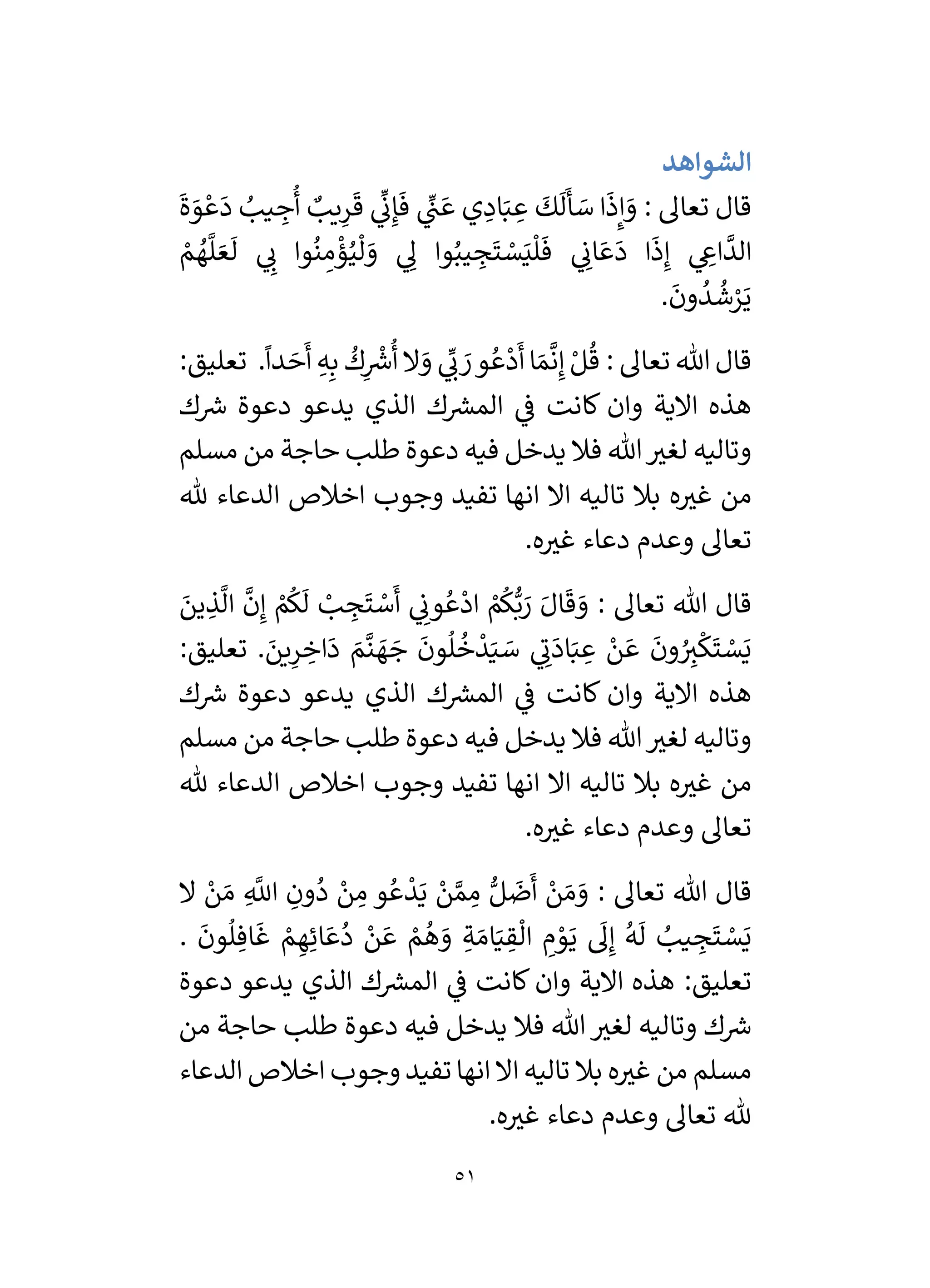51
‫الشواهد‬
َ
‫ة‬ َ
‫و‬ ْ‫ع‬
َ
‫د‬ ُ
‫يب‬ ِ
‫ج‬
ُ
‫أ‬ ٌ
‫يب‬ِ
‫ر‬
َ
‫ق‬ ‫ي‬
ِّ
‫ن‬ِ‫إ‬
َ
‫ف‬ ‫ي‬
ِّ
‫ن‬ َ‫ع‬ ‫ي‬ ِ
‫اد‬َ‫ب‬ ِ
‫ع‬
َ
‫ك‬
َ
‫ل‬
َ
‫أ‬ َ
‫س‬ ‫ا‬
َ
‫ذ‬ِ‫إ‬ َ
‫و‬ : ‫تعال‬ ‫قال‬
‫ي‬ ِ
‫ان‬ َ‫ع‬
َ
‫د‬ ‫ا‬
َ
‫ذ‬ِ‫إ‬ ‫ي‬ ِ
‫اع‬
َّ
‫الد‬
ْ
‫م‬ ُ
‫ه‬
َّ
‫ل‬ َ‫ع‬
َ
‫ل‬ ‫ي‬ ِ
‫ن‬ ‫وا‬
ُ
‫ن‬ ِ
‫م‬
ْ
‫ؤ‬ُ‫ي‬
ْ
‫ل‬ َ
‫و‬ ‫ي‬ ِ
‫ل‬ ‫وا‬ُ‫يب‬ ِ
‫ج‬
َ
‫ت‬ ْ
‫س‬َ‫ي‬
ْ
‫ل‬
َ
‫ف‬
.
َ
‫ون‬
ُ
‫د‬
ُ
‫ش‬ْ
‫ر‬َ‫ي‬
.
ً
‫دا‬ َ
‫ح‬
َ
‫أ‬ ِ‫ه‬ِ‫ب‬
ُ
‫ك‬ِ
ْ‫ر‬
‫رس‬
ُ
‫أ‬ ‫ال‬ َ
‫و‬ ‫ي‬
ِّ
‫ن‬ َ
‫ر‬‫و‬ ُ‫ع‬
ْ
‫د‬
َ
‫أ‬‫ا‬ َ‫م‬
َّ
‫ن‬ِ‫إ‬ ْ‫ل‬
ُ
‫ق‬ : ‫تعال‬ ‫هللا‬ ‫قال‬
:‫تعليق‬
‫ك‬ ‫ر‬
‫رس‬ ‫دعوة‬ ‫يدعو‬ ‫الذي‬ ‫ك‬ ‫ر‬
‫المش‬ ‫ي‬
‫ف‬ ‫كانت‬ ‫وان‬ ‫االية‬ ‫هذه‬
‫مسلم‬ ‫من‬ ‫حاجة‬ ‫طلب‬ ‫دعوة‬ ‫فيه‬ ‫يدخل‬ ‫فال‬ ‫هللا‬ ‫ر‬
‫لغي‬ ‫وتاليه‬
‫ه‬ ‫ر‬
‫غي‬ ‫من‬
‫هلل‬ ‫الدعاء‬ ‫اخالص‬ ‫وجوب‬ ‫تفيد‬ ‫انها‬ ‫اال‬ ‫تاليه‬ ‫بال‬
.‫ه‬ ‫ر‬
‫غي‬ ‫دعاء‬ ‫وعدم‬ ‫تعال‬
َ
‫ين‬ ِ
‫ذ‬
َّ
‫ال‬
َّ
‫ن‬ِ‫إ‬ ْ
‫م‬
ُ
‫ك‬
َ
‫ل‬ ْ
‫ب‬ ِ
‫ج‬
َ
‫ت‬ ْ
‫س‬
َ
‫أ‬ ‫ي‬ ِ
‫ون‬ ُ‫ع‬
ْ
‫اد‬ ْ
‫م‬
ُ
‫ك‬ُّ‫ب‬ َ
‫ر‬ َ‫ال‬
َ
‫ق‬ َ
‫و‬ : ‫تعال‬ ‫هللا‬ ‫قال‬
. َ
‫ين‬ِ
‫ر‬ ِ
‫اخ‬
َ
‫د‬ َ
‫م‬
َّ
‫ن‬ َ
‫ه‬ َ
‫ج‬
َ
‫ون‬
ُ
‫ل‬
ُ
‫خ‬
ْ
‫د‬َ‫ي‬ َ
‫س‬ ‫ي‬ ِ
‫ن‬
َ
‫اد‬َ‫ب‬ ِ
‫ع‬ ْ
‫ن‬ َ‫ع‬
َ
‫ون‬ ُ
ِ
‫ي‬
ْ
‫ك‬
َ
‫ت‬ ْ
‫س‬َ‫ي‬
:‫تعليق‬
‫الذي‬ ‫ك‬ ‫ر‬
‫المش‬ ‫ي‬
‫ف‬ ‫كانت‬ ‫وان‬ ‫االية‬ ‫هذه‬
‫ك‬ ‫ر‬
‫رس‬ ‫دعوة‬ ‫يدعو‬
‫مسلم‬ ‫من‬ ‫حاجة‬ ‫طلب‬ ‫دعوة‬ ‫فيه‬ ‫يدخل‬ ‫فال‬ ‫هللا‬ ‫ر‬
‫لغي‬ ‫وتاليه‬
‫هلل‬ ‫الدعاء‬ ‫اخالص‬ ‫وجوب‬ ‫تفيد‬ ‫انها‬ ‫اال‬ ‫تاليه‬ ‫بال‬ ‫ه‬ ‫ر‬
‫غي‬ ‫من‬
.‫ه‬ ‫ر‬
‫غي‬ ‫دعاء‬ ‫وعدم‬ ‫تعال‬
‫ال‬ ْ
‫ن‬ َ‫م‬ ِ
َّ
‫اَّلل‬ ِ
‫ون‬
ُ
‫د‬ ْ
‫ن‬ ِ
‫م‬ ‫و‬ ُ‫ع‬
ْ
‫د‬َ‫ي‬ ْ
‫ن‬ َّ‫م‬ ِ
‫م‬ ُّ‫ل‬
َ
‫ض‬
َ
‫أ‬ ْ
‫ن‬ َ‫م‬ َ
‫و‬ : ‫تعال‬ ‫هللا‬ ‫قال‬
َ‫ام‬َ‫ي‬ ِ
‫ق‬
ْ
‫ال‬ ِ
‫م‬ ْ
‫و‬َ‫ي‬
َ
‫ل‬ِ‫إ‬
ُ
‫ه‬
َ
‫ل‬ ُ
‫يب‬ ِ
‫ج‬
َ
‫ت‬ ْ
‫س‬َ‫ي‬
.
َ
‫ون‬
ُ
‫ل‬ ِ‫اف‬
َ
‫غ‬ ْ
‫م‬ ِ‫ه‬ِ‫ائ‬ َ‫ع‬
ُ
‫د‬ ْ
‫ن‬ َ‫ع‬ ْ
‫م‬
ُ
‫ه‬ َ
‫و‬ ِ‫ة‬
‫دعوة‬ ‫يدعو‬ ‫الذي‬ ‫ك‬ ‫ر‬
‫المش‬ ‫ي‬
‫ف‬ ‫كانت‬ ‫وان‬ ‫االية‬ ‫هذه‬ :‫تعليق‬
‫من‬ ‫حاجة‬ ‫طلب‬ ‫دعوة‬ ‫فيه‬ ‫يدخل‬ ‫فال‬ ‫هللا‬ ‫ر‬
‫لغي‬ ‫وتاليه‬ ‫ك‬ ‫ر‬
‫رس‬
‫الدعاء‬ ‫اخالص‬ ‫وجوب‬ ‫تفيد‬‫انها‬ ‫اال‬ ‫تاليه‬ ‫بال‬ ‫ه‬ ‫ر‬
‫غي‬ ‫من‬ ‫مسلم‬
.‫ه‬ ‫ر‬
‫غي‬ ‫دعاء‬ ‫وعدم‬ ‫تعال‬ ‫هلل‬
 