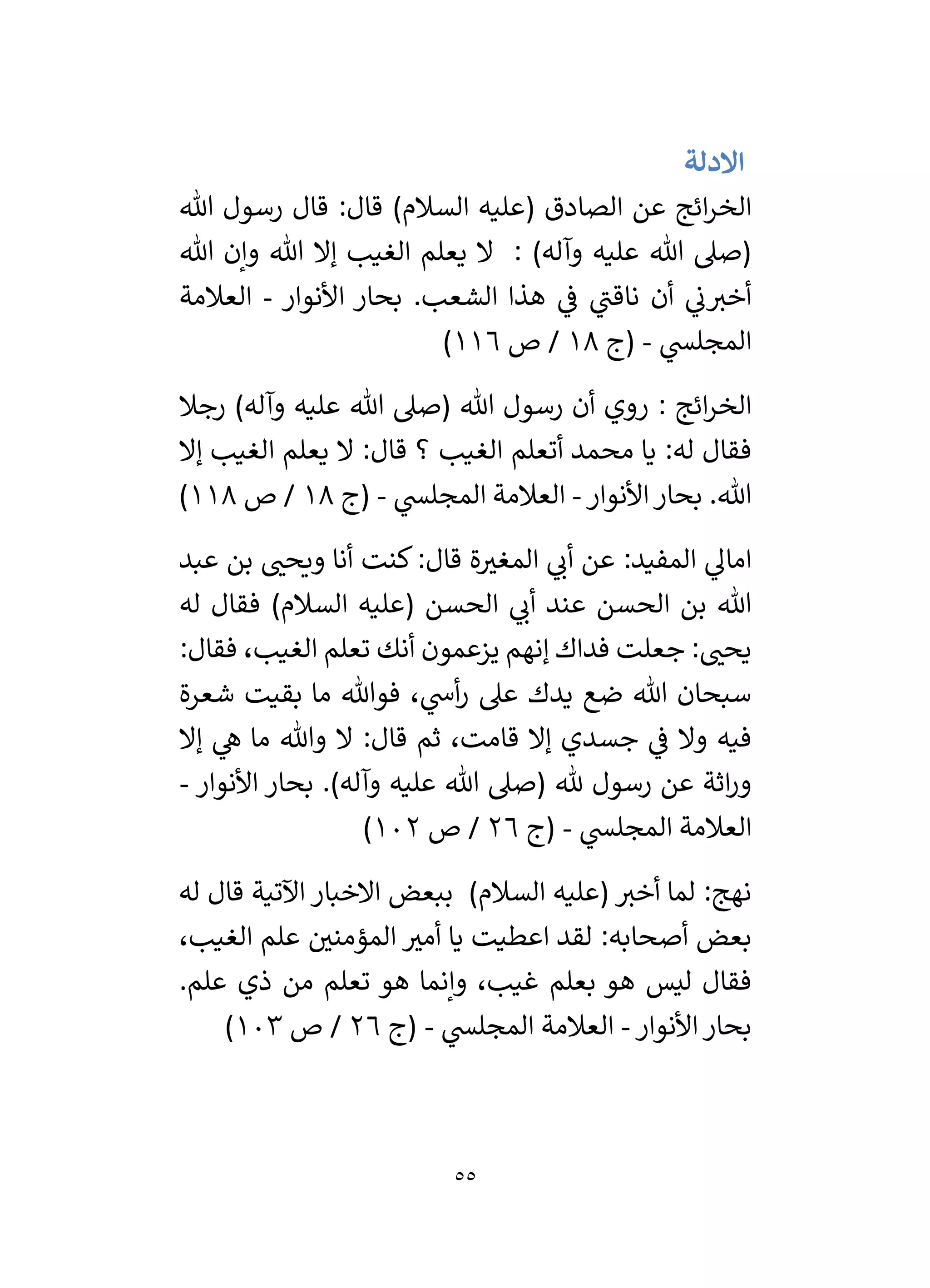 55
‫االدلة‬
‫ائج‬‫ر‬‫الخ‬
‫هللا‬ ‫رسول‬ ‫قال‬ :‫قال‬ )‫السالم‬ ‫(عليه‬ ‫الصادق‬ ‫عن‬
‫هللا‬ ‫وإن‬ ‫هللا‬ ‫إال‬ ‫الغيب‬ ‫يعلم‬ ‫ال‬ : )‫وآله‬ ‫عليه‬ ‫هللا‬ ‫(صىل‬
‫األنوار‬ ‫بحار‬ .‫الشعب‬ ‫هذا‬ ‫ي‬
‫ف‬ ‫ي‬
‫ناقن‬ ‫أن‬ ‫ي‬
‫ن‬‫أخي‬
-
‫العالمة‬
‫ي‬
‫المجلس‬
-
‫(ج‬
18
‫ص‬ /
116
)
‫رجال‬ )‫وآله‬ ‫عليه‬ ‫هللا‬ ‫(صىل‬ ‫هللا‬ ‫رسول‬ ‫أن‬ ‫روي‬ : ‫ائج‬‫ر‬‫الخ‬
‫ال‬ ‫أتعلم‬ ‫محمد‬ ‫يا‬ :‫له‬ ‫فقال‬
‫إال‬ ‫الغيب‬ ‫يعلم‬ ‫ال‬ :‫قال‬ ‫؟‬ ‫غيب‬
‫األنوار‬‫بحار‬ .‫هللا‬
-
‫ي‬
‫المجلس‬ ‫العالمة‬
-
‫(ج‬
18
‫ص‬ /
118
)
‫عبد‬ ‫بن‬ ‫ر‬
‫ويحن‬ ‫أنا‬ ‫كنت‬:‫قال‬ ‫ة‬ ‫ر‬
‫المغي‬ ‫ي‬
‫أن‬ ‫عن‬ :‫المفيد‬ ‫ي‬
‫امال‬
‫له‬ ‫فقال‬ )‫السالم‬ ‫(عليه‬ ‫الحسن‬ ‫ي‬
‫أن‬ ‫عند‬ ‫الحسن‬ ‫بن‬ ‫هللا‬
:‫فقال‬ ،‫الغيب‬ ‫تعلم‬ ‫أنك‬ ‫يزعمون‬ ‫إنهم‬ ‫فداك‬ ‫جعلت‬ : ‫ر‬
‫يحن‬
‫يدك‬ ‫ضع‬ ‫هللا‬ ‫سبحان‬
‫شعرة‬ ‫بقيت‬ ‫ما‬ ‫فوهللا‬ ، ‫ي‬
‫أش‬‫ر‬ ‫عىل‬
‫إال‬ ‫ي‬
‫ه‬ ‫ما‬ ‫وهللا‬ ‫ال‬ :‫قال‬ ‫ثم‬ ،‫قامت‬ ‫إال‬ ‫جسدي‬ ‫ي‬
‫ف‬ ‫وال‬ ‫فيه‬
‫األنوار‬ ‫بحار‬ .)‫وآله‬ ‫عليه‬ ‫هللا‬ ‫(صىل‬ ‫هلل‬ ‫رسول‬ ‫عن‬ ‫اثة‬‫ر‬‫و‬
-
‫ي‬
‫المجلس‬ ‫العالمة‬
-
‫(ج‬
26
‫ص‬ /
102
)
‫له‬ ‫قال‬ ‫اآلتية‬ ‫االخبار‬ ‫ببعض‬ )‫السالم‬ ‫(عليه‬ ‫أخي‬ ‫لما‬ :‫نهج‬
‫ر‬
‫أمي‬ ‫يا‬ ‫اعطيت‬ ‫لقد‬ :‫أصحابه‬ ‫بعض‬
،‫الغيب‬ ‫علم‬ ‫ر‬
‫المؤمني‬
.‫علم‬ ‫ذي‬ ‫من‬ ‫تعلم‬ ‫هو‬ ‫وإنما‬ ،‫غيب‬ ‫بعلم‬ ‫هو‬ ‫ليس‬ ‫فقال‬
‫األنوار‬‫بحار‬
-
‫ي‬
‫المجلس‬ ‫العالمة‬
-
‫(ج‬
26
‫ص‬ /
103
)
 