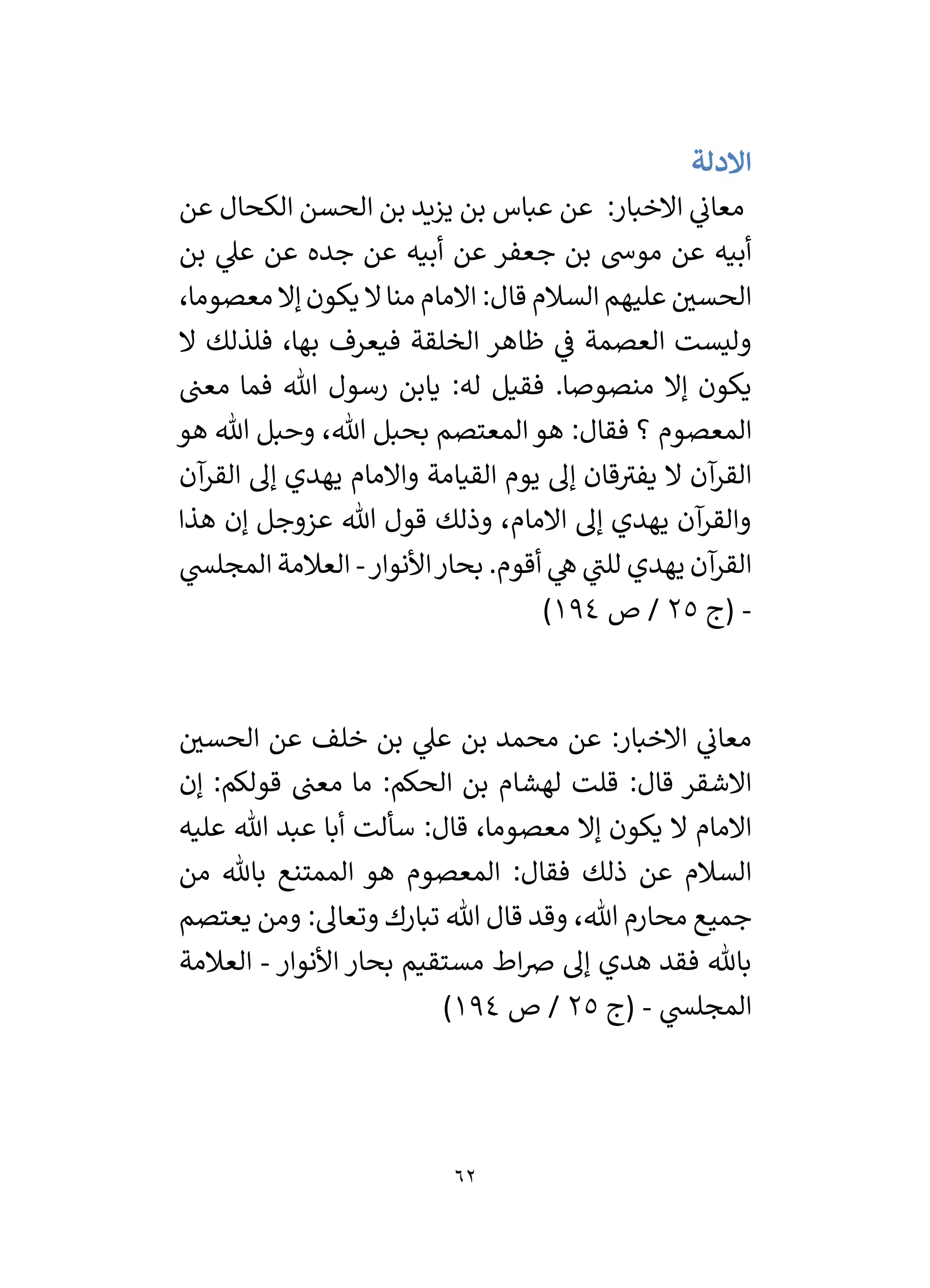 62
‫االدلة‬
‫عن‬ ‫الكحال‬ ‫الحسن‬ ‫بن‬ ‫يزيد‬ ‫بن‬ ‫عباس‬ ‫عن‬ :‫االخبار‬ ‫ي‬
‫معان‬
‫بن‬ ‫ي‬
‫عىل‬ ‫عن‬ ‫جده‬ ‫عن‬ ‫أبيه‬ ‫عن‬ ‫جعفر‬ ‫بن‬ ‫موش‬ ‫عن‬ ‫أبيه‬
،‫معصوما‬ ‫إال‬ ‫يكون‬ ‫ال‬‫منا‬ ‫االمام‬ :‫قال‬ ‫السالم‬ ‫عليهم‬ ‫ر‬
‫الحسي‬
‫ال‬ ‫فلذلك‬ ،‫بها‬ ‫فيعرف‬ ‫الخلقة‬ ‫ظاهر‬ ‫ي‬
‫ف‬ ‫العصمة‬ ‫وليست‬
‫معن‬ ‫فما‬ ‫هللا‬ ‫رسول‬ ‫يابن‬ :‫له‬ ‫فقيل‬ .‫منصوصا‬ ‫إال‬ ‫يكون‬
‫المعص‬
‫هو‬ ‫هللا‬ ‫وحبل‬ ،‫هللا‬ ‫بحبل‬ ‫المعتصم‬‫هو‬ :‫فقال‬ ‫؟‬ ‫وم‬
‫آن‬
‫القر‬ ‫إل‬ ‫يهدي‬ ‫واالمام‬ ‫القيامة‬ ‫يوم‬ ‫إل‬ ‫قان‬‫يفي‬ ‫ال‬ ‫آن‬
‫القر‬
‫هذا‬ ‫إن‬ ‫عزوجل‬ ‫هللا‬ ‫قول‬ ‫وذلك‬ ،‫االمام‬ ‫إل‬ ‫يهدي‬ ‫آن‬
‫والقر‬
‫األنوار‬‫بحار‬ .‫أقوم‬ ‫ي‬
‫ه‬ ‫ي‬
‫للن‬ ‫يهدي‬ ‫آن‬
‫القر‬
-
‫ي‬
‫المجلس‬ ‫العالمة‬
-
‫(ج‬
25
‫ص‬ /
194
)
‫بن‬ ‫محمد‬ ‫عن‬ :‫االخبار‬ ‫ي‬
‫معان‬
‫ر‬
‫الحسي‬ ‫عن‬ ‫خلف‬ ‫بن‬ ‫ي‬
‫عىل‬
‫إن‬ :‫قولكم‬ ‫معن‬ ‫ما‬ :‫الحكم‬ ‫بن‬ ‫لهشام‬ ‫قلت‬ :‫قال‬ ‫االشقر‬
‫عليه‬ ‫هللا‬ ‫عبد‬ ‫أبا‬ ‫سألت‬ :‫قال‬ ،‫معصوما‬ ‫إال‬ ‫يكون‬ ‫ال‬ ‫االمام‬
‫من‬ ‫باهلل‬ ‫الممتنع‬ ‫هو‬ ‫المعصوم‬ :‫فقال‬ ‫ذلك‬ ‫عن‬ ‫السالم‬
‫يعتصم‬ ‫ومن‬ :‫وتعال‬ ‫تبارك‬ ‫هللا‬ ‫قال‬ ‫وقد‬ ،‫هللا‬ ‫محارم‬ ‫جميع‬
‫مستق‬ ‫اط‬‫ض‬ ‫إل‬ ‫هدي‬ ‫فقد‬ ‫باهلل‬
‫األنوار‬ ‫بحار‬ ‫يم‬
-
‫العالمة‬
‫ي‬
‫المجلس‬
-
‫(ج‬
25
‫ص‬ /
194
)
 