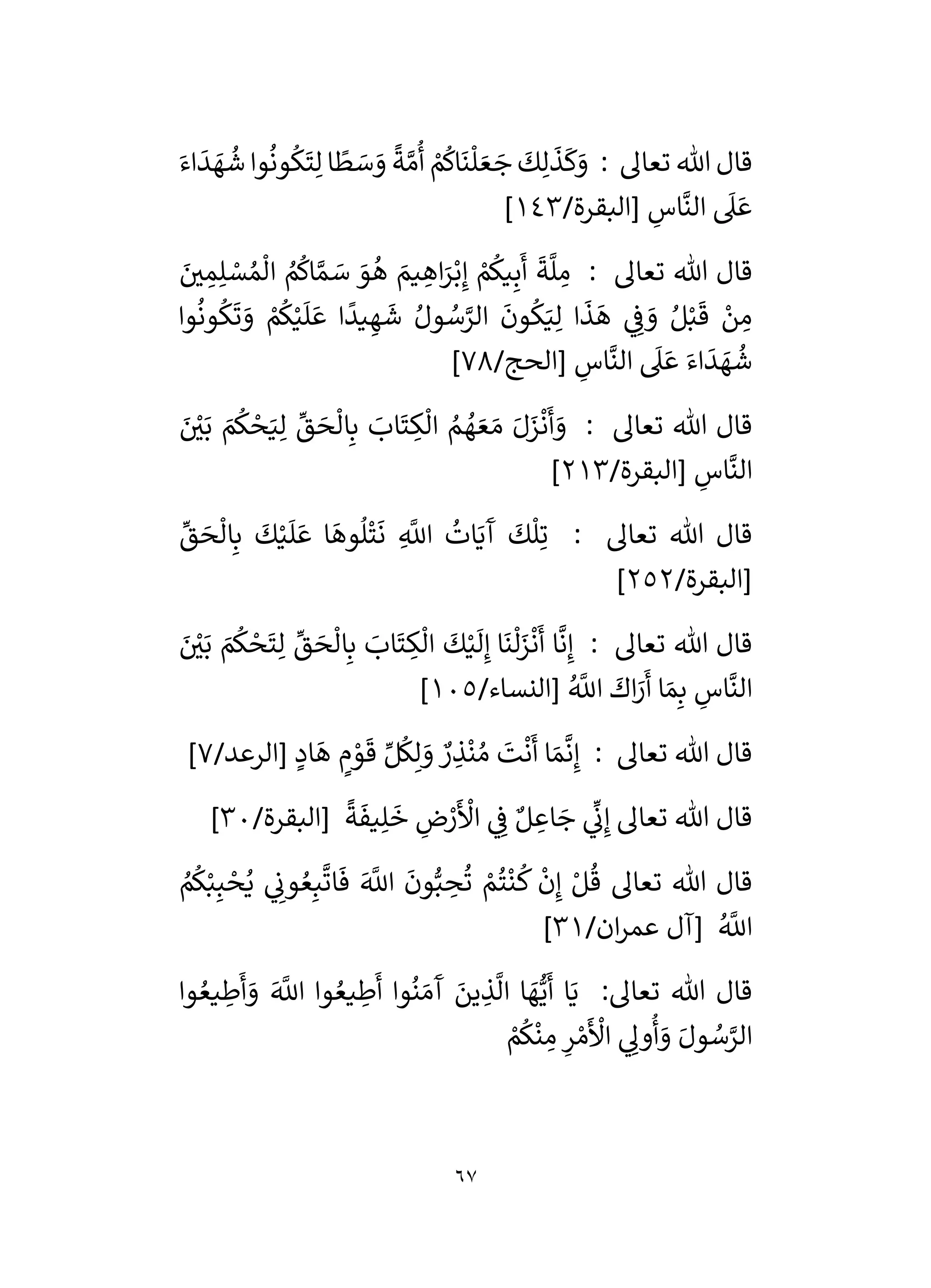 67
: ‫تعال‬ ‫هللا‬ ‫قال‬
‫ا‬
ً
‫ط‬ َ
‫س‬ َ
‫و‬
ً
‫ة‬ َّ‫م‬
ُ
‫أ‬ ْ
‫م‬
ُ
‫اك‬
َ
‫ن‬
ْ
‫ل‬ َ‫ع‬ َ
‫ج‬
َ
‫ك‬ِ‫ل‬
َ
‫ذ‬
َ
‫ك‬َ
‫و‬
َ‫اء‬
َ
‫د‬ َ
‫ه‬
ُ
‫ش‬ ‫وا‬
ُ
‫ون‬
ُ
‫ك‬
َ
‫ت‬ِ‫ل‬
/‫[البقرة‬ ِ
‫اس‬
َّ
‫الن‬
َ
‫ىل‬ َ‫ع‬
143
]
: ‫تعال‬ ‫هللا‬ ‫قال‬
َ
‫ر‬
‫ي‬ ِ
‫م‬ِ‫ل‬ ْ
‫س‬ ُ‫م‬
ْ
‫ال‬ ُ
‫م‬
ُ
‫اك‬ َّ‫م‬ َ
‫س‬ َ
‫و‬
ُ
‫ه‬ َ
‫يم‬ ِ
‫اه‬َ
‫ر‬ْ‫ب‬ِ‫إ‬ ْ
‫م‬
ُ
‫يك‬ِ‫ب‬
َ
‫أ‬
َ
‫ة‬
َّ
‫ل‬ ِ
‫م‬
‫وا‬
ُ
‫ون‬
ُ
‫ك‬
َ
‫ت‬ َ
‫و‬ ْ
‫م‬
ُ
‫ك‬ْ‫ي‬
َ
‫ل‬ َ‫ع‬ ‫ا‬
ً
‫يد‬ ِ‫ه‬
َ
‫ش‬ ُ‫ول‬ ُ
‫س‬َّ
‫الر‬
َ
‫ون‬
ُ
‫ك‬َ‫ي‬ِ‫ل‬ ‫ا‬
َ
‫ذ‬
َ
‫ه‬ ‫ي‬ ِ
‫ف‬ َ
‫و‬ ُ‫ل‬ْ‫ب‬
َ
‫ق‬ ْ
‫ن‬ ِ
‫م‬
/‫[الحج‬ ِ
‫اس‬
َّ
‫الن‬
َ
‫ىل‬ َ‫ع‬ َ‫اء‬
َ
‫د‬ َ
‫ه‬
ُ
‫ش‬
78
]
‫تعال‬ ‫هللا‬ ‫قال‬
َ ْ
‫ر‬
‫ي‬َ‫ب‬ َ
‫م‬
ُ
‫ك‬ ْ
‫ح‬َ‫ي‬ِ‫ل‬
ِّ
‫ق‬ َ
‫ح‬
ْ
‫ال‬ِ‫ب‬ َ
‫اب‬
َ
‫ت‬ ِ
‫ك‬
ْ
‫ال‬ ُ
‫م‬ ُ
‫ه‬ َ‫ع‬ َ‫م‬ َ‫ل‬َ
‫ز‬
ْ
‫ن‬
َ
‫أ‬ َ
‫و‬ :
/‫[البقرة‬ ِ
‫اس‬
َّ
‫الن‬
213
]
ِّ
‫ق‬ َ
‫ح‬
ْ
‫ال‬ِ‫ب‬
َ
‫ك‬ْ‫ي‬
َ
‫ل‬ َ‫ع‬ ‫ا‬
َ
‫وه‬
ُ
‫ل‬
ْ
‫ت‬
َ
‫ن‬ ِ
َّ
‫اَّلل‬
ُ
‫ات‬َ‫ي‬
َ
‫آ‬
َ
‫ك‬
ْ
‫ل‬ِ‫ت‬ : ‫تعال‬ ‫هللا‬ ‫قال‬
/‫[البقرة‬
252
]
َ‫ب‬ َ
‫م‬
ُ
‫ك‬ ْ
‫ح‬
َ
‫ت‬ِ‫ل‬
ِّ
‫ق‬ َ
‫ح‬
ْ
‫ال‬ِ‫ب‬ َ
‫اب‬
َ
‫ت‬ ِ
‫ك‬
ْ
‫ال‬
َ
‫ك‬ْ‫ي‬
َ
‫ل‬ِ‫إ‬ ‫ا‬
َ
‫ن‬
ْ
‫ل‬َ
‫ز‬
ْ
‫ن‬
َ
‫أ‬ ‫ا‬
َّ
‫ن‬ِ‫إ‬ : ‫تعال‬ ‫هللا‬ ‫قال‬
َ ْ
‫ر‬
‫ي‬
/‫[النساء‬ ُ َّ
‫اَّلل‬
َ
‫اك‬َ
‫ر‬
َ
‫أ‬ ‫ا‬ َ‫م‬ِ‫ب‬ ِ
‫اس‬
َّ
‫الن‬
105
]
/‫[الرعد‬ ٍ
‫اد‬
َ
‫ه‬ ٍ
‫م‬ ْ
‫و‬
َ
‫ق‬ ِّ‫ل‬
ُ
‫ك‬ِ‫ل‬ َ
‫و‬ ٌ
‫ر‬ ِ
‫ذ‬
ْ
‫ن‬ ُ‫م‬
َ
‫ت‬
ْ
‫ن‬
َ
‫أ‬ ‫ا‬ َ‫م‬
َّ
‫ن‬ِ‫إ‬ : ‫تعال‬ ‫هللا‬ ‫قال‬
7
]
/‫[البقرة‬
ً
‫ة‬
َ
‫يف‬ِ‫ل‬
َ
‫خ‬ ِ
‫ض‬ ْ
‫ر‬
َ ْ
‫األ‬ ‫ي‬ ِ
‫ف‬ ٌ‫ل‬ ِ
‫اع‬ َ
‫ج‬ ‫ي‬
ِّ
‫ن‬ِ‫إ‬ ‫تعال‬ ‫هللا‬ ‫قال‬
30
]
‫تعال‬ ‫هللا‬ ‫قال‬
ُ‫ع‬ِ‫ب‬
َّ
‫ات‬
َ
‫ف‬ َ َّ
‫اَّلل‬
َ
‫ون‬ُّ‫ب‬ ِ
‫ح‬
ُ
‫ت‬ ْ
‫م‬
ُ
‫ت‬
ْ
‫ن‬
ُ
‫ك‬
ْ
‫ن‬ِ‫إ‬ ْ‫ل‬
ُ
‫ق‬
ُ
‫م‬
ُ
‫ك‬ْ‫ب‬ِ‫ب‬ ْ
‫ح‬ُ‫ي‬ ‫ي‬ ِ
‫ون‬
/‫ان‬‫ر‬‫عم‬ ‫[آل‬ ُ َّ
‫اَّلل‬
31
]
‫وا‬ ُ‫يع‬ ِ
‫ط‬
َ
‫أ‬ َ
‫و‬ َ َّ
‫اَّلل‬ ‫وا‬ ُ‫يع‬ ِ
‫ط‬
َ
‫أ‬ ‫وا‬
ُ
‫ن‬ َ‫م‬
َ
‫آ‬ َ
‫ين‬ ِ
‫ذ‬
َّ
‫ال‬ ‫ا‬ َ
‫ه‬ُّ‫ي‬
َ
‫أ‬ ‫ا‬َ‫ي‬ :‫تعال‬ ‫هللا‬ ‫قال‬
ْ
‫م‬
ُ
‫ك‬
ْ
‫ن‬ ِ
‫م‬ ِ
‫ر‬ ْ‫م‬
َ ْ
‫األ‬ ‫ي‬ ِ
‫ول‬
ُ
‫أ‬ َ
‫و‬ َ‫ول‬ ُ
‫س‬َّ
‫الر‬
 