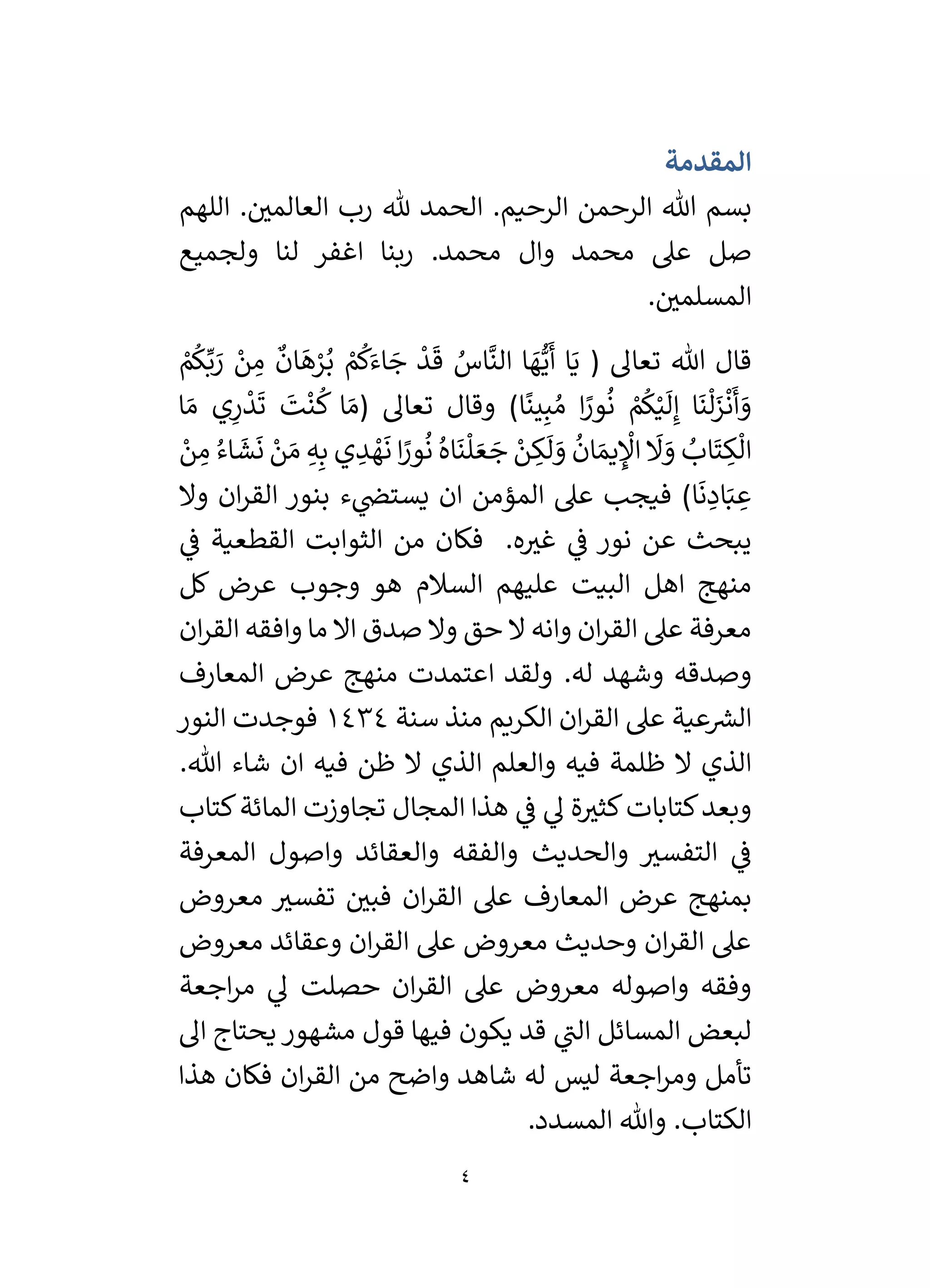 4
‫المقدمة‬
‫اللهم‬ . ‫ر‬
‫العالمي‬ ‫رب‬ ‫هلل‬ ‫الحمد‬ .‫الرحيم‬ ‫الرحمن‬ ‫هللا‬ ‫بسم‬
‫ولجميع‬ ‫لنا‬ ‫اغفر‬ ‫ربنا‬ .‫محمد‬ ‫وال‬ ‫محمد‬ ‫عىل‬ ‫صل‬
. ‫ر‬
‫المسلمي‬
( ‫تعال‬ ‫هللا‬ ‫قال‬
ْ
‫م‬
ُ
‫ك‬َ‫اء‬ َ
‫ج‬
ْ
‫د‬
َ
‫ق‬ ُ
‫اس‬
َّ
‫الن‬ ‫ا‬ َ
‫ه‬ُّ‫ي‬
َ
‫أ‬ ‫ا‬َ‫ي‬
ْ
‫م‬
ُ
‫ك‬ِّ‫ب‬ َ
‫ر‬ ْ
‫ن‬ ِ
‫م‬
ٌ
‫ان‬
َ
‫ه‬ْ
‫ر‬ُ‫ب‬
‫ا‬
ً
‫ين‬ِ‫ب‬ ُ‫م‬ ‫ا‬ً
‫ور‬
ُ
‫ن‬ ْ
‫م‬
ُ
‫ك‬ْ‫ي‬
َ
‫ل‬ِ‫إ‬ ‫ا‬
َ
‫ن‬
ْ
‫ل‬َ
‫ز‬
ْ
‫ن‬
َ
‫أ‬ َ
‫و‬
( ‫تعال‬ ‫وقال‬ )
‫ا‬ َ‫م‬ ‫ي‬ِ
‫ر‬
ْ
‫د‬
َ
‫ت‬
َ
‫ت‬
ْ
‫ن‬
ُ
‫ك‬ ‫ا‬ َ‫م‬
ْ
‫ن‬ ِ
‫م‬ ُ‫اء‬
َ
‫ش‬
َ
‫ن‬ ْ
‫ن‬ َ‫م‬ ِ‫ه‬ِ‫ب‬ ‫ي‬ ِ
‫د‬ ْ
‫ه‬
َ
‫ن‬ ‫ا‬ً
‫ور‬
ُ
‫ن‬ ُ‫اه‬
َ
‫ن‬
ْ
‫ل‬ َ‫ع‬ َ
‫ج‬ ْ
‫ن‬ ِ
‫ك‬
َ
‫ل‬ َ
‫و‬
ُ
‫ان‬ َ‫يم‬ ِ
ْ
‫اْل‬
َ
‫َل‬ َ
‫و‬ ُ
‫اب‬
َ
‫ت‬ ِ
‫ك‬
ْ
‫ال‬
‫ا‬
َ
‫ن‬ ِ
‫اد‬َ‫ب‬ ِ
‫ع‬
‫وال‬ ‫ان‬‫ر‬‫الق‬ ‫بنور‬ ‫ء‬ ‫ي‬
‫يستض‬ ‫ان‬ ‫المؤمن‬ ‫عىل‬ ‫فيجب‬ )
‫نور‬ ‫عن‬ ‫يبحث‬
‫من‬ ‫فكان‬ .‫ه‬ ‫ر‬
‫غي‬ ‫ي‬
‫ف‬
‫ي‬
‫ف‬ ‫القطعية‬ ‫الثوابت‬
‫البيت‬ ‫اهل‬ ‫منهج‬
‫السالم‬ ‫عليهم‬
‫هو‬
‫كل‬ ‫عرض‬ ‫وجوب‬
‫ان‬‫ر‬‫الق‬ ‫وافقه‬ ‫ما‬ ‫اال‬ ‫صدق‬ ‫وال‬ ‫حق‬ ‫ال‬ ‫وانه‬ ‫ان‬‫ر‬‫الق‬ ‫عىل‬ ‫معرفة‬
.‫له‬ ‫وشهد‬ ‫وصدقه‬
‫المعارف‬ ‫عرض‬ ‫منهج‬ ‫اعتمدت‬ ‫ولقد‬
‫عية‬ ‫ر‬
‫الش‬
‫الكريم‬ ‫ان‬‫ر‬‫الق‬ ‫عىل‬
‫سنة‬ ‫منذ‬
1434
‫فوجدت‬
‫النور‬
‫و‬ ‫فيه‬ ‫ظلمة‬ ‫ال‬ ‫الذي‬
‫العلم‬
‫ا‬
‫فيه‬ ‫ظن‬ ‫ال‬ ‫لذي‬
‫هللا‬ ‫شاء‬ ‫ان‬
.
‫تجاوزت‬ ‫المجال‬ ‫هذا‬ ‫ي‬
‫ف‬ ‫ي‬
‫ل‬ ‫ة‬ ‫ر‬
‫كثي‬‫كتابات‬‫وبعد‬
‫المائة‬
‫كتاب‬
‫المعرفة‬ ‫واصول‬ ‫والعقائد‬ ‫والفقه‬ ‫والحديث‬ ‫ر‬
‫التفسي‬ ‫ي‬
‫ف‬
‫معروض‬ ‫ر‬
‫تفسي‬ ‫ر‬
‫فبي‬ ‫ان‬‫ر‬‫الق‬ ‫عىل‬ ‫المعارف‬ ‫عرض‬ ‫بمنهج‬
‫معروض‬ ‫وعقائد‬ ‫ان‬‫ر‬‫الق‬ ‫عىل‬ ‫معروض‬ ‫وحديث‬ ‫ان‬‫ر‬‫الق‬ ‫عىل‬
‫ان‬‫ر‬‫الق‬ ‫عىل‬ ‫معروض‬ ‫واصوله‬ ‫وفقه‬
‫حصلت‬
‫اجعة‬‫ر‬‫م‬ ‫ي‬
‫ل‬
‫ي‬
‫الن‬ ‫المسائل‬ ‫لبعض‬
‫يكون‬ ‫قد‬
‫ال‬ ‫يحتاج‬ ‫مشهور‬ ‫قول‬ ‫فيها‬
‫اجعة‬‫ر‬‫وم‬ ‫تأمل‬
‫ان‬‫ر‬‫الق‬ ‫من‬ ‫واضح‬ ‫شاهد‬ ‫له‬ ‫ليس‬
‫هذا‬ ‫فكان‬
.‫الكتاب‬
.‫المسدد‬ ‫وهللا‬
 