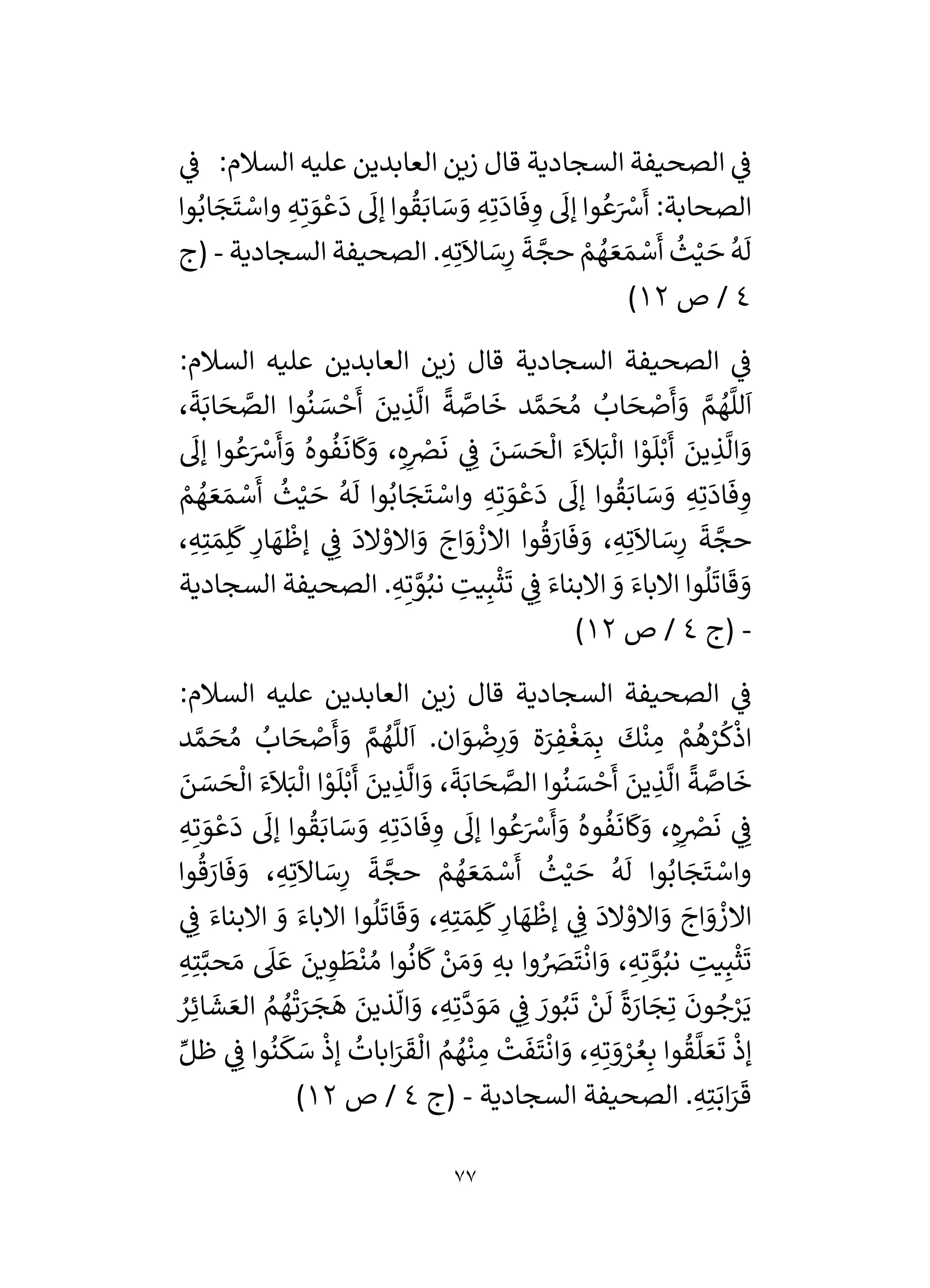 77
‫ي‬
‫ف‬ :‫السالم‬ ‫عليه‬ ‫العابدين‬ ‫زين‬ ‫قال‬ ‫السجادية‬ ‫الصحيفة‬ ‫ي‬
‫ف‬
‫وا‬ُ‫اب‬ َ
‫ج‬
َ
‫ت‬ ْ
‫واس‬ ِ‫ه‬ِ‫ت‬ َ
‫و‬ ْ‫ع‬
َ
‫د‬
َ
‫إل‬ ‫وا‬
ُ
‫ق‬َ‫اب‬ َ
‫س‬ َ
‫و‬ ِ‫ه‬ِ‫ت‬
َ
‫اد‬
َ
‫ف‬ ِ
‫و‬
َ
‫إل‬ ‫وا‬ ُ‫ع‬َ ْ
‫رس‬
َ
‫أ‬ :‫الصحابة‬
َ
‫أ‬
ُ
‫ث‬ْ‫ي‬ َ
‫ح‬
ُ
‫ه‬
َ
‫ل‬
‫السجادية‬ ‫الصحيفة‬ . ِ‫ه‬ِ‫ت‬
َ
‫اال‬ َ
‫س‬ِ
‫ر‬
َ
‫ة‬ َّ
‫حج‬ ْ
‫م‬ ُ
‫ه‬ َ‫ع‬ َ‫م‬ ْ
‫س‬
-
‫(ج‬
4
‫ص‬ /
12
)
:‫السالم‬ ‫عليه‬ ‫العابدين‬ ‫زين‬ ‫قال‬ ‫السجادية‬ ‫الصحيفة‬ ‫ي‬
‫ف‬
،
َ
‫ة‬َ‫اب‬ َ
‫ح‬ َّ
‫الص‬ ‫وا‬
ُ
‫ن‬ َ
‫س‬ ْ
‫ح‬
َ
‫أ‬ َ
‫ين‬ ِ
‫ذ‬
َّ
‫ال‬
ً
‫ة‬ َّ
‫اص‬
َ
‫خ‬ ‫د‬ َّ‫م‬ َ
‫ح‬ ُ‫م‬ ُ
‫اب‬ َ
‫ح‬ ْ
‫ص‬
َ
‫أ‬ َ
‫و‬ َّ
‫م‬ ُ
‫ه‬
َّ
‫لل‬
َ
‫ا‬
َ
‫ان‬
َ
‫ك‬َ
‫و‬ ، ِ‫ه‬ِ
ْ
‫رص‬
َ
‫ن‬ ‫ي‬ ِ
‫ف‬ َ
‫ن‬ َ
‫س‬ َ
‫ح‬
ْ
‫ال‬ َ‫ء‬
َ
‫ال‬َ‫ب‬
ْ
‫ال‬ ‫ا‬ ْ
‫و‬
َ
‫ل‬ْ‫ب‬
َ
‫أ‬ َ
‫ين‬ ِ
‫ذ‬
َّ
‫ال‬ َ
‫و‬
َ
‫إل‬ ‫وا‬ ُ‫ع‬َ ْ
‫رس‬
َ
‫أ‬ َ
‫و‬ ُ‫وه‬
ُ
‫ف‬
ْ
‫م‬ ُ
‫ه‬ َ‫ع‬ َ‫م‬ ْ
‫س‬
َ
‫أ‬
ُ
‫ث‬ْ‫ي‬ َ
‫ح‬
ُ
‫ه‬
َ
‫ل‬ ‫وا‬ُ‫اب‬ َ
‫ج‬
َ
‫ت‬ ْ
‫واس‬ ِ‫ه‬ِ‫ت‬ َ
‫و‬ ْ‫ع‬
َ
‫د‬
َ
‫إل‬ ‫وا‬
ُ
‫ق‬َ‫اب‬ َ
‫س‬ َ
‫و‬ ِ‫ه‬ِ‫ت‬
َ
‫اد‬
َ
‫ف‬ ِ
‫و‬
، ِ‫ه‬ِ‫ت‬ َ‫م‬ِ‫ل‬
َ
‫ك‬ ِ
‫ار‬ َ
‫ه‬
ْ
‫إظ‬ ‫ي‬ ِ
‫ف‬
َ
‫الد‬ ْ
‫االو‬ َ
‫و‬ َ
‫اج‬ َ
‫و‬
ْ
‫االز‬ ‫وا‬
ُ
‫ق‬ َ
‫ار‬
َ
‫ف‬ َ
‫و‬ ، ِ‫ه‬ِ‫ت‬
َ
‫اال‬ َ
‫س‬ِ
‫ر‬
َ
‫ة‬ َّ
‫حج‬
‫السجا‬ ‫الصحيفة‬ . ِ‫ه‬ِ‫ت‬ َّ
‫و‬ُ‫نب‬ ِ
‫يت‬ِ‫ب‬
ْ
‫ث‬
َ
‫ت‬ ‫ي‬ ِ
‫ف‬ َ‫االبناء‬ َ
‫و‬ َ‫االباء‬ ‫وا‬
ُ
‫ل‬
َ
‫ات‬
َ
‫ق‬ َ
‫و‬
‫دية‬
-
‫(ج‬
4
‫ص‬ /
12
)
:‫السالم‬ ‫عليه‬ ‫العابدين‬ ‫زين‬ ‫قال‬ ‫السجادية‬ ‫الصحيفة‬ ‫ي‬
‫ف‬
‫د‬ َّ‫م‬ َ
‫ح‬ ُ‫م‬ ُ
‫اب‬ َ
‫ح‬ ْ
‫ص‬
َ
‫أ‬ َ
‫و‬ َّ
‫م‬ ُ
‫ه‬
َّ
‫لل‬
َ
‫ا‬ .‫ان‬ َ
‫و‬
ْ
‫ض‬ِ
‫ر‬ َ
‫و‬ ‫ة‬َ
‫ر‬ ِ
‫ف‬
ْ
‫غ‬ َ‫م‬ِ‫ب‬
َ
‫ك‬
ْ
‫ن‬ ِ
‫م‬ ْ
‫م‬
ُ
‫ه‬ْ
‫ر‬
ُ
‫ك‬
ْ
‫اذ‬
َ
‫ن‬ َ
‫س‬ َ
‫ح‬
ْ
‫ال‬ َ‫ء‬
َ
‫ال‬َ‫ب‬
ْ
‫ال‬ ‫ا‬ ْ
‫و‬
َ
‫ل‬ْ‫ب‬
َ
‫أ‬ َ
‫ين‬ ِ
‫ذ‬
َّ
‫ال‬ َ
‫و‬ ،
َ
‫ة‬َ‫اب‬ َ
‫ح‬ َّ
‫الص‬ ‫وا‬
ُ
‫ن‬ َ
‫س‬ ْ
‫ح‬
َ
‫أ‬ َ
‫ين‬ ِ
‫ذ‬
َّ
‫ال‬
ً
‫ة‬ َّ
‫اص‬
َ
‫خ‬
ُ
‫ف‬
َ
‫ان‬
َ
‫ك‬َ
‫و‬ ، ِ‫ه‬ِ
ْ
‫رص‬
َ
‫ن‬ ‫ي‬ ِ
‫ف‬
ِ‫ه‬ِ‫ت‬ َ
‫و‬ ْ‫ع‬
َ
‫د‬
َ
‫إل‬ ‫وا‬
ُ
‫ق‬َ‫اب‬ َ
‫س‬ َ
‫و‬ ِ‫ه‬ِ‫ت‬
َ
‫اد‬
َ
‫ف‬ ِ
‫و‬
َ
‫إل‬ ‫وا‬ ُ‫ع‬َ ْ
‫رس‬
َ
‫أ‬ َ
‫و‬ ُ‫وه‬
‫وا‬
ُ
‫ق‬ َ
‫ار‬
َ
‫ف‬ َ
‫و‬ ، ِ‫ه‬ِ‫ت‬
َ
‫اال‬ َ
‫س‬ِ
‫ر‬
َ
‫ة‬ َّ
‫حج‬ ْ
‫م‬ ُ
‫ه‬ َ‫ع‬ َ‫م‬ ْ
‫س‬
َ
‫أ‬
ُ
‫ث‬ْ‫ي‬ َ
‫ح‬
ُ
‫ه‬
َ
‫ل‬ ‫وا‬ُ‫اب‬ َ
‫ج‬
َ
‫ت‬ ْ
‫واس‬
‫ي‬ ِ
‫ف‬ َ‫االبناء‬ َ
‫و‬ َ‫االباء‬ ‫وا‬
ُ
‫ل‬
َ
‫ات‬
َ
‫ق‬ َ
‫و‬ ، ِ‫ه‬ِ‫ت‬ َ‫م‬ِ‫ل‬
َ
‫ك‬ ِ
‫ار‬ َ
‫ه‬
ْ
‫إظ‬ ‫ي‬ ِ
‫ف‬
َ
‫الد‬ ْ
‫االو‬ َ
‫و‬ َ
‫اج‬ َ
‫و‬
ْ
‫االز‬
ِ‫به‬ ‫وا‬ ُ َ
‫رص‬
َ
‫ت‬
ْ
‫ان‬ َ
‫و‬ ، ِ‫ه‬ِ‫ت‬ َّ
‫و‬ُ‫نب‬ ِ
‫يت‬ِ‫ب‬
ْ
‫ث‬
َ
‫ت‬
ِ‫ه‬ِ‫ت‬َّ‫حب‬ َ‫م‬
َ
‫ىل‬ َ‫ع‬ َ
‫ين‬ ِ
‫و‬
َ
‫ط‬
ْ
‫ن‬ ُ‫م‬ ‫وا‬
ُ
‫ان‬
َ
‫ك‬ ْ
‫ن‬ َ‫م‬ َ
‫و‬
ُ
‫ر‬ِ‫ائ‬
َ
‫ش‬ َ‫الع‬ ُ
‫م‬ ُ
‫ه‬
ْ
‫ت‬َ
‫ر‬ َ
‫ج‬
َ
‫ه‬ َ
‫ذين‬
‫ى‬
‫ال‬ َ
‫و‬ ، ِ‫ه‬ِ‫ت‬
َّ
‫د‬ َ
‫و‬ َ‫م‬ ‫ي‬ ِ
‫ف‬ َ
‫ور‬ُ‫ب‬
َ
‫ت‬ ْ
‫ن‬
َ
‫ل‬
ً
‫ة‬َ
‫ار‬ َ
‫ج‬ِ‫ت‬
َ
‫ون‬ ُ
‫ج‬ْ
‫ر‬َ‫ي‬
ِّ‫ظل‬ ‫ي‬ ِ
‫ف‬ ‫وا‬
ُ
‫ن‬
َ
‫ك‬ َ
‫س‬
ْ
‫إذ‬
ُ
‫ابات‬َ
‫ر‬
َ
‫ق‬
ْ
‫ال‬ ُ
‫م‬ ُ
‫ه‬
ْ
‫ن‬ ِ
‫م‬
ْ
‫ت‬
َ
‫ف‬
َ
‫ت‬
ْ
‫ان‬ َ
‫و‬ ، ِ‫ه‬ِ‫ت‬ َ
‫و‬ ْ
‫ر‬ ُ‫ع‬ِ‫ب‬ ‫وا‬
ُ
‫ق‬
َّ
‫ل‬ َ‫ع‬
َ
‫ت‬
ْ
‫إذ‬
‫السجادية‬ ‫الصحيفة‬ . ِ‫ه‬ِ‫ت‬َ‫اب‬َ
‫ر‬
َ
‫ق‬
-
‫(ج‬
4
/
‫ص‬
12
)
 