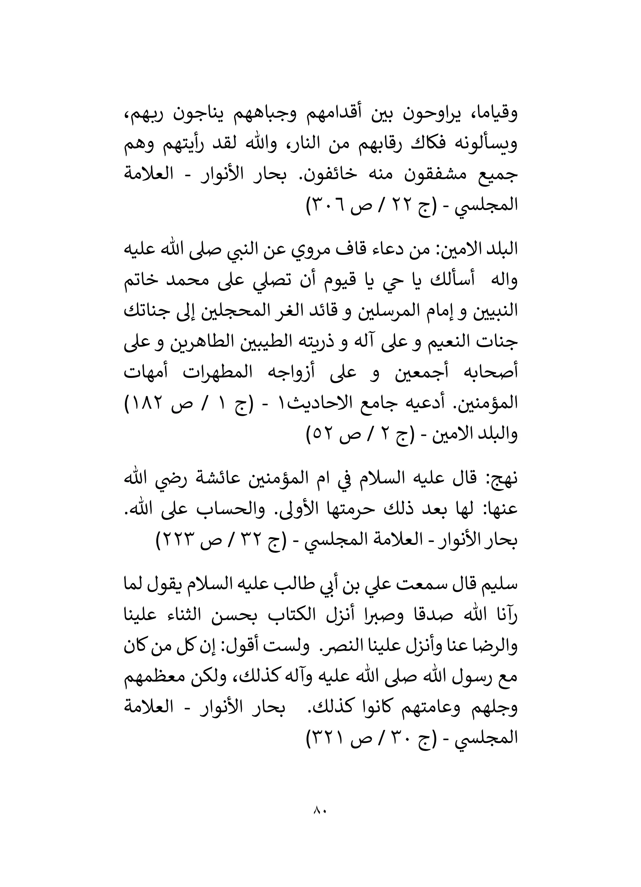 80
،‫هم‬‫رب‬ ‫يناجون‬ ‫وجباههم‬ ‫أقدامهم‬ ‫ر‬
‫بي‬ ‫اوحون‬‫ر‬‫ي‬ ،‫وقياما‬
‫وهم‬ ‫أيتهم‬‫ر‬ ‫لقد‬ ‫وهللا‬ ،‫النار‬ ‫من‬ ‫رقابهم‬ ‫فكاك‬ ‫ويسألونه‬
‫األنوار‬ ‫بحار‬ .‫خائفون‬ ‫منه‬ ‫مشفقون‬ ‫جميع‬
-
‫العالمة‬
‫المجل‬
‫ي‬
‫س‬
-
‫(ج‬
22
‫ص‬ /
306
)
‫عليه‬ ‫هللا‬ ‫صىل‬ ‫ي‬
‫النن‬ ‫عن‬ ‫مروي‬ ‫قاف‬ ‫دعاء‬ ‫من‬ : ‫ر‬
‫االمي‬ ‫البلد‬
‫خاتم‬ ‫محمد‬ ‫عىل‬ ‫ي‬
‫تصىل‬ ‫أن‬ ‫قيوم‬ ‫يا‬ ‫ي‬
‫خ‬ ‫يا‬ ‫أسألك‬ ‫واله‬
‫جناتك‬ ‫إل‬ ‫ر‬
‫المحجلي‬ ‫الغر‬ ‫قائد‬ ‫و‬ ‫ر‬
‫المرسلي‬ ‫إمام‬ ‫و‬ ‫ر‬
‫النبيي‬
‫عىل‬ ‫و‬ ‫الطاهرين‬ ‫ر‬
‫الطيبي‬ ‫ذريته‬ ‫و‬ ‫آله‬ ‫عىل‬ ‫و‬ ‫النعيم‬ ‫جنات‬
‫أزوا‬ ‫عىل‬ ‫و‬ ‫ر‬
‫أجمعي‬ ‫أصحابه‬
‫أمهات‬ ‫ات‬‫ر‬‫المطه‬ ‫جه‬
‫االحاديث‬ ‫جامع‬ ‫أدعيه‬ . ‫ر‬
‫المؤمني‬
1
-
‫(ج‬
1
‫ص‬ /
182
)
‫ر‬
‫االمي‬ ‫والبلد‬
-
‫(ج‬
2
‫ص‬ /
52
)
‫هللا‬ ‫ي‬
‫رض‬ ‫عائشة‬ ‫ر‬
‫المؤمني‬ ‫ام‬ ‫ي‬
‫ف‬ ‫السالم‬ ‫عليه‬ ‫قال‬ :‫نهج‬
‫عىل‬ ‫والحساب‬ .‫األول‬ ‫حرمتها‬ ‫ذلك‬ ‫بعد‬ ‫لها‬ :‫عنها‬
.‫هللا‬
‫األنوار‬‫بحار‬
-
‫ي‬
‫المجلس‬ ‫العالمة‬
-
‫(ج‬
32
‫ص‬ /
223
)
‫قال‬ ‫سليم‬
‫سمعت‬
‫لما‬ ‫يقول‬ ‫السالم‬ ‫عليه‬ ‫طالب‬ ‫ي‬
‫أن‬ ‫بن‬ ‫ي‬
‫عىل‬
‫علينا‬ ‫الثناء‬ ‫بحسن‬ ‫الكتاب‬ ‫أنزل‬ ‫ا‬‫وصي‬ ‫صدقا‬ ‫هللا‬ ‫آنا‬
‫ر‬
‫كان‬‫من‬ ‫كل‬‫إن‬ :‫أقول‬ ‫ولست‬ .‫النرص‬ ‫علينا‬ ‫وأنزل‬ ‫عنا‬ ‫والرضا‬
‫معظمهم‬ ‫ولكن‬ ،‫كذلك‬‫وآله‬ ‫عليه‬ ‫هللا‬ ‫صىل‬ ‫هللا‬ ‫رسول‬ ‫مع‬
‫األنوار‬ ‫بحار‬ .‫كذلك‬ ‫كانوا‬ ‫وعامتهم‬ ‫وجلهم‬
-
‫العالمة‬
‫ي‬
‫المجلس‬
-
‫(ج‬
30
‫ص‬ /
321
)
 