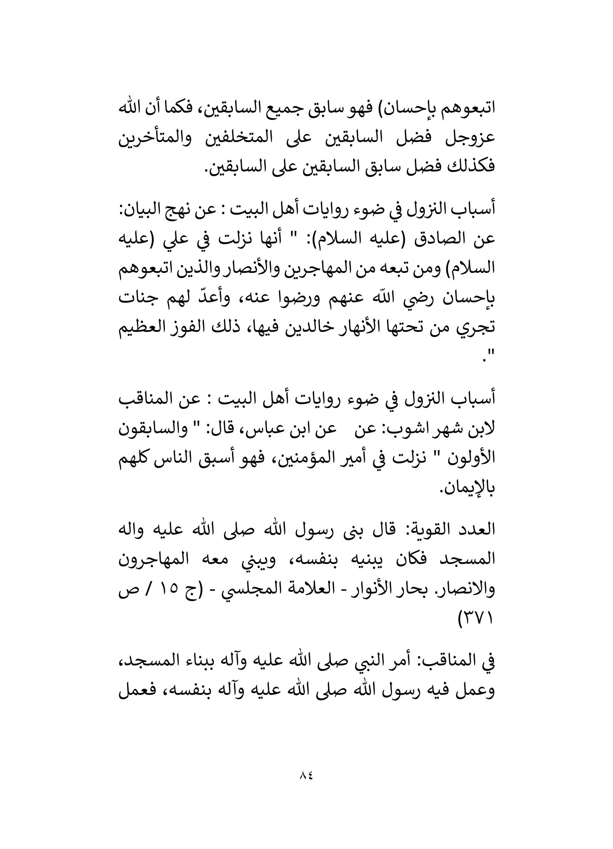 84
‫هللا‬ ‫أن‬ ‫فكما‬ ، ‫ر‬
‫السابقي‬ ‫جميع‬ ‫سابق‬‫فهو‬ )‫بإحسان‬ ‫اتبعوهم‬
‫والمت‬ ‫ر‬
‫المتخلفي‬ ‫عىل‬ ‫ر‬
‫السابقي‬ ‫فضل‬ ‫عزوجل‬
‫أخرين‬
. ‫ر‬
‫السابقي‬ ‫عىل‬ ‫ر‬
‫السابقي‬ ‫سابق‬ ‫فضل‬ ‫فكذلك‬
:‫البيان‬ ‫نهج‬ ‫عن‬ : ‫البيت‬ ‫أهل‬ ‫روايات‬ ‫ضوء‬ ‫ي‬
‫ف‬ ‫ول‬‫الي‬ ‫أسباب‬
‫(عليه‬ ‫ي‬
‫عىل‬ ‫ي‬
‫ف‬ ‫لت‬‫ز‬‫ن‬ ‫أنها‬ " :)‫السالم‬ ‫(عليه‬ ‫الصادق‬ ‫عن‬
‫اتبعوهم‬ ‫والذين‬‫واألنصار‬ ‫المهاجرين‬ ‫من‬ ‫تبعه‬ ‫ومن‬ )‫السالم‬
‫جنات‬ ‫لهم‬
ّ
‫وأعد‬ ،‫عنه‬ ‫ورضوا‬ ‫عنهم‬
‫ى‬
‫اَّلل‬ ‫ي‬
‫رض‬ ‫بإحسان‬
‫تجري‬
‫العظيم‬ ‫الفوز‬ ‫ذلك‬ ،‫فيها‬ ‫خالدين‬ ‫األنهار‬ ‫تحتها‬ ‫من‬
."
‫المناقب‬ ‫عن‬ : ‫البيت‬ ‫أهل‬ ‫روايات‬ ‫ضوء‬ ‫ي‬
‫ف‬ ‫ول‬‫الي‬ ‫أسباب‬
‫والسابقون‬ " :‫قال‬ ،‫عباس‬ ‫ابن‬ ‫عن‬ ‫عن‬ :‫اشوب‬‫شهر‬ ‫البن‬
‫كلهم‬ ‫الناس‬ ‫أسبق‬ ‫فهو‬ ، ‫ر‬
‫المؤمني‬ ‫ر‬
‫أمي‬ ‫ي‬
‫ف‬ ‫لت‬‫ز‬‫ن‬ " ‫األولون‬
.‫باْليمان‬
‫ع‬ ‫هللا‬ ‫صىل‬ ‫هللا‬ ‫رسول‬ ‫بن‬ ‫قال‬ :‫القوية‬ ‫العدد‬
‫واله‬ ‫ليه‬
‫المهاجرون‬ ‫معه‬ ‫ي‬
‫ويبن‬ ،‫بنفسه‬ ‫يبنيه‬ ‫فكان‬ ‫المسجد‬
‫األنوار‬ ‫بحار‬ .‫واالنصار‬
-
‫ي‬
‫المجلس‬ ‫العالمة‬
-
‫(ج‬
15
‫ص‬ /
371
)
،‫المسجد‬ ‫ببناء‬ ‫وآله‬ ‫عليه‬ ‫هللا‬ ‫صىل‬ ‫ي‬
‫النن‬ ‫أمر‬ :‫المناقب‬ ‫ي‬
‫ف‬
‫فعمل‬ ،‫بنفسه‬ ‫وآله‬ ‫عليه‬ ‫هللا‬ ‫صىل‬ ‫هللا‬ ‫رسول‬ ‫فيه‬ ‫وعمل‬
 