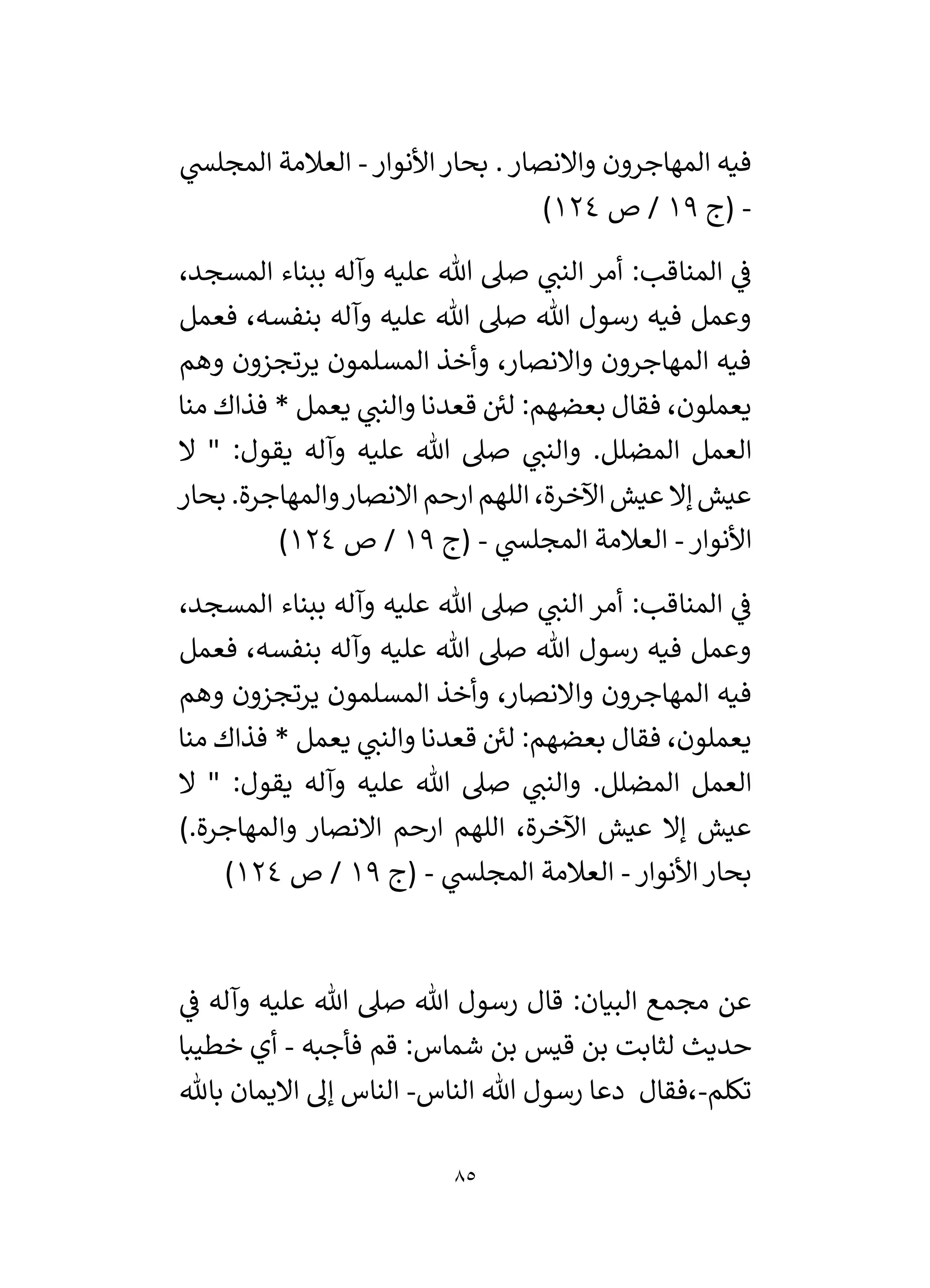 85
‫األنوار‬‫بحار‬ .‫واالنصار‬ ‫المهاجرون‬ ‫فيه‬
-
‫ي‬
‫المجلس‬ ‫العالمة‬
-
‫(ج‬
19
‫ص‬ /
124
)
،‫المسجد‬ ‫ببناء‬ ‫وآله‬ ‫عليه‬ ‫هللا‬ ‫صىل‬ ‫ي‬
‫النن‬ ‫أمر‬ :‫المناقب‬ ‫ي‬
‫ف‬
‫فعمل‬ ،‫بنفسه‬ ‫وآله‬ ‫عليه‬ ‫هللا‬ ‫صىل‬ ‫هللا‬ ‫رسول‬ ‫فيه‬ ‫وعمل‬
‫وهم‬ ‫يرتجزون‬ ‫المسلمون‬ ‫وأخذ‬ ،‫واالنصار‬ ‫المهاجرون‬ ‫فيه‬
‫منا‬ ‫فذاك‬ * ‫يعمل‬ ‫ي‬
‫والنن‬ ‫قعدنا‬ ‫ئ‬
‫لي‬ :‫بعضهم‬ ‫فقال‬ ،‫يعملون‬
.‫المضلل‬ ‫العمل‬
‫ال‬ " :‫يقول‬ ‫وآله‬ ‫عليه‬ ‫هللا‬ ‫صىل‬ ‫ي‬
‫والنن‬
‫بحار‬ .‫والمهاجرة‬‫االنصار‬ ‫ارحم‬ ‫اللهم‬ ،‫اآلخرة‬ ‫عيش‬ ‫إال‬ ‫عيش‬
‫األنوار‬
-
‫ي‬
‫المجلس‬ ‫العالمة‬
-
‫(ج‬
19
‫ص‬ /
124
)
،‫المسجد‬ ‫ببناء‬ ‫وآله‬ ‫عليه‬ ‫هللا‬ ‫صىل‬ ‫ي‬
‫النن‬ ‫أمر‬ :‫المناقب‬ ‫ي‬
‫ف‬
‫فعمل‬ ،‫بنفسه‬ ‫وآله‬ ‫عليه‬ ‫هللا‬ ‫صىل‬ ‫هللا‬ ‫رسول‬ ‫فيه‬ ‫وعمل‬
‫وا‬ ‫المهاجرون‬ ‫فيه‬
‫وهم‬ ‫يرتجزون‬ ‫المسلمون‬ ‫وأخذ‬ ،‫النصار‬
‫منا‬ ‫فذاك‬ * ‫يعمل‬ ‫ي‬
‫والنن‬ ‫قعدنا‬ ‫ئ‬
‫لي‬ :‫بعضهم‬ ‫فقال‬ ،‫يعملون‬
‫ال‬ " :‫يقول‬ ‫وآله‬ ‫عليه‬ ‫هللا‬ ‫صىل‬ ‫ي‬
‫والنن‬ .‫المضلل‬ ‫العمل‬
).‫والمهاجرة‬ ‫االنصار‬ ‫ارحم‬ ‫اللهم‬ ،‫اآلخرة‬ ‫عيش‬ ‫إال‬ ‫عيش‬
‫األنوار‬‫بحار‬
-
‫ي‬
‫المجلس‬ ‫العالمة‬
-
‫(ج‬
19
‫ص‬ /
124
)
‫قا‬ :‫البيان‬ ‫مجمع‬ ‫عن‬
‫ي‬
‫ف‬ ‫وآله‬ ‫عليه‬ ‫هللا‬ ‫صىل‬ ‫هللا‬ ‫رسول‬ ‫ل‬
‫فأجبه‬ ‫قم‬ :‫شماس‬ ‫بن‬ ‫قيس‬ ‫بن‬ ‫لثابت‬ ‫حديث‬
-
‫خطيبا‬ ‫أي‬
‫تكلم‬
-
‫الناس‬ ‫هللا‬ ‫رسول‬ ‫دعا‬ ‫فقال‬،
-
‫باهلل‬ ‫االيمان‬ ‫إل‬ ‫الناس‬
 
