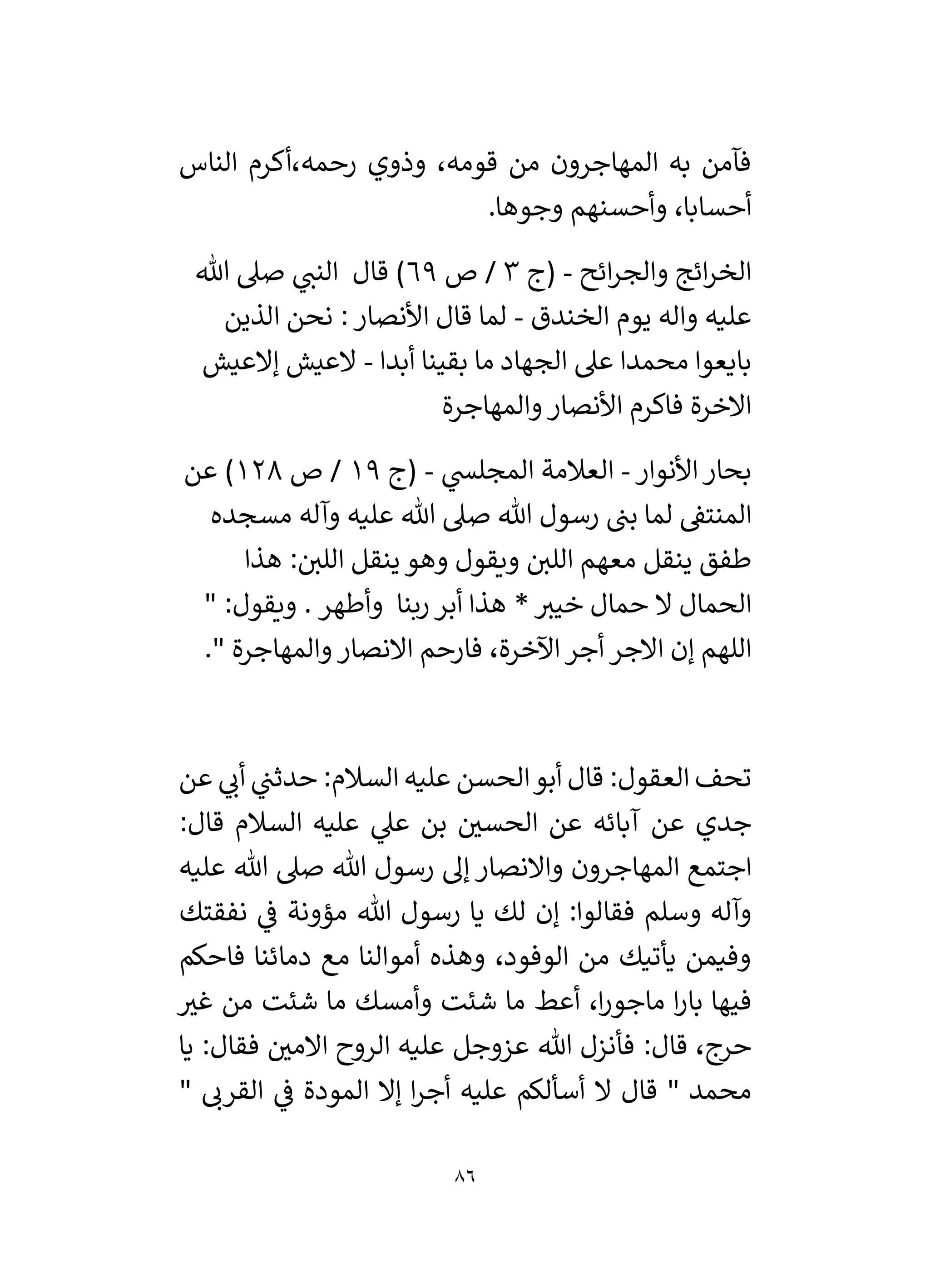 86
‫الناس‬ ‫أكرم‬،‫رحمه‬ ‫وذوي‬ ،‫قومه‬ ‫من‬ ‫المهاجرون‬ ‫به‬ ‫فآمن‬
.‫وجوها‬ ‫وأحسنهم‬ ،‫أحسابا‬
‫ائح‬‫ر‬‫والج‬ ‫ائج‬‫ر‬‫الخ‬
-
‫(ج‬
3
‫ص‬ /
69
)
‫قال‬
‫صىل‬ ‫ي‬
‫النن‬
‫هللا‬
‫واله‬ ‫عليه‬
‫الخندق‬ ‫يوم‬
-
‫الذين‬ ‫نحن‬ : ‫األنصار‬ ‫قال‬ ‫لما‬
‫ما‬ ‫الجهاد‬ ‫عىل‬ ‫محمدا‬ ‫بايعوا‬
‫أبدا‬ ‫بقينا‬
-
‫إالعيش‬ ‫العيش‬
‫والمهاجرة‬ ‫األنصار‬ ‫فاكرم‬ ‫االخرة‬
‫األنوار‬‫بحار‬
-
‫ي‬
‫المجلس‬ ‫العالمة‬
-
‫(ج‬
19
‫ص‬ /
128
)
‫عن‬
‫المنتق‬
‫لما‬
‫عليه‬ ‫هللا‬ ‫صىل‬ ‫هللا‬ ‫رسول‬ ‫بن‬
‫مسجده‬ ‫وآله‬
‫ينقل‬ ‫طفق‬
‫هذا‬ :‫اللي‬ ‫ينقل‬ ‫وهو‬ ‫ويقول‬ ‫اللي‬ ‫معهم‬
*‫خيي‬ ‫حمال‬ ‫ال‬ ‫الحمال‬
‫ربنا‬ ‫أبر‬ ‫هذا‬
‫وأطهر‬
.
" :‫ويقول‬
." ‫والمهاجرة‬ ‫االنصار‬ ‫فارحم‬ ،‫اآلخرة‬‫أجر‬ ‫االجر‬ ‫إن‬ ‫اللهم‬
‫عن‬ ‫ي‬
‫أن‬ ‫ي‬
‫حدثن‬ :‫السالم‬ ‫عليه‬ ‫الحسن‬‫أبو‬ ‫قال‬ :‫العقول‬ ‫تحف‬
:‫قال‬ ‫السالم‬ ‫عليه‬ ‫ي‬
‫عىل‬ ‫بن‬ ‫ر‬
‫الحسي‬ ‫عن‬ ‫آبائه‬ ‫عن‬ ‫جدي‬
‫المهاج‬ ‫اجتمع‬
‫عليه‬ ‫هللا‬ ‫صىل‬ ‫هللا‬ ‫رسول‬ ‫إل‬ ‫واالنصار‬ ‫رون‬
‫نفقتك‬ ‫ي‬
‫ف‬ ‫مؤونة‬ ‫هللا‬ ‫رسول‬ ‫يا‬ ‫لك‬ ‫إن‬ :‫فقالوا‬ ‫وسلم‬ ‫وآله‬
‫فاحكم‬ ‫دمائنا‬ ‫مع‬ ‫أموالنا‬ ‫وهذه‬ ،‫الوفود‬ ‫من‬ ‫يأتيك‬ ‫وفيمن‬
‫ر‬
‫غي‬ ‫من‬ ‫شئت‬ ‫ما‬ ‫وأمسك‬ ‫شئت‬ ‫ما‬ ‫أعط‬ ،‫ا‬‫ر‬‫ماجو‬ ‫ا‬‫ر‬‫با‬ ‫فيها‬
‫يا‬ :‫فقال‬ ‫ر‬
‫االمي‬ ‫الروح‬ ‫عليه‬ ‫عزوجل‬ ‫هللا‬ ‫فأنزل‬ :‫قال‬ ،‫حرج‬
‫ق‬ " ‫محمد‬
" ‫القرن‬ ‫ي‬
‫ف‬ ‫المودة‬ ‫إال‬ ‫ا‬‫ر‬‫أج‬ ‫عليه‬ ‫أسألكم‬ ‫ال‬ ‫ال‬
 