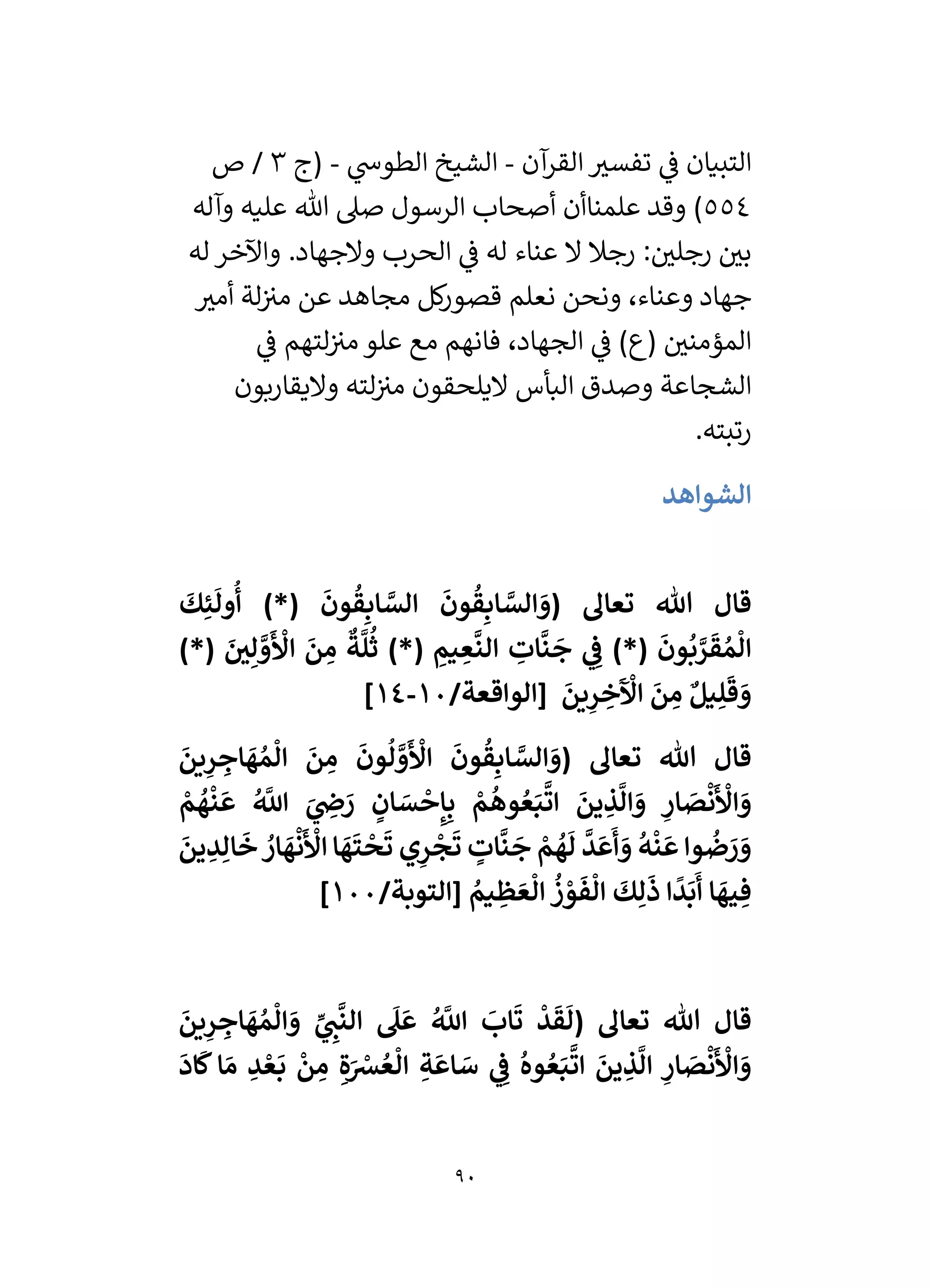90
‫آن‬
‫القر‬ ‫ر‬
‫تفسي‬ ‫ي‬
‫ف‬ ‫التبيان‬
-
‫ي‬
‫الطوش‬ ‫الشيخ‬
-
‫(ج‬
3
‫ص‬ /
554
)
‫علمناأن‬ ‫وقد‬
‫وآله‬ ‫عليه‬ ‫هللا‬ ‫صىل‬ ‫الرسول‬ ‫أصحاب‬
‫له‬ ‫واآلخر‬ .‫والجهاد‬ ‫الحرب‬ ‫ي‬
‫ف‬ ‫له‬ ‫عناء‬ ‫ال‬ ‫رجال‬ : ‫ر‬
‫رجلي‬ ‫ر‬
‫بي‬
‫ر‬
‫أمي‬ ‫لة‬‫مي‬ ‫عن‬ ‫مجاهد‬ ‫كل‬
‫ر‬‫قصو‬ ‫نعلم‬ ‫ونحن‬ ،‫وعناء‬ ‫جهاد‬
‫ي‬
‫ف‬ ‫لتهم‬‫مي‬ ‫علو‬ ‫مع‬ ‫فانهم‬ ،‫الجهاد‬ ‫ي‬
‫ف‬ )‫(ع‬ ‫ر‬
‫المؤمني‬
‫واليقاربون‬ ‫لته‬‫مي‬ ‫اليلحقون‬ ‫البأس‬ ‫وصدق‬ ‫الشجاعة‬
‫رتبته‬
.
‫الشواهد‬
‫هللا‬ ‫قال‬
َ
‫ك‬ِ‫ئ‬
َ
‫ول‬
ُ
‫أ‬ )*(
َ
‫ون‬
ُ
‫ق‬ِ‫اب‬ َّ
‫الس‬
َ
‫ون‬
ُ
‫ق‬ِ‫اب‬ َّ
‫الس‬ َ
‫(و‬ ‫تعاىل‬
)*( َ
‫ر‬
‫ي‬ِ‫ل‬ َّ
‫و‬
َ ‫أ‬
‫األ‬
َ
‫ن‬ ِ
‫م‬
ٌ
‫ة‬
َّ
‫ل‬
ُ
‫ث‬ )*( ِ
‫يم‬ ِ
‫ع‬
َّ
‫الن‬ ِ
‫ات‬
َّ
‫ن‬
َ
‫ج‬ ‫ي‬ ِ
‫ف‬ )*(
َ
‫ون‬
ُ
‫ب‬ َّ
‫ر‬
َ
‫ق‬ ُ‫م‬
ْ
‫ال‬
/‫[الواقعة‬
َ
‫ين‬ِ
‫ر‬ ِ
‫خ‬
َ ‫أ‬
‫اْل‬
َ
‫ن‬ ِ
‫م‬ ٌ‫يل‬ِ‫ل‬
َ
‫ق‬ َ
‫و‬
10
-
14
]
َ
‫ين‬ِ
‫ر‬ ِ
‫اج‬
َ
‫ه‬ ُ‫م‬
ْ
‫ال‬
َ
‫ن‬ ِ
‫م‬
َ
‫ون‬
ُ
‫ل‬ َّ
‫و‬
َ ‫أ‬
‫األ‬
َ
‫ون‬
ُ
‫ق‬ِ‫اب‬ َّ
‫الس‬ َ
‫(و‬ ‫تعاىل‬ ‫هللا‬ ‫قال‬
ِ
‫ار‬ َ
‫ص‬
‫أ‬
‫ن‬
َ ‫أ‬
‫األ‬ َ
‫و‬
‫أ‬
‫م‬
ُ
‫ه‬
‫أ‬
‫ن‬
َ
‫ع‬ ُ َّ
‫اَّلل‬ َ
‫ي‬ ِ
‫ض‬ َ
‫ر‬ ٍ
‫ان‬ َ
‫س‬
‫أ‬
‫ح‬ِ‫إ‬ِ‫ب‬ ‫أ‬
‫م‬
ُ
‫وه‬ ُ‫ع‬َ‫ب‬
َّ
‫ات‬
َ
‫ين‬ ِ
‫ذ‬
َّ
‫ال‬ َ
‫و‬
َ
‫ين‬ ِ
‫د‬ِ‫ال‬
َ
‫خ‬ ُ
‫ار‬
َ
‫ه‬
‫أ‬
‫ن‬
َ ‫أ‬
‫األ‬ ‫ا‬
َ
‫ه‬
َ
‫ت‬
‫أ‬
‫ح‬
َ
‫ت‬ ‫ي‬ِ
‫ر‬
‫أ‬
‫ج‬
َ
‫ت‬ ٍ
‫ات‬
َّ
‫ن‬
َ
‫ج‬ ‫أ‬
‫م‬
ُ
‫ه‬
َ
‫ل‬
َّ
‫د‬
َ
‫ع‬
َ
‫أ‬ َ
‫و‬
ُ
‫ه‬
‫أ‬
‫ن‬
َ
‫ع‬ ‫وا‬
ُ
‫ض‬ َ
‫ر‬ َ
‫و‬
/‫[التوبة‬ ُ
‫يم‬ ِ
‫ظ‬ َ‫ع‬
ْ
‫ال‬
ُ
‫ز‬ ‫أ‬
‫و‬
َ
‫ف‬
ْ
‫ال‬
َ
‫ك‬ِ‫ل‬
َ
‫ذ‬ ‫ا‬
ً
‫د‬
َ
‫ب‬
َ
‫أ‬ ‫ا‬
َ
‫يه‬ ِ‫ف‬
100
]
‫ي‬
‫ي‬ ِ
‫ن‬
َّ
‫الن‬
َ
‫ىل‬
َ
‫ع‬ ُ َّ
‫اَّلل‬
َ
‫اب‬
َ
‫ت‬
‫أ‬
‫د‬
َ
‫ق‬
َ
‫(ل‬ ‫تعاىل‬ ‫هللا‬ ‫قال‬
َ
‫ين‬ِ
‫ر‬ ِ
‫اج‬
َ
‫ه‬ ُ‫م‬
ْ
‫ال‬ َ
‫و‬
َ
‫اد‬
َ
‫ك‬‫ا‬ َ‫م‬ ِ
‫د‬ ‫أ‬‫ع‬
َ
‫ب‬
‫أ‬
‫ن‬ ِ
‫م‬ ِ‫ة‬َ ‫أ‬
‫ش‬ ُ‫ع‬
ْ
‫ال‬ ِ‫ة‬
َ
‫اع‬ َ
‫س‬ ‫ي‬ ِ
‫ف‬
ُ
‫وه‬ ُ‫ع‬َ‫ب‬
َّ
‫ات‬
َ
‫ين‬ ِ
‫ذ‬
َّ
‫ال‬ ِ
‫ار‬ َ
‫ص‬
‫أ‬
‫ن‬
َ ‫أ‬
‫األ‬ َ
‫و‬
 