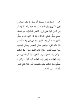 7
3
.
) ‫السالم‬ ‫عليه‬ ( ‫جعفر‬ ‫أبا‬ ‫سمعت‬ : ‫قال‬ ‫ة‬
‫ر‬‫ا‬
‫ر‬‫ز‬
‫ي‬ّ
‫ل‬‫يص‬ ‫ال‬ ) ‫آله‬‫و‬ ‫عليه‬ ‫هللا‬ ‫صلى‬ ( ‫هللا‬ ‫رسول‬ ‫كان‬ : ‫يقول‬
‫نصف‬ ‫قدر‬ ‫الت‬
‫ز‬ ‫فإذا‬ ‫الشمس‬ ‫تزول‬ ‫حتى‬ ً‫ا‬‫شيئ‬ ‫النهار‬ ‫من‬
‫ى‬ّ
‫ل‬‫ص‬ ً‫ا‬‫اع‬
‫ر‬‫ذ‬ ‫الفيء‬ ‫فاء‬ ‫فإذا‬ ، ‫ركعات‬ ‫ثماني‬ ‫ى‬ّ
‫ل‬‫ص‬ ‫إصبع‬
‫العصر‬ ‫وقت‬ ‫قبل‬ ‫ي‬ّ
‫ل‬‫ويص‬ ‫الظهر‬ ‫بعد‬ ‫ى‬ّ
‫ل‬‫ص‬ ‫ثم‬ ‫الظهر‬
‫الفي‬ ‫فاء‬ ‫فاذا‬
‫المغرب‬ ‫وصلى‬ ‫العصر‬ ‫صلى‬ ‫اعين‬
‫ر‬‫ذ‬ ‫ء‬
‫العشاء‬ ‫وقت‬ ‫دخل‬ ‫الشفق‬ ‫غاب‬ ‫فإذا‬ ، ‫الشمس‬ ‫تغيب‬ ‫حين‬
‫دخل‬ ‫الشفق‬ ‫آب‬ ‫فإذا‬ ، ‫الشفق‬ ‫إياب‬ ‫المغرب‬ ‫وقت‬ ‫آخر‬‫و‬ ،
‫ال‬ ‫وكان‬ ، ‫الليل‬ ‫ثلث‬ ‫العشاء‬ ‫وقت‬ ‫آخر‬‫و‬ ، ‫العشاء‬ ‫وقت‬
‫الفجر‬ ‫طلع‬ ‫فإذا‬ ‫يل‬ّ
‫ل‬‫ال‬ ‫ينتصف‬ ‫حتى‬ ‫العشاء‬ ‫بعد‬ ‫ي‬ّ
‫ل‬‫يص‬
.‫الغداة‬ ‫ى‬ّ
‫ل‬‫ص‬ ‫أضاء‬‫و‬
 
