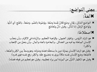 ‫التواضع‬‫معنى‬
:

‫لغة‬
:

‫ال‬َ‫ق‬ُ‫ي‬ ،‫التذلل‬‫التواضع‬
:
،‫ا‬‫ع‬ْ‫وض‬ ُ‫ه‬َ‫س‬ْ‫ف‬َ‫ن‬ ٌ
‫الن‬ُ‫ف‬ َ
‫ع‬َ‫وض‬
‫وع‬ُ‫ض‬ ُ‫و‬‫و‬
‫ا‬
‫ح‬ْ‫ت‬َ‫بالف‬،‫ة‬ َ‫ع‬َ‫ض‬َ‫و‬ ،‫م‬َّ‫بالض‬
:
‫ا‬‫ي‬‫ا‬
‫ها‬
َّ
‫ذل‬
. ُ
‫ل‬ُ‫ج‬َّ‫الر‬ َ
‫ع‬َ‫اض‬َ‫و‬َ‫وت‬
:
‫وقيل‬ ، َ
‫ل‬
َّ
‫ل‬ َ‫ذ‬َ‫ت‬‫إذا‬
:
َّ
‫ل‬َ‫ذ‬
َ
‫ع‬َ‫خاش‬َ‫وت‬

‫ا‬‫اصطالح‬
:

‫هو‬
(:
‫اإلك‬‫في‬‫يادة‬‫والز‬،‫عظيم‬َّ‫الت‬‫اهية‬‫ر‬‫وك‬،‫الخمول‬‫وإظهار‬،‫س‬‫ؤ‬‫ر‬َّ‫الت‬‫ترك‬
‫ب‬َّ‫يتجن‬‫ن‬‫وا‬،‫ام‬‫ر‬
َّ‫يتحر‬‫ن‬‫وا‬،‫والمال‬ ‫بالجاه‬‫والمفاخرة‬ ،‫الفضائل‬‫ن‬‫م‬‫فيه‬‫بما‬‫المباهاة‬‫اإلنسان‬
‫اإلعجاب‬‫ن‬‫م‬ ‫ز‬
‫ر‬ْ‫ب‬‫والك‬
)

‫هو‬‫وقيل‬
(:
‫لته‬‫ز‬‫ومن‬‫فضله‬ ‫ه‬ُّ‫يستحق‬‫ما‬‫دون‬‫لة‬‫ز‬‫بمن‬ ‫اإلنسان‬‫رضا‬
.
‫ب‬ ٌ‫وسط‬‫وهو‬
،‫ة‬ َ‫ع‬‫والض‬‫ر‬ْ‫ب‬‫الك‬‫ين‬
‫ة‬ َ‫ع‬‫فالض‬
:
‫ري‬‫يز‬‫ا‬‫مكان‬ ‫نفسه‬‫اإلنسان‬‫وضع‬
‫به‬
‫ه‬‫حق‬‫بتضييع‬
.
ْ‫ب‬‫والك‬
‫ر‬
:
‫قدره‬‫فوق‬‫نفسه‬‫رفع‬
)

‫هو‬‫وقيل‬
(:
‫إظهار‬
‫ل‬ُّ‫نز‬َّ‫الت‬
‫وقيل‬،‫تعظيمه‬‫اد‬‫ر‬‫ي‬‫لمن‬‫تبة‬‫ر‬‫الم‬‫عن‬
:
‫تعظيم‬‫هو‬
‫فضله‬‫فوقه‬‫ن‬َ‫م‬
)
 