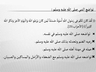 ‫وسلم‬‫عليه‬ ‫هللا‬‫صلى‬‫النبي‬ ‫تواضع‬
:
((
ْ‫م‬ُ‫ك‬
َ
‫ل‬ َ
‫ان‬َ‫ك‬ ْ‫د‬َ‫ق‬
َّ
‫ل‬
‫ى‬‫ف‬
َ‫س‬َ‫ح‬ ٌ‫ة‬َ‫و‬ْ‫س‬ُ‫ا‬ َّ
‫اَّلل‬ ‫ول‬ُ‫س‬َ‫ر‬
َ‫ي‬
ْ
‫ال‬َ‫و‬ َ َّ
‫اَّلل‬‫و‬ُ‫ج‬ْ‫ر‬َ‫ي‬ َ
‫ان‬َ‫ك‬‫ن‬َ‫م‬‫ل‬ ٌ‫ة‬َ‫ن‬
َ‫م‬ْ‫و‬
َ‫ر‬‫خ‬
ْ
‫اال‬
َ َّ
‫اَّلل‬ َ‫ر‬َ‫ك‬َ‫ذ‬َ‫و‬
‫ا‬‫ر‬‫ي‬‫ث‬َ‫ـ‬‫ك‬
[))
‫اب‬‫ز‬‫ح‬‫اال‬
:
21
.]

‫نفسه‬‫في‬‫وسلم‬‫عليه‬‫هللا‬‫صلى‬‫تواضعه‬
.

‫وسلم‬‫عليه‬ ‫هللا‬‫صلى‬‫بذلك‬‫وتحدثه‬‫الغنم‬‫رعيه‬
.

‫وسلم‬‫عليه‬‫هللا‬‫صلى‬‫هله‬‫ا‬‫مهنة‬‫في‬‫عمله‬
.

‫والمساكي‬‫امل‬‫ر‬‫واال‬‫الضعفاء‬‫مع‬‫وسلم‬‫عليه‬‫هللا‬‫صلى‬‫تواضعه‬
‫والصبيان‬ ‫ن‬
.
 