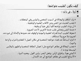 ‫متواضعا‬‫الطبيب‬ ‫يكون‬‫كيف‬
:

‫وال‬‫ا‬
..
‫فى‬
‫ذاته‬
:
-

#
‫والمغاالة‬‫التكلف‬‫ترك‬
‫فى‬
‫السمت‬
‫الشخصى‬
‫المتعلقات‬ ‫وفى‬‫والملبس‬
.
#
‫وعن‬ ‫النفس‬‫عن‬ ‫الحديث‬‫تجنب‬
‫االلقاب‬
‫والوظيفية‬ ‫العلمية‬
.
#
‫وظيفة‬‫و‬‫ا‬‫علما‬ ‫تقى‬‫ر‬‫ا‬‫كلما‬ ‫تواضعا‬ ‫الطبيب‬‫يزداد‬ ‫ن‬‫ا‬
.
#
‫خدمة‬‫طلب‬ ‫وتحاشى‬ ‫النفس‬‫خدمة‬
‫االخرين‬
‫اال‬
‫رة‬‫و‬‫الضر‬ ‫عند‬
.
#
‫الطبيب‬ ‫معرفة‬
‫اليدة‬
‫واإلحالة‬‫حدودها‬‫عند‬ ‫والوقوف‬ ‫والمهنية‬ ‫العلمية‬ ‫اته‬‫ر‬‫لقد‬
‫عند‬‫غيره‬ ‫إلى‬
‫استنكاف‬ ‫وال‬‫حرج‬‫بال‬ ‫رة‬‫و‬‫الضر‬
.
#
‫الشخصية‬‫حوائجه‬ ‫قضاء‬‫عند‬‫البساطة‬ ‫ام‬‫ز‬‫الت‬
‫فى‬
‫العمل‬‫مكان‬
(
‫اب‬‫ر‬‫والش‬‫الطعام‬
‫احة‬‫ر‬‫وال‬
‫والنوم‬
. )
#
‫المغاالة‬‫تجنب‬
‫فى‬
‫مثل‬ ‫التواضع‬‫مظاهر‬
(
‫اهمال‬
‫بال‬ ‫ر‬‫والظهو‬ ‫الشخصية‬ ‫النظافة‬
‫مالبس‬
‫ما‬‫نوعا‬ ‫المتسخة‬
.)
#
‫المشى‬
‫هونا‬
,
‫اق‬‫ر‬‫واط‬
‫س‬‫ا‬‫ر‬‫ال‬
,
‫البصر‬‫وغض‬
,
‫القول‬ ‫ولين‬
,
‫النبرة‬ ‫وهدوء‬
.
#
‫الطبيب‬‫يبالغ‬ ‫ال‬‫ا‬
‫فى‬
‫التواضع‬‫مظاهر‬
‫الى‬
‫االبتذال‬‫حد‬
.
 