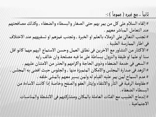 ‫ثانيا‬
..
‫غيره‬‫مع‬
(
‫عموما‬
:)
-
#
‫والضعفاء‬ ‫والبسطاء‬‫الصغار‬‫حتى‬‫بهم‬‫يمر‬ ‫من‬‫كل‬‫على‬‫السالم‬‫إلقاء‬
,
‫وكذلك‬
‫مصافحتهم‬
‫معهم‬‫المباشر‬‫التعامل‬ ‫عند‬
.
#
‫تجنب‬
‫التعالى‬
‫بالعلم‬ ‫الزمالء‬‫على‬
‫او‬
‫الخبرة‬
,
‫غمزهم‬‫وتجنب‬
‫او‬
‫تسفيههم‬
‫االختالف‬‫عند‬
‫فى‬
‫اطار‬
‫الطبية‬ ‫الممارسة‬
.
#
‫ـثار‬‫ك‬‫اال‬
‫مع‬‫ر‬‫التشاو‬ ‫من‬
‫االخرين‬
‫فى‬
‫االستماع‬‫وحسن‬‫العمل‬ ‫نطاق‬
‫اليهم‬
‫مهما‬
‫ك‬
‫انو‬
‫اقل‬
‫سنا‬
‫او‬
‫علما‬
‫او‬
‫ظيفة‬
‫خالف‬‫وان‬‫مصلحة‬ ‫فيه‬‫ما‬‫على‬ ‫ببساطة‬ ‫ل‬‫و‬‫والنز‬
‫ايه‬‫ر‬
#
‫السعى‬
‫فى‬
‫الحاجة‬‫وذوى‬ ‫الضعفاء‬ ‫خدمة‬
‫امهم‬‫ر‬‫واك‬
‫عليهم‬ ‫االمتنان‬‫من‬‫والحذر‬
.
#
‫الزهد‬
‫فى‬
‫المجلس‬ ‫صدارة‬
‫واالمكان‬
‫منها‬ ‫المتميزة‬
,
‫حيث‬‫والجلوس‬
‫افضى‬
‫به‬
‫ا‬
‫لمجلس‬
.
#
‫معهم‬‫يسير‬‫ولمن‬‫له‬ ‫القيام‬ ‫عليه‬‫يمر‬‫لمن‬‫السماح‬‫عدم‬
‫بالمشى‬
‫خلفه‬
.
#
‫الرغبة‬ ‫مقاومة‬
‫فى‬
‫كانت‬ ‫إذا‬ ‫وخاصة‬ ‫والصفح‬‫العفو‬‫وإيثار‬ ‫واالنتقاء‬‫ر‬‫الثا‬
‫االس‬
‫اءة‬
‫من‬
‫الضعفاء‬ ‫البسطاء‬
.
#
‫إندماج‬
‫ـتهم‬‫ك‬‫ومشار‬‫بالمكان‬ ‫العاملة‬‫الفائت‬‫مع‬ ‫الطبيب‬
‫فى‬
‫االنشطة‬
‫والمنا‬
‫سبات‬
‫االجتماعية‬
.
 