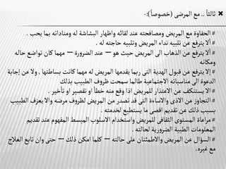 
‫ثالثا‬
..
‫المرضى‬‫مع‬
(
‫خصوصا‬
:)
-
#
‫لقائه‬ ‫عند‬‫ومصافحته‬‫المريض‬‫مع‬ ‫الحفاوة‬
‫واظهار‬
‫ي‬‫بما‬ ‫ومناداته‬‫له‬ ‫البشاشة‬
‫حب‬
.
#
‫له‬ ‫حاجته‬ ‫وتلبيه‬‫المريض‬ ‫نداء‬ ‫تلبيه‬ ‫عن‬‫يترفع‬ ‫ال‬‫ا‬
.
#
‫الذهاب‬‫عن‬‫يترفع‬ ‫ال‬‫ا‬
‫الى‬
‫هو‬ ‫حيث‬‫المريض‬
–
‫رة‬‫و‬‫الضر‬‫عند‬
–
‫تواضع‬‫كان‬ ‫مهما‬
‫حاله‬
‫ومكانه‬
#
‫الهدية‬‫قبول‬‫عن‬‫يترفع‬ ‫إال‬
‫التى‬
‫بساطته‬‫كانت‬ ‫مهما‬‫له‬‫المريض‬ ‫يقدمها‬‫ربما‬
‫ا‬
,
‫إجابة‬‫عن‬ ‫وال‬
‫الدعوة‬
‫الى‬
‫بذلك‬ ‫الطبيب‬ ‫ف‬‫و‬‫ظر‬‫سمحت‬ ‫طالما‬ ‫االجتماعية‬ ‫مناسباته‬
#
‫اال‬
‫للمريض‬ ‫االعتذار‬‫عن‬‫ـف‬‫ك‬‫يستن‬
‫اذا‬
‫خطا‬ ‫منه‬‫وقع‬
‫او‬
‫تقصير‬
‫او‬
‫خير‬‫تا‬
.
#
‫عن‬‫ز‬‫التجاو‬
‫االذى‬
‫واالساءة‬
‫التى‬
‫مرضه‬‫ف‬‫و‬‫لظر‬‫المريض‬ ‫من‬‫تصدر‬ ‫قد‬
‫واال‬
‫ا‬ ‫يعزف‬
‫لطبيب‬
‫تقديم‬‫عن‬‫ذلك‬‫بسبب‬
‫اقصى‬
‫لخدمته‬‫يستطيع‬‫ما‬
.
#
‫المستوى‬ ‫اعاة‬‫ر‬‫م‬
‫الثقافى‬
‫واستخدام‬‫للمريض‬
‫االسلوب‬
‫ت‬ ‫عند‬‫المفهوم‬‫المبسط‬
‫قديم‬
‫لحالته‬ ‫رية‬‫و‬‫الضر‬ ‫الطبية‬ ‫المعلومات‬
.
#
‫حالته‬‫على‬ ‫واالطمئنان‬‫المريض‬‫عن‬ ‫السؤال‬
–
‫كلما‬
‫امكن‬
‫ذلك‬
–
‫تاب‬‫وان‬‫حتى‬
‫العالج‬‫ع‬
‫غيره‬‫مع‬
.
 