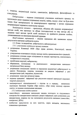 с, зокрема, академiчний
списування.
плапат, самоплапат, фабрикацiя, фальсифiкацiя та
Хабарництво
надання (отримання) учасником освiтнього проuесу чи
~ропозицiя щодо надання (отримання) коштiв, майна, послуг, пiльг чи будь-яких
шших благ матерiального чи нематерiального характеру з метою отримання
неправомiрноУ переваги в освiтньому процесi.
Зловжuвання впливом - пропозицiя, обiцянка або надання неправомiрноi"
вигоди особi, яка пропонуе чи обiцяе (поrоджуеться) за таку вигоду або за
надання такоУ виrоди третiй особi вплинути на прийняття рiшення особою,
уповноваженою на виконання функцiй держави.
Необ 'сктивне оцiнювання - свiдоме завищення або занижения оцiнки
результатiв навчання здобувачiв освiти.
2.3. Етика та академiчна доброчеснiсть забезпечуються:
2.3.1. учасниками освiтнього процесу шляхом:
• дотриманщ~: Конвенцii" ООН «Про права дитини», Конституцii·, закоюв
Украi"ни;
• утвердження позитивного iмiджу закладу освiти, примноження йоrо традицiй;
• дотримання етичних норм спiлкування на засадах партнерства, взаемоповаги,
. .
толерантност1 стосунюв;
• запобirання корупцi1, хабарництву;
• збереження, полiпшення та рацiональноrо використання навчально-
матерiальноi· бази закладу;
• дотримання спецiальних законiв за порушення академiчноi· доброчесностi та
даного · Положення, зокрема, посилання на джерела ·iнформацii" у разi
використання iдей, тверджень, вiдомостей;
• дотримання норм про авторськi права;
• надання правдивоi" iнформацii" про результати власноi" навчальноi· (науковоi·,
творчо1) дiяльностi;
• невiдворотностi вiдповiдальностi з пiдстав та в порядку, визначених
вiдповiдно Законами Украi"ни «Про освiту», «Про повну заrальну середню
освiту» та iншими спецiальними законами.
2.3.2.здобувачами освiти шляхом:
• самоспиноrо виконання навчальних завдань поточного та пiдсумкового
контролю без використання зовнiшнiх джерел iнформацii", крiм дозволених для
використання, зокрема пiд час оцiнювання результатiв навчання (самостiйнi,
контрольнi, ДПА);
• особистою присутнiстю на всiх заняттях, окрiм випадкiв, викликаних
поважними причинами.
та
адн
,ада.
11ду
,нна)
 