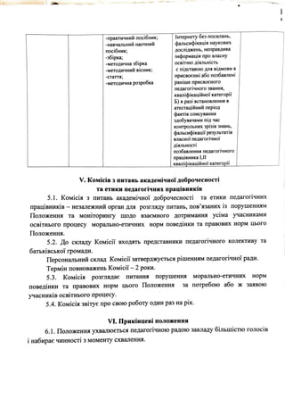 -практичний посiбник; Jнтерне-ту без посилань,
-навчалы1ий наочний фальсифiкацiя наукових
посiбник; дослiджень, неправдива
-збiрка; iнформацiя про власну
-методична збiрка освiтню дiяльнiсть
-методичний вiсник; с пiдставою для вiдмови в
-стаття ; присвоеннi або позбавленi
-методична розробка ранiше присвоеного
педагогiчного звання,
квалiфiкацiйноi· категорii"
Б) в разi встановлення в
атестацiйний перiод
фактiв списування
здобувачами niд час
контрольних зрiзiв знань,
фальсифiкацii" результатiв
власноi· педаrоriчноi"
дiяльностi
позбавлення педагогiчного
працiвника I,U
квалiфiкацiйно"i категорii"
V. Комiсiя з питань академiчноi" доброчесностi
та етики педагогiчних працiвникiв
5.1. Комiсiя з питань академiчноi" доброчесностi та етики педагогiчних
працiвникiв - незалежний орган для розгляду питань, пов'язаних iз порушенням
Положення та монiторинrу щодо взаемного дотримання усiма учасниками
освiтнього процесу морально-етичних норм поведiнки та правових норм цього
Положення.
5.2. До складу Koмicii" входять представники педагогiчного колективу та
батькiвськоi" rромади.
Персональний склад Koмicii" затверджуеться рiшенням педагогiчноi" ради.
Термiн повноважень Koмicii" - 2 роки.
5.3. Комiсiя розглядае питания порушення морально-етичних норм
поведiнки та правових норм цього Положення за потребою або ж заявою
учасникiв освiтнього процесу.
5.4. Комiсiя звiтуе про свою роботу один раз на рiк.
VI. Прикiнцевi положения
6.1. Положення ухвалюеться педагогiчною радою закладу бiльшiстю голосiв
i набирае чинностi з моменту схвалення.
 