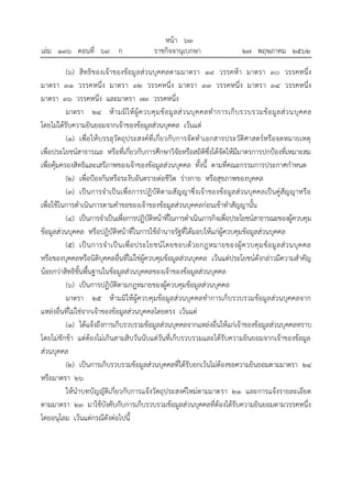 (๖) สิทธิของเจ้าของข้อมูลส่วนบุคคลตามมาตรา ๑๙ วรรคห้า มาตรา ๓๐ วรรคหนึ่ง
มาตรา ๓๑ วรรคหนึ่ง มาตรา ๓๒ วรรคหนึ่ง มาตรา ๓๓ วรรคหนึ่ง มาตรา ๓๔ วรรคหนึ่ง
มาตรา ๓๖ วรรคหนึ่ง และมาตรา ๗๓ วรรคหนึ่ง
มาตรา ๒๔ ห้ามมิให้ผู้ควบคุมข้อมูลส่วนบุคคลทาการเก็บรวบรวมข้อมูลส่วนบุคคล
โดยไม่ได้รับความยินยอมจากเจ้าของข้อมูลส่วนบุคคล เว้นแต่
(๑) เพื่อให้บรรลุวัตถุประสงค์ที่เกี่ยวกับการจัดทาเอกสารประวัติศาสตร์หรือจดหมายเหตุ
เพื่อประโยชน์สาธารณะ หรือที่เกี่ยวกับการศึกษาวิจัยหรือสถิติซึ่งได้จัดให้มีมาตรการปกป้องที่เหมาะสม
เพื่อคุ้มครองสิทธิและเสรีภาพของเจ้าของข้อมูลส่วนบุคคล ทั้งนี้ ตามที่คณะกรรมการประกาศกาหนด
(๒) เพื่อป้องกันหรือระงับอันตรายต่อชีวิต ร่างกาย หรือสุขภาพของบุคคล
(๓) เป็นการจาเป็นเพื่อการปฏิบัติตามสัญญาซึ่งเจ้าของข้อมูลส่วนบุคคลเป็นคู่สัญญาหรือ
เพื่อใช้ในการดาเนินการตามคาขอของเจ้าของข้อมูลส่วนบุคคลก่อนเข้าทาสัญญานั้น
(๔) เป็นการจาเป็นเพื่อการปฏิบัติหน้าที่ในการดาเนินภารกิจเพื่อประโยชน์สาธารณะของผู้ควบคุม
ข้อมูลส่วนบุคคล หรือปฏิบัติหน้าที่ในการใช้อานาจรัฐที่ได้มอบให้แก่ผู้ควบคุมข้อมูลส่วนบุคคล
(๕) เป็นการจาเป็นเพื่อประโยชน์โดยชอบด้วยกฎหมายของผู้ควบคุมข้อมูลส่วนบุคคล
หรือของบุคคลหรือนิติบุคคลอื่นที่ไม่ใช่ผู้ควบคุมข้อมูลส่วนบุคคล เว้นแต่ประโยชน์ดังกล่าวมีความสาคัญ
น้อยกว่าสิทธิขั้นพื้นฐานในข้อมูลส่วนบุคคลของเจ้าของข้อมูลส่วนบุคคล
(๖) เป็นการปฏิบัติตามกฎหมายของผู้ควบคุมข้อมูลส่วนบุคคล
มาตรา ๒๕ ห้ามมิให้ผู้ควบคุมข้อมูลส่วนบุคคลทาการเก็บรวบรวมข้อมูลส่วนบุคคลจาก
แหล่งอื่นที่ไม่ใช่จากเจ้าของข้อมูลส่วนบุคคลโดยตรง เว้นแต่
(๑) ได้แจ้งถึงการเก็บรวบรวมข้อมูลส่วนบุคคลจากแหล่งอื่นให้แก่เจ้าของข้อมูลส่วนบุคคลทราบ
โดยไม่ชักช้า แต่ต้องไม่เกินสามสิบวันนับแต่วันที่เก็บรวบรวมและได้รับความยินยอมจากเจ้าของข้อมูล
ส่วนบุคคล
(๒) เป็นการเก็บรวบรวมข้อมูลส่วนบุคคลที่ได้รับยกเว้นไม่ต้องขอความยินยอมตามมาตรา ๒๔
หรือมาตรา ๒๖
ให้นาบทบัญญัติเกี่ยวกับการแจ้งวัตถุประสงค์ใหม่ตามมาตรา ๒๑ และการแจ้งรายละเอียด
ตามมาตรา ๒๓ มาใช้บังคับกับการเก็บรวบรวมข้อมูลส่วนบุคคลที่ต้องได้รับความยินยอมตามวรรคหนึ่ง
โดยอนุโลม เว้นแต่กรณีดังต่อไปนี้
้
หนา ๖๓
่
เลม ๑๓๖ ตอนที่ ๖๙ ก ราชกิจจานุเบกษา ๒๗ พฤษภาคม ๒๕๖๒
 