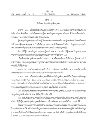 หมวด ๓
สิทธิของเจ้าของข้อมูลส่วนบุคคล
มาตรา ๓๐ เจ้าของข้อมูลส่วนบุคคลมีสิทธิขอเข้าถึงและขอรับสาเนาข้อมูลส่วนบุคคล
ที่เกี่ยวกับตนซึ่งอยู่ในความรับผิดชอบของผู้ควบคุมข้อมูลส่วนบุคคล หรือขอให้เปิดเผยถึงการได้มา
ซึ่งข้อมูลส่วนบุคคลดังกล่าวที่ตนไม่ได้ให้ความยินยอม
ผู้ควบคุมข้อมูลส่วนบุคคลต้องปฏิบัติตามคาขอตามวรรคหนึ่ง จะปฏิเสธคาขอได้เฉพาะในกรณี
ที่เป็นการปฏิเสธตามกฎหมายหรือคาสั่งศาล และการเข้าถึงและขอรับสาเนาข้อมูลส่วนบุคคลนั้น
จะส่งผลกระทบที่อาจก่อให้เกิดความเสียหายต่อสิทธิและเสรีภาพของบุคคลอื่น
ในกรณีที่ผู้ควบคุมข้อมูลส่วนบุคคลปฏิเสธคาขอตามวรรคหนึ่ง ให้ผู้ควบคุมข้อมูลส่วนบุคคล
บันทึกการปฏิเสธคาขอดังกล่าวพร้อมด้วยเหตุผลไว้ในรายการตามมาตรา ๓๙
เมื่อเจ้าของข้อมูลส่วนบุคคลมีคาขอตามวรรคหนึ่งและเป็นกรณีที่ไม่อาจปฏิเสธคาขอได้
ตามวรรคสอง ให้ผู้ควบคุมข้อมูลส่วนบุคคลดาเนินการตามคาขอโดยไม่ชักช้า แต่ต้องไม่เกินสามสิบวัน
นับแต่วันที่ได้รับคาขอ
คณะกรรมการอาจกาหนดหลักเกณฑ์เกี่ยวกับการเข้าถึงและการขอรับสาเนาตามวรรคหนึ่ง รวมทั้ง
การขยายระยะเวลาตามวรรคสี่หรือหลักเกณฑ์อื่นตามความเหมาะสมก็ได้
มาตรา ๓๑ เจ้าของข้อมูลส่วนบุคคลมีสิทธิขอรับข้อมูลส่วนบุคคลที่เกี่ยวกับตนจากผู้ควบคุม
ข้อมูลส่วนบุคคลได้ ในกรณีที่ผู้ควบคุมข้อมูลส่วนบุคคลได้ทาให้ข้อมูลส่วนบุคคลนั้นอยู่ในรูปแบบ
ที่สามารถอ่านหรือใช้งานโดยทั่วไปได้ด้วยเครื่องมือหรืออุปกรณ์ที่ทางานได้โดยอัตโนมัติและสามารถใช้
หรือเปิดเผยข้อมูลส่วนบุคคลได้ด้วยวิธีการอัตโนมัติ รวมทั้งมีสิทธิ ดังต่อไปนี้
(๑) ขอให้ผู้ควบคุมข้อมูลส่วนบุคคลส่งหรือโอนข้อมูลส่วนบุคคลในรูปแบบดังกล่าวไปยังผู้ควบคุม
ข้อมูลส่วนบุคคลอื่นเมื่อสามารถทาได้ด้วยวิธีการอัตโนมัติ
(๒) ขอรับข้อมูลส่วนบุคคลที่ผู้ควบคุมข้อมูลส่วนบุคคลส่งหรือโอนข้อมูลส่วนบุคคลในรูปแบบ
ดังกล่าวไปยังผู้ควบคุมข้อมูลส่วนบุคคลอื่นโดยตรง เว้นแต่โดยสภาพทางเทคนิคไม่สามารถทาได้
ข้อมูลส่วนบุคคลตามวรรคหนึ่งต้องเป็นข้อมูลส่วนบุคคลที่เจ้าของข้อมูลส่วนบุคคลได้ให้ความยินยอม
ในการเก็บรวบรวม ใช้ หรือเปิดเผยข้อมูลส่วนบุคคลตามหลักเกณฑ์แห่งพระราชบัญญัตินี้ หรือเป็นข้อมูล
ส่วนบุคคลที่ได้รับยกเว้นไม่ต้องขอความยินยอมตามมาตรา ๒๔ (๓) หรือเป็นข้อมูลส่วนบุคคลอื่นที่กาหนด
ในมาตรา ๒๔ ตามที่คณะกรรมการประกาศกาหนด
้
หนา ๖๘
่
เลม ๑๓๖ ตอนที่ ๖๙ ก ราชกิจจานุเบกษา ๒๗ พฤษภาคม ๒๕๖๒
 