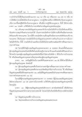 การเก็บรักษาไว้เพื่อวัตถุประสงค์ตามมาตรา ๒๔ (๑) หรือ (๔) หรือมาตรา ๒๖ (๕) (ก) หรือ (ข)
การใช้เพื่อการก่อตั้งสิทธิเรียกร้องตามกฎหมาย การปฏิบัติตามหรือการใช้สิทธิเรียกร้องตามกฎหมาย
หรือการยกขึ้นต่อสู้สิทธิเรียกร้องตามกฎหมาย หรือเพื่อการปฏิบัติตามกฎหมาย ทั้งนี้ ให้นาความใน
มาตรา ๓๓ วรรคห้า มาใช้บังคับกับการลบหรือทาลายข้อมูลส่วนบุคคลโดยอนุโลม
(๔) แจ้งเหตุการละเมิดข้อมูลส่วนบุคคลแก่สานักงานโดยไม่ชักช้าภายในเจ็ดสิบสองชั่วโมง
นับแต่ทราบเหตุเท่าที่จะสามารถกระทาได้ เว้นแต่การละเมิดดังกล่าวไม่มีความเสี่ยงที่จะมีผลกระทบต่อ
สิทธิและเสรีภาพของบุคคล ในกรณีที่การละเมิดมีความเสี่ยงสูงที่จะมีผลกระทบต่อสิทธิและเสรีภาพ
ของบุคคล ให้แจ้งเหตุการละเมิดให้เจ้าของข้อมูลส่วนบุคคลทราบพร้อมกับแนวทางการเยียวยา
โดยไม่ชักช้าด้วย ทั้งนี้ การแจ้งดังกล่าวและข้อยกเว้นให้เป็นไปตามหลักเกณฑ์และวิธีการที่คณะกรรมการ
ประกาศกาหนด
(๕) ในกรณีที่เป็นผู้ควบคุมข้อมูลส่วนบุคคลตามมาตรา ๕ วรรคสอง ต้องแต่งตั้งตัวแทนของ
ผู้ควบคุมข้อมูลส่วนบุคคลเป็นหนังสือซึ่งตัวแทนต้องอยู่ในราชอาณาจักรและตัวแทนต้องได้รับมอบอานาจ
ให้กระทาการแทนผู้ควบคุมข้อมูลส่วนบุคคลโดยไม่มีข้อจากัดความรับผิดใด ๆ ที่เกี่ยวกับการเก็บรวบรวม
ใช้ หรือเปิดเผยข้อมูลส่วนบุคคลตามวัตถุประสงค์ของผู้ควบคุมข้อมูลส่วนบุคคล
มาตรา ๓๘ บทบัญญัติเกี่ยวกับการแต่งตั้งตัวแทนตามมาตรา ๓๗ (๕) มิให้นามาใช้บังคับแก่
ผู้ควบคุมข้อมูลส่วนบุคคล ดังต่อไปนี้
(๑) ผู้ควบคุมข้อมูลส่วนบุคคลซึ่งเป็นหน่วยงานของรัฐตามที่คณะกรรมการประกาศกาหนด
(๒) ผู้ควบคุมข้อมูลส่วนบุคคลซึ่งประกอบอาชีพหรือธุรกิจในการเก็บรวบรวม ใช้ หรือเปิดเผย
ข้อมูลส่วนบุคคลที่ไม่มีลักษณะตามมาตรา ๒๖ และไม่มีข้อมูลส่วนบุคคลเป็นจานวนมากตามที่คณะกรรมการ
ประกาศกาหนดตามมาตรา ๔๑ (๒)
ในกรณีที่ผู้ควบคุมข้อมูลส่วนบุคคลตามมาตรา ๕ วรรคสอง มีผู้ประมวลผลข้อมูลส่วนบุคคล
ให้นาความในมาตรา ๓๗ (๕) และความในวรรคหนึ่ง มาใช้บังคับแก่ผู้ประมวลผลข้อมูลส่วนบุคคลนั้น
โดยอนุโลม
มาตรา ๓๙ ให้ผู้ควบคุมข้อมูลส่วนบุคคลบันทึกรายการ อย่างน้อยดังต่อไปนี้ เพื่อให้เจ้าของ
ข้อมูลส่วนบุคคลและสานักงานสามารถตรวจสอบได้ โดยจะบันทึกเป็นหนังสือหรือระบบอิเล็กทรอนิกส์
ก็ได้
(๑) ข้อมูลส่วนบุคคลที่มีการเก็บรวบรวม
(๒) วัตถุประสงค์ของการเก็บรวบรวมข้อมูลส่วนบุคคลแต่ละประเภท
้
หนา ๗๒
่
เลม ๑๓๖ ตอนที่ ๖๙ ก ราชกิจจานุเบกษา ๒๗ พฤษภาคม ๒๕๖๒
 