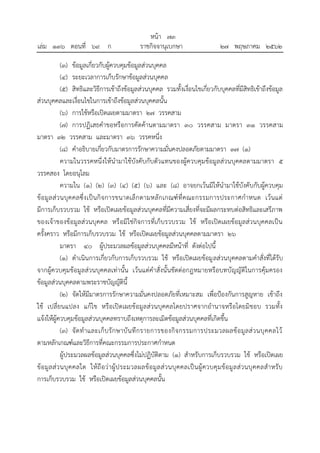 (๓) ข้อมูลเกี่ยวกับผู้ควบคุมข้อมูลส่วนบุคคล
(๔) ระยะเวลาการเก็บรักษาข้อมูลส่วนบุคคล
(๕) สิทธิและวิธีการเข้าถึงข้อมูลส่วนบุคคล รวมทั้งเงื่อนไขเกี่ยวกับบุคคลที่มีสิทธิเข้าถึงข้อมูล
ส่วนบุคคลและเงื่อนไขในการเข้าถึงข้อมูลส่วนบุคคลนั้น
(๖) การใช้หรือเปิดเผยตามมาตรา ๒๗ วรรคสาม
(๗) การปฏิเสธคาขอหรือการคัดค้านตามมาตรา ๓๐ วรรคสาม มาตรา ๓๑ วรรคสาม
มาตรา ๓๒ วรรคสาม และมาตรา ๓๖ วรรคหนึ่ง
(๘) คาอธิบายเกี่ยวกับมาตรการรักษาความมั่นคงปลอดภัยตามมาตรา ๓๗ (๑)
ความในวรรคหนึ่งให้นามาใช้บังคับกับตัวแทนของผู้ควบคุมข้อมูลส่วนบุคคลตามมาตรา ๕
วรรคสอง โดยอนุโลม
ความใน (๑) (๒) (๓) (๔) (๕) (๖) และ (๘) อาจยกเว้นมิให้นามาใช้บังคับกับผู้ควบคุม
ข้อมูลส่วนบุคคลซึ่งเป็นกิจการขนาดเล็กตามหลักเกณฑ์ที่คณะกรรมการประกาศกาหนด เว้นแต่
มีการเก็บรวบรวม ใช้ หรือเปิดเผยข้อมูลส่วนบุคคลที่มีความเสี่ยงที่จะมีผลกระทบต่อสิทธิและเสรีภาพ
ของเจ้าของข้อมูลส่วนบุคคล หรือมิใช่กิจการที่เก็บรวบรวม ใช้ หรือเปิดเผยข้อมูลส่วนบุคคลเป็น
ครั้งคราว หรือมีการเก็บรวบรวม ใช้ หรือเปิดเผยข้อมูลส่วนบุคคลตามมาตรา ๒๖
มาตรา ๔๐ ผู้ประมวลผลข้อมูลส่วนบุคคลมีหน้าที่ ดังต่อไปนี้
(๑) ดาเนินการเกี่ยวกับการเก็บรวบรวม ใช้ หรือเปิดเผยข้อมูลส่วนบุคคลตามคาสั่งที่ได้รับ
จากผู้ควบคุมข้อมูลส่วนบุคคลเท่านั้น เว้นแต่คาสั่งนั้นขัดต่อกฎหมายหรือบทบัญญัติในการคุ้มครอง
ข้อมูลส่วนบุคคลตามพระราชบัญญัตินี้
(๒) จัดให้มีมาตรการรักษาความมั่นคงปลอดภัยที่เหมาะสม เพื่อป้องกันการสูญหาย เข้าถึง
ใช้ เปลี่ยนแปลง แก้ไข หรือเปิดเผยข้อมูลส่วนบุคคลโดยปราศจากอานาจหรือโดยมิชอบ รวมทั้ง
แจ้งให้ผู้ควบคุมข้อมูลส่วนบุคคลทราบถึงเหตุการละเมิดข้อมูลส่วนบุคคลที่เกิดขึ้น
(๓) จัดทาและเก็บรักษาบันทึกรายการของกิจกรรมการประมวลผลข้อมูลส่วนบุคคลไว้
ตามหลักเกณฑ์และวิธีการที่คณะกรรมการประกาศกาหนด
ผู้ประมวลผลข้อมูลส่วนบุคคลซึ่งไม่ปฏิบัติตาม (๑) สาหรับการเก็บรวบรวม ใช้ หรือเปิดเผย
ข้อมูลส่วนบุคคลใด ให้ถือว่าผู้ประมวลผลข้อมูลส่วนบุคคลเป็นผู้ควบคุมข้อมูลส่วนบุคคลสาหรับ
การเก็บรวบรวม ใช้ หรือเปิดเผยข้อมูลส่วนบุคคลนั้น
้
หนา ๗๓
่
เลม ๑๓๖ ตอนที่ ๖๙ ก ราชกิจจานุเบกษา ๒๗ พฤษภาคม ๒๕๖๒
 