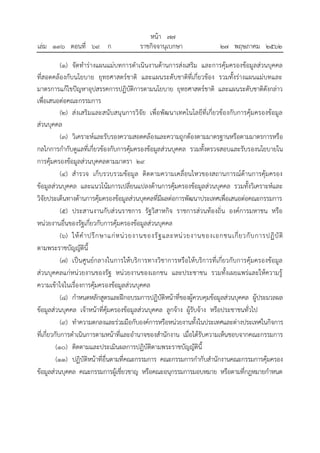 (๑) จัดทาร่างแผนแม่บทการดาเนินงานด้านการส่งเสริม และการคุ้มครองข้อมูลส่วนบุคคล
ที่สอดคล้องกับนโยบาย ยุทธศาสตร์ชาติ และแผนระดับชาติที่เกี่ยวข้อง รวมทั้งร่างแผนแม่บทและ
มาตรการแก้ไขปัญหาอุปสรรคการปฏิบัติการตามนโยบาย ยุทธศาสตร์ชาติ และแผนระดับชาติดังกล่าว
เพื่อเสนอต่อคณะกรรมการ
(๒) ส่งเสริมและสนับสนุนการวิจัย เพื่อพัฒนาเทคโนโลยีที่เกี่ยวข้องกับการคุ้มครองข้อมูล
ส่วนบุคคล
(๓) วิเคราะห์และรับรองความสอดคล้องและความถูกต้องตามมาตรฐานหรือตามมาตรการหรือ
กลไกการกากับดูแลที่เกี่ยวข้องกับการคุ้มครองข้อมูลส่วนบุคคล รวมทั้งตรวจสอบและรับรองนโยบายใน
การคุ้มครองข้อมูลส่วนบุคคลตามมาตรา ๒๙
(๔) สารวจ เก็บรวบรวมข้อมูล ติดตามความเคลื่อนไหวของสถานการณ์ด้านการคุ้มครอง
ข้อมูลส่วนบุคคล และแนวโน้มการเปลี่ยนแปลงด้านการคุ้มครองข้อมูลส่วนบุคคล รวมทั้งวิเคราะห์และ
วิจัยประเด็นทางด้านการคุ้มครองข้อมูลส่วนบุคคลที่มีผลต่อการพัฒนาประเทศเพื่อเสนอต่อคณะกรรมการ
(๕) ประสานงานกับส่วนราชการ รัฐวิสาหกิจ ราชการส่วนท้องถิ่น องค์การมหาชน หรือ
หน่วยงานอื่นของรัฐเกี่ยวกับการคุ้มครองข้อมูลส่วนบุคคล
(๖) ให้คาปรึกษาแก่หน่วยงานของรัฐและหน่วยงานของเอกชนเกี่ยวกับการปฏิบัติ
ตามพระราชบัญญัตินี้
(๗) เป็นศูนย์กลางในการให้บริการทางวิชาการหรือให้บริการที่เกี่ยวกับการคุ้มครองข้อมูล
ส่วนบุคคลแก่หน่วยงานของรัฐ หน่วยงานของเอกชน และประชาชน รวมทั้งเผยแพร่และให้ความรู้
ความเข้าใจในเรื่องการคุ้มครองข้อมูลส่วนบุคคล
(๘) กาหนดหลักสูตรและฝึกอบรมการปฏิบัติหน้าที่ของผู้ควบคุมข้อมูลส่วนบุคคล ผู้ประมวลผล
ข้อมูลส่วนบุคคล เจ้าหน้าที่คุ้มครองข้อมูลส่วนบุคคล ลูกจ้าง ผู้รับจ้าง หรือประชาชนทั่วไป
(๙) ทาความตกลงและร่วมมือกับองค์การหรือหน่วยงานทั้งในประเทศและต่างประเทศในกิจการ
ที่เกี่ยวกับการดาเนินการตามหน้าที่และอานาจของสานักงาน เมื่อได้รับความเห็นชอบจากคณะกรรมการ
(๑๐) ติดตามและประเมินผลการปฏิบัติตามพระราชบัญญัตินี้
(๑๑) ปฏิบัติหน้าที่อื่นตามที่คณะกรรมการ คณะกรรมการกากับสานักงานคณะกรรมการคุ้มครอง
ข้อมูลส่วนบุคคล คณะกรรมการผู้เชี่ยวชาญ หรือคณะอนุกรรมการมอบหมาย หรือตามที่กฎหมายกาหนด
้
หนา ๗๗
่
เลม ๑๓๖ ตอนที่ ๖๙ ก ราชกิจจานุเบกษา ๒๗ พฤษภาคม ๒๕๖๒
 