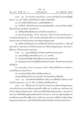 มาตรา ๔๕ ในการดาเนินงานของสานักงาน นอกจากหน้าที่และอานาจตามที่บัญญัติ
ในมาตรา ๔๔ แล้ว ให้สานักงานมีหน้าที่และอานาจทั่วไป ดังต่อไปนี้ด้วย
(๑) ถือกรรมสิทธิ์ มีสิทธิครอบครอง และมีทรัพยสิทธิต่าง ๆ
(๒) ก่อตั้งสิทธิ หรือทานิติกรรมทุกประเภทผูกพันทรัพย์สิน ตลอดจนทานิติกรรมอื่นใด
เพื่อประโยชน์ในการดาเนินกิจการของสานักงาน
(๓) จัดให้มีและให้ทุนเพื่อสนับสนุนการดาเนินกิจการของสานักงาน
(๔) เรียกเก็บค่าธรรมเนียม ค่าบารุง ค่าตอบแทน หรือค่าบริการในการดาเนินงานต่าง ๆ
ตามวัตถุประสงค์ของสานักงาน ทั้งนี้ ตามหลักเกณฑ์และอัตราที่สานักงานกาหนดโดยความเห็นชอบ
ของคณะกรรมการกากับสานักงานคณะกรรมการคุ้มครองข้อมูลส่วนบุคคล
(๕) ปฏิบัติการอื่นใดที่กฎหมายกาหนดให้เป็นหน้าที่และอานาจของสานักงาน หรือตามที่
คณะกรรมการ คณะกรรมการกากับสานักงานคณะกรรมการคุ้มครองข้อมูลส่วนบุคคล คณะกรรมการ
ผู้เชี่ยวชาญ หรือคณะอนุกรรมการมอบหมาย
มาตรา ๔๖ ทุนและทรัพย์สินในการดาเนินงานของสานักงานประกอบด้วย
(๑) ทุนประเดิมที่รัฐบาลจัดสรรให้ตามมาตรา ๙๔ วรรคหนึ่ง
(๒) เงินอุดหนุนทั่วไปที่รัฐบาลจัดสรรให้ตามความเหมาะสมเป็นรายปี
(๓) เงินอุดหนุนจากหน่วยงานของรัฐทั้งในประเทศและต่างประเทศ หรือองค์การระหว่างประเทศ
ระดับรัฐบาล
(๔) ค่าธรรมเนียม ค่าบารุง ค่าตอบแทน ค่าบริการ หรือรายได้อันเกิดจากการดาเนินการ
ตามหน้าที่และอานาจของสานักงาน
(๕) ดอกผลของเงินหรือรายได้จากทรัพย์สินของสานักงาน
เงินและทรัพย์สินของสานักงานตามวรรคหนึ่ง ต้องนาส่งคลังเป็นรายได้แผ่นดิน
มาตรา ๔๗ บรรดาอสังหาริมทรัพย์ที่สานักงานได้มาจากการซื้อหรือแลกเปลี่ยนจากรายได้
ของสานักงานตามมาตรา ๔๖ (๔) หรือ (๕) ให้เป็นกรรมสิทธิ์ของสานักงาน
มาตรา ๔๘ ให้มีคณะกรรมการกากับสานักงานคณะกรรมการคุ้มครองข้อมูลส่วนบุคคล
ประกอบด้วยประธานกรรมการซึ่งสรรหาและแต่งตั้งจากผู้มีความรู้ ความเชี่ยวชาญ และประสบการณ์
ในด้านการคุ้มครองข้อมูลส่วนบุคคล ปลัดกระทรวงดิจิทัลเพื่อเศรษฐกิจและสังคม และเลขาธิการ
คณะกรรมการดิจิทัลเพื่อเศรษฐกิจและสังคมแห่งชาติ เป็นกรรมการ และกรรมการผู้ทรงคุณวุฒิจานวน
หกคนซึ่งสรรหาและแต่งตั้งจากผู้มีความรู้ ความเชี่ยวชาญ และประสบการณ์ในด้านการคุ้มครองข้อมูล
ส่วนบุคคลอย่างน้อยสามคน และด้านอื่นที่เกี่ยวข้องอันเป็นประโยชน์ต่อการดาเนินงานของสานักงาน
้
หนา ๗๘
่
เลม ๑๓๖ ตอนที่ ๖๙ ก ราชกิจจานุเบกษา ๒๗ พฤษภาคม ๒๕๖๒
 