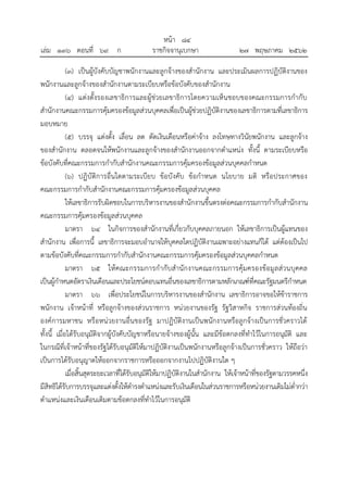 (๓) เป็นผู้บังคับบัญชาพนักงานและลูกจ้างของสานักงาน และประเมินผลการปฏิบัติงานของ
พนักงานและลูกจ้างของสานักงานตามระเบียบหรือข้อบังคับของสานักงาน
(๔) แต่งตั้งรองเลขาธิการและผู้ช่วยเลขาธิการโดยความเห็นชอบของคณะกรรมการกากับ
สานักงานคณะกรรมการคุ้มครองข้อมูลส่วนบุคคลเพื่อเป็นผู้ช่วยปฏิบัติงานของเลขาธิการตามที่เลขาธิการ
มอบหมาย
(๕) บรรจุ แต่งตั้ง เลื่อน ลด ตัดเงินเดือนหรือค่าจ้าง ลงโทษทางวินัยพนักงาน และลูกจ้าง
ของสานักงาน ตลอดจนให้พนักงานและลูกจ้างของสานักงานออกจากตาแหน่ง ทั้งนี้ ตามระเบียบหรือ
ข้อบังคับที่คณะกรรมการกากับสานักงานคณะกรรมการคุ้มครองข้อมูลส่วนบุคคลกาหนด
(๖) ปฏิบัติการอื่นใดตามระเบียบ ข้อบังคับ ข้อกาหนด นโยบาย มติ หรือประกาศของ
คณะกรรมการกากับสานักงานคณะกรรมการคุ้มครองข้อมูลส่วนบุคคล
ให้เลขาธิการรับผิดชอบในการบริหารงานของสานักงานขึ้นตรงต่อคณะกรรมการกากับสานักงาน
คณะกรรมการคุ้มครองข้อมูลส่วนบุคคล
มาตรา ๖๔ ในกิจการของสานักงานที่เกี่ยวกับบุคคลภายนอก ให้เลขาธิการเป็นผู้แทนของ
สานักงาน เพื่อการนี้ เลขาธิการจะมอบอานาจให้บุคคลใดปฏิบัติงานเฉพาะอย่างแทนก็ได้ แต่ต้องเป็นไป
ตามข้อบังคับที่คณะกรรมการกากับสานักงานคณะกรรมการคุ้มครองข้อมูลส่วนบุคคลกาหนด
มาตรา ๖๕ ให้คณะกรรมการกากับสานักงานคณะกรรมการคุ้มครองข้อมูลส่วนบุคคล
เป็นผู้กาหนดอัตราเงินเดือนและประโยชน์ตอบแทนอื่นของเลขาธิการตามหลักเกณฑ์ที่คณะรัฐมนตรีกาหนด
มาตรา ๖๖ เพื่อประโยชน์ในการบริหารงานของสานักงาน เลขาธิการอาจขอให้ข้าราชการ
พนักงาน เจ้าหน้าที่ หรือลูกจ้างของส่วนราชการ หน่วยงานของรัฐ รัฐวิสาหกิจ ราชการส่วนท้องถิ่น
องค์การมหาชน หรือหน่วยงานอื่นของรัฐ มาปฏิบัติงานเป็นพนักงานหรือลูกจ้างเป็นการชั่วคราวได้
ทั้งนี้ เมื่อได้รับอนุมัติจากผู้บังคับบัญชาหรือนายจ้างของผู้นั้น และมีข้อตกลงที่ทาไว้ในการอนุมัติ และ
ในกรณีที่เจ้าหน้าที่ของรัฐได้รับอนุมัติให้มาปฏิบัติงานเป็นพนักงานหรือลูกจ้างเป็นการชั่วคราว ให้ถือว่า
เป็นการได้รับอนุญาตให้ออกจากราชการหรือออกจากงานไปปฏิบัติงานใด ๆ
เมื่อสิ้นสุดระยะเวลาที่ได้รับอนุมัติให้มาปฏิบัติงานในสานักงาน ให้เจ้าหน้าที่ของรัฐตามวรรคหนึ่ง
มีสิทธิได้รับการบรรจุและแต่งตั้งให้ดารงตาแหน่งและรับเงินเดือนในส่วนราชการหรือหน่วยงานเดิมไม่ต่ากว่า
ตาแหน่งและเงินเดือนเดิมตามข้อตกลงที่ทาไว้ในการอนุมัติ
้
หนา ๘๔
่
เลม ๑๓๖ ตอนที่ ๖๙ ก ราชกิจจานุเบกษา ๒๗ พฤษภาคม ๒๕๖๒
 