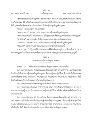 “ผู้ประมวลผลข้อมูลส่วนบุคคล” หมายความว่า บุคคลหรือนิติบุคคลซึ่งดาเนินการเกี่ยวกับ
การเก็บรวบรวม ใช้ หรือเปิดเผยข้อมูลส่วนบุคคลตามคาสั่งหรือในนามของผู้ควบคุมข้อมูลส่วนบุคคล
ทั้งนี้ บุคคลหรือนิติบุคคลซึ่งดาเนินการดังกล่าวไม่เป็นผู้ควบคุมข้อมูลส่วนบุคคล
“บุคคล” หมายความว่า บุคคลธรรมดา
“คณะกรรมการ” หมายความว่า คณะกรรมการคุ้มครองข้อมูลส่วนบุคคล
“พนักงานเจ้าหน้าที่” หมายความว่า ผู้ซึ่งรัฐมนตรีแต่งตั้งให้ปฏิบัติการตามพระราชบัญญัตินี้
“สานักงาน” หมายความว่า สานักงานคณะกรรมการคุ้มครองข้อมูลส่วนบุคคล
“เลขาธิการ” หมายความว่า เลขาธิการคณะกรรมการคุ้มครองข้อมูลส่วนบุคคล
“รัฐมนตรี” หมายความว่า รัฐมนตรีผู้รักษาการตามพระราชบัญญัตินี้
มาตรา ๗ ให้รัฐมนตรีว่าการกระทรวงดิจิทัลเพื่อเศรษฐกิจและสังคมรักษาการตาม
พระราชบัญญัตินี้ และให้มีอานาจแต่งตั้งพนักงานเจ้าหน้าที่ เพื่อปฏิบัติการตามพระราชบัญญัตินี้
หมวด ๑
คณะกรรมการคุ้มครองข้อมูลส่วนบุคคล
มาตรา ๘ ให้มีคณะกรรมการคุ้มครองข้อมูลส่วนบุคคล ประกอบด้วย
(๑) ประธานกรรมการ ซึ่งสรรหาและแต่งตั้งจากผู้มีความรู้ ความเชี่ยวชาญ และประสบการณ์
เป็นที่ประจักษ์ในด้านการคุ้มครองข้อมูลส่วนบุคคล ด้านการคุ้มครองผู้บริโภค ด้านเทคโนโลยีสารสนเทศ
และการสื่อสาร ด้านสังคมศาสตร์ ด้านกฎหมาย ด้านสุขภาพ ด้านการเงิน หรือด้านอื่น ทั้งนี้
ต้องเกี่ยวข้องและเป็นประโยชน์ต่อการคุ้มครองข้อมูลส่วนบุคคล
(๒) ปลัดกระทรวงดิจิทัลเพื่อเศรษฐกิจและสังคม เป็นรองประธานกรรมการ
(๓) กรรมการโดยตาแหน่ง จานวนห้าคน ได้แก่ ปลัดสานักนายกรัฐมนตรี เลขาธิการ
คณะกรรมการกฤษฎีกา เลขาธิการคณะกรรมการคุ้มครองผู้บริโภค อธิบดีกรมคุ้มครองสิทธิและเสรีภาพ
และอัยการสูงสุด
(๔) กรรมการผู้ทรงคุณวุฒิ จานวนเก้าคน ซึ่งสรรหาและแต่งตั้งจากผู้มีความรู้ ความเชี่ยวชาญ
และประสบการณ์เป็นที่ประจักษ์ในด้านการคุ้มครองข้อมูลส่วนบุคคล ด้านการคุ้มครองผู้บริโภค
ด้านเทคโนโลยีสารสนเทศและการสื่อสาร ด้านสังคมศาสตร์ ด้านกฎหมาย ด้านสุขภาพ ด้านการเงิน
หรือด้านอื่น ทั้งนี้ ต้องเกี่ยวข้องและเป็นประโยชน์ต่อการคุ้มครองข้อมูลส่วนบุคคล
้
หนา ๕๕
่
เลม ๑๓๖ ตอนที่ ๖๙ ก ราชกิจจานุเบกษา ๒๗ พฤษภาคม ๒๕๖๒
 