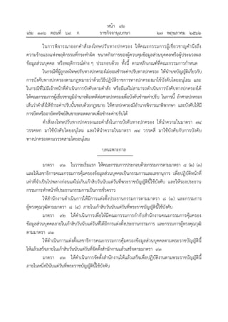 ในการพิจารณาออกคาสั่งลงโทษปรับทางปกครอง ให้คณะกรรมการผู้เชี่ยวชาญคานึงถึง
ความร้ายแรงแห่งพฤติกรรมที่กระทาผิด ขนาดกิจการของผู้ควบคุมข้อมูลส่วนบุคคลหรือผู้ประมวลผล
ข้อมูลส่วนบุคคล หรือพฤติการณ์ต่าง ๆ ประกอบด้วย ทั้งนี้ ตามหลักเกณฑ์ที่คณะกรรมการกาหนด
ในกรณีที่ผู้ถูกลงโทษปรับทางปกครองไม่ยอมชาระค่าปรับทางปกครอง ให้นาบทบัญญัติเกี่ยวกับ
การบังคับทางปกครองตามกฎหมายว่าด้วยวิธีปฏิบัติราชการทางปกครองมาใช้บังคับโดยอนุโลม และ
ในกรณีที่ไม่มีเจ้าหน้าที่ดาเนินการบังคับตามคาสั่ง หรือมีแต่ไม่สามารถดาเนินการบังคับทางปกครองได้
ให้คณะกรรมการผู้เชี่ยวชาญมีอานาจฟ้องคดีต่อศาลปกครองเพื่อบังคับชาระค่าปรับ ในการนี้ ถ้าศาลปกครอง
เห็นว่าคาสั่งให้ชาระค่าปรับนั้นชอบด้วยกฎหมาย ให้ศาลปกครองมีอานาจพิจารณาพิพากษา และบังคับให้มี
การยึดหรืออายัดทรัพย์สินขายทอดตลาดเพื่อชาระค่าปรับได้
คาสั่งลงโทษปรับทางปกครองและคาสั่งในการบังคับทางปกครอง ให้นาความในมาตรา ๗๔
วรรคหก มาใช้บังคับโดยอนุโลม และให้นาความในมาตรา ๗๔ วรรคสี่ มาใช้บังคับกับการบังคับ
ทางปกครองตามวรรคสามโดยอนุโลม
บทเฉพาะกาล
มาตรา ๙๑ ในวาระเริ่มแรก ให้คณะกรรมการประกอบด้วยกรรมการตามมาตรา ๘ (๒) (๓)
และให้เลขาธิการคณะกรรมการคุ้มครองข้อมูลส่วนบุคคลเป็นกรรมการและเลขานุการ เพื่อปฏิบัติหน้าที่
เท่าที่จาเป็นไปพลางก่อนแต่ไม่เกินเก้าสิบวันนับแต่วันที่พระราชบัญญัตินี้ใช้บังคับ และให้รองประธาน
กรรมการทาหน้าที่ประธานกรรมการเป็นการชั่วคราว
ให้สานักงานดาเนินการให้มีการแต่งตั้งประธานกรรมการตามมาตรา ๘ (๑) และกรรมการ
ผู้ทรงคุณวุฒิตามมาตรา ๘ (๔) ภายในเก้าสิบวันนับแต่วันที่พระราชบัญญัตินี้ใช้บังคับ
มาตรา ๙๒ ให้ดาเนินการเพื่อให้มีคณะกรรมการกากับสานักงานคณะกรรมการคุ้มครอง
ข้อมูลส่วนบุคคลภายในเก้าสิบวันนับแต่วันที่ได้มีการแต่งตั้งประธานกรรมการ และกรรมการผู้ทรงคุณวุฒิ
ตามมาตรา ๙๑
ให้ดาเนินการแต่งตั้งเลขาธิการคณะกรรมการคุ้มครองข้อมูลส่วนบุคคลตามพระราชบัญญัตินี้
ให้แล้วเสร็จภายในเก้าสิบวันนับแต่วันที่จัดตั้งสานักงานแล้วเสร็จตามมาตรา ๙๓
มาตรา ๙๓ ให้ดาเนินการจัดตั้งสานักงานให้แล้วเสร็จเพื่อปฏิบัติงานตามพระราชบัญญัตินี้
ภายในหนึ่งปีนับแต่วันที่พระราชบัญญัตินี้ใช้บังคับ
้
หนา ๙๒
่
เลม ๑๓๖ ตอนที่ ๖๙ ก ราชกิจจานุเบกษา ๒๗ พฤษภาคม ๒๕๖๒
 