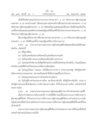 เมื่อได้คัดเลือกบุคคลเป็นประธานกรรมการตามมาตรา ๘ (๑) หรือกรรมการผู้ทรงคุณวุฒิ
ตามมาตรา ๘ (๔) ครบจานวนแล้ว ให้คณะกรรมการสรรหาแจ้งรายชื่อประธานกรรมการตามมาตรา ๘ (๑)
หรือกรรมการผู้ทรงคุณวุฒิตามมาตรา ๘ (๔) พร้อมหลักฐานแสดงคุณสมบัติและการไม่มีลักษณะต้องห้าม
รวมทั้งความยินยอมของบุคคลดังกล่าวต่อคณะรัฐมนตรีเพื่อแต่งตั้งเป็นประธานกรรมการตามมาตรา ๘ (๑)
หรือกรรมการผู้ทรงคุณวุฒิตามมาตรา ๘ (๔)
ให้นายกรัฐมนตรีประกาศรายชื่อประธานกรรมการตามมาตรา ๘ (๑) หรือกรรมการผู้ทรงคุณวุฒิ
ตามมาตรา ๘ (๔) ซึ่งได้รับแต่งตั้งจากคณะรัฐมนตรีในราชกิจจานุเบกษา
มาตรา ๑๑ ประธานกรรมการและกรรมการผู้ทรงคุณวุฒิต้องมีคุณสมบัติและไม่มีลักษณะ
ต้องห้าม ดังต่อไปนี้
(๑) มีสัญชาติไทย
(๒) ไม่เป็นบุคคลล้มละลายหรือเคยเป็นบุคคลล้มละลายทุจริต
(๓) ไม่เป็นคนไร้ความสามารถหรือคนเสมือนไร้ความสามารถ
(๔) ไม่เคยต้องคาพิพากษาถึงที่สุดให้จาคุกไม่ว่าจะได้รับโทษจาคุกจริงหรือไม่ เว้นแต่เป็นโทษ
สาหรับความผิดที่ได้กระทาโดยประมาทหรือความผิดลหุโทษ
(๕) ไม่เคยถูกไล่ออก ปลดออก หรือให้ออกจากราชการ หน่วยงานของรัฐ หรือรัฐวิสาหกิจ
หรือจากหน่วยงานของเอกชน เพราะทุจริตต่อหน้าที่หรือประพฤติชั่วอย่างร้ายแรง
(๖) ไม่เคยถูกถอดถอนออกจากตาแหน่งตามกฎหมาย
(๗) ไม่เป็นผู้ดารงตาแหน่งทางการเมือง สมาชิกสภาท้องถิ่น หรือผู้บริหารท้องถิ่น กรรมการ
หรือผู้ดารงตาแหน่งซึ่งรับผิดชอบการบริหารพรรคการเมือง ที่ปรึกษาพรรคการเมือง หรือเจ้าหน้าที่
พรรคการเมือง
มาตรา ๑๒ ประธานกรรมการและกรรมการผู้ทรงคุณวุฒิมีวาระการดารงตาแหน่งคราวละสี่ปี
เมื่อครบกาหนดตามวาระในวรรคหนึ่ง หากยังมิได้มีการแต่งตั้งประธานกรรมการหรือกรรมการ
ผู้ทรงคุณวุฒิขึ้นใหม่ ให้ประธานกรรมการหรือกรรมการผู้ทรงคุณวุฒิซึ่งพ้นจากตาแหน่งตามวาระนั้น
อยู่ในตาแหน่งเพื่อดาเนินงานต่อไปจนกว่าประธานกรรมการหรือกรรมการผู้ทรงคุณวุฒิซึ่งได้รับแต่งตั้งใหม่
เข้ารับหน้าที่
ประธานกรรมการและกรรมการผู้ทรงคุณวุฒิซึ่งพ้นจากตาแหน่งตามวาระอาจได้รับแต่งตั้งอีกได้
แต่จะดารงตาแหน่งเกินสองวาระไม่ได้
้
หนา ๕๗
่
เลม ๑๓๖ ตอนที่ ๖๙ ก ราชกิจจานุเบกษา ๒๗ พฤษภาคม ๒๕๖๒
 