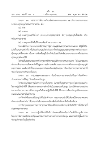 มาตรา ๑๓ นอกจากการพ้นจากตาแหน่งตามวาระตามมาตรา ๑๒ ประธานกรรมการและ
กรรมการผู้ทรงคุณวุฒิพ้นจากตาแหน่ง เมื่อ
(๑) ตาย
(๒) ลาออก
(๓) คณะรัฐมนตรีให้ออก เพราะบกพร่องต่อหน้าที่ มีความประพฤติเสื่อมเสีย หรือ
หย่อนความสามารถ
(๔) ขาดคุณสมบัติหรือมีลักษณะต้องห้ามตามมาตรา ๑๑
ในกรณีที่ประธานกรรมการหรือกรรมการผู้ทรงคุณวุฒิพ้นจากตาแหน่งก่อนวาระ ให้ผู้ที่ได้รับ
แต่งตั้งแทนตาแหน่งที่ว่างนั้นดารงตาแหน่งได้เท่ากับวาระที่เหลืออยู่ของประธานกรรมการหรือกรรมการ
ผู้ทรงคุณวุฒิซึ่งตนแทน เว้นแต่วาระที่เหลืออยู่ไม่ถึงเก้าสิบวันจะไม่แต่งตั้งประธานกรรมการหรือกรรมการ
ผู้ทรงคุณวุฒิแทนก็ได้
ในกรณีที่ประธานกรรมการหรือกรรมการผู้ทรงคุณวุฒิพ้นจากตาแหน่งก่อนวาระ ให้คณะกรรมการ
ประกอบด้วยกรรมการทั้งหมดเท่าที่มีอยู่จนกว่าจะมีการแต่งตั้งประธานกรรมการหรือกรรมการผู้ทรงคุณวุฒิ
ตามวรรคสอง และในกรณีที่ประธานกรรมการพ้นจากตาแหน่งก่อนวาระ ให้รองประธานกรรมการทาหน้าที่
ประธานกรรมการเป็นการชั่วคราว
มาตรา ๑๔ การประชุมคณะกรรมการ ต้องมีกรรมการมาประชุมไม่น้อยกว่ากึ่งหนึ่งของ
จานวนกรรมการที่มีอยู่ จึงจะเป็นองค์ประชุม
ให้ประธานกรรมการเป็นประธานในที่ประชุม ในกรณีที่ประธานกรรมการไม่มาประชุมหรือ
ไม่อาจปฏิบัติหน้าที่ได้ ให้รองประธานกรรมการทาหน้าที่เป็นประธานในที่ประชุม ในกรณีที่ประธานกรรมการ
และรองประธานกรรมการไม่มาประชุมหรือไม่อาจปฏิบัติหน้าที่ได้ ให้กรรมการซึ่งมาประชุมเลือกกรรมการ
คนหนึ่งเป็นประธานในที่ประชุม
การวินิจฉัยชี้ขาดของที่ประชุมให้ถือเสียงข้างมาก กรรมการคนหนึ่งให้มีเสียงหนึ่งในการลงคะแนน
ถ้าคะแนนเสียงเท่ากัน ให้ประธานในที่ประชุมออกเสียงเพิ่มขึ้นอีกเสียงหนึ่งเป็นเสียงชี้ขาด
การประชุมของคณะกรรมการอาจกระทาได้โดยวิธีการทางอิเล็กทรอนิกส์หรือวิธีการอื่นได้ตามที่
คณะกรรมการกาหนด
มาตรา ๑๕ กรรมการผู้ใดมีส่วนได้เสียไม่ว่าโดยตรงหรือโดยอ้อมในเรื่องที่ที่ประชุมพิจารณา
ให้แจ้งการมีส่วนได้เสียของตนให้คณะกรรมการทราบล่วงหน้าก่อนการประชุม และห้ามมิให้ผู้นั้นเข้าร่วม
ประชุมพิจารณาในเรื่องดังกล่าว
้
หนา ๕๘
่
เลม ๑๓๖ ตอนที่ ๖๙ ก ราชกิจจานุเบกษา ๒๗ พฤษภาคม ๒๕๖๒
 
