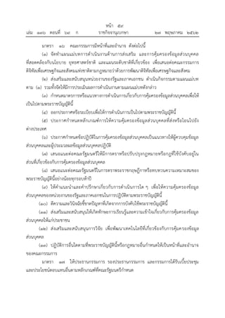 มาตรา ๑๖ คณะกรรมการมีหน้าที่และอานาจ ดังต่อไปนี้
(๑) จัดทาแผนแม่บทการดาเนินงานด้านการส่งเสริม และการคุ้มครองข้อมูลส่วนบุคคล
ที่สอดคล้องกับนโยบาย ยุทธศาสตร์ชาติ และแผนระดับชาติที่เกี่ยวข้อง เพื่อเสนอต่อคณะกรรมการ
ดิจิทัลเพื่อเศรษฐกิจและสังคมแห่งชาติตามกฎหมายว่าด้วยการพัฒนาดิจิทัลเพื่อเศรษฐกิจและสังคม
(๒) ส่งเสริมและสนับสนุนหน่วยงานของรัฐและภาคเอกชน ดาเนินกิจกรรมตามแผนแม่บท
ตาม (๑) รวมทั้งจัดให้มีการประเมินผลการดาเนินงานตามแผนแม่บทดังกล่าว
(๓) กาหนดมาตรการหรือแนวทางการดาเนินการเกี่ยวกับการคุ้มครองข้อมูลส่วนบุคคลเพื่อให้
เป็นไปตามพระราชบัญญัตินี้
(๔) ออกประกาศหรือระเบียบเพื่อให้การดาเนินการเป็นไปตามพระราชบัญญัตินี้
(๕) ประกาศกาหนดหลักเกณฑ์การให้ความคุ้มครองข้อมูลส่วนบุคคลที่ส่งหรือโอนไปยัง
ต่างประเทศ
(๖) ประกาศกาหนดข้อปฏิบัติในการคุ้มครองข้อมูลส่วนบุคคลเป็นแนวทางให้ผู้ควบคุมข้อมูล
ส่วนบุคคลและผู้ประมวลผลข้อมูลส่วนบุคคลปฏิบัติ
(๗) เสนอแนะต่อคณะรัฐมนตรีให้มีการตราหรือปรับปรุงกฎหมายหรือกฎที่ใช้บังคับอยู่ใน
ส่วนที่เกี่ยวข้องกับการคุ้มครองข้อมูลส่วนบุคคล
(๘) เสนอแนะต่อคณะรัฐมนตรีในการตราพระราชกฤษฎีกาหรือทบทวนความเหมาะสมของ
พระราชบัญญัตินี้อย่างน้อยทุกรอบห้าปี
(๙) ให้คาแนะนาและคาปรึกษาเกี่ยวกับการดาเนินการใด ๆ เพื่อให้ความคุ้มครองข้อมูล
ส่วนบุคคลของหน่วยงานของรัฐและภาคเอกชนในการปฏิบัติตามพระราชบัญญัตินี้
(๑๐) ตีความและวินิจฉัยชี้ขาดปัญหาที่เกิดจากการบังคับใช้พระราชบัญญัตินี้
(๑๑) ส่งเสริมและสนับสนุนให้เกิดทักษะการเรียนรู้และความเข้าใจเกี่ยวกับการคุ้มครองข้อมูล
ส่วนบุคคลให้แก่ประชาชน
(๑๒) ส่งเสริมและสนับสนุนการวิจัย เพื่อพัฒนาเทคโนโลยีที่เกี่ยวข้องกับการคุ้มครองข้อมูล
ส่วนบุคคล
(๑๓) ปฏิบัติการอื่นใดตามที่พระราชบัญญัตินี้หรือกฎหมายอื่นกาหนดให้เป็นหน้าที่และอานาจ
ของคณะกรรมการ
มาตรา ๑๗ ให้ประธานกรรมการ รองประธานกรรมการ และกรรมการได้รับเบี้ยประชุม
และประโยชน์ตอบแทนอื่นตามหลักเกณฑ์ที่คณะรัฐมนตรีกาหนด
้
หนา ๕๙
่
เลม ๑๓๖ ตอนที่ ๖๙ ก ราชกิจจานุเบกษา ๒๗ พฤษภาคม ๒๕๖๒
 